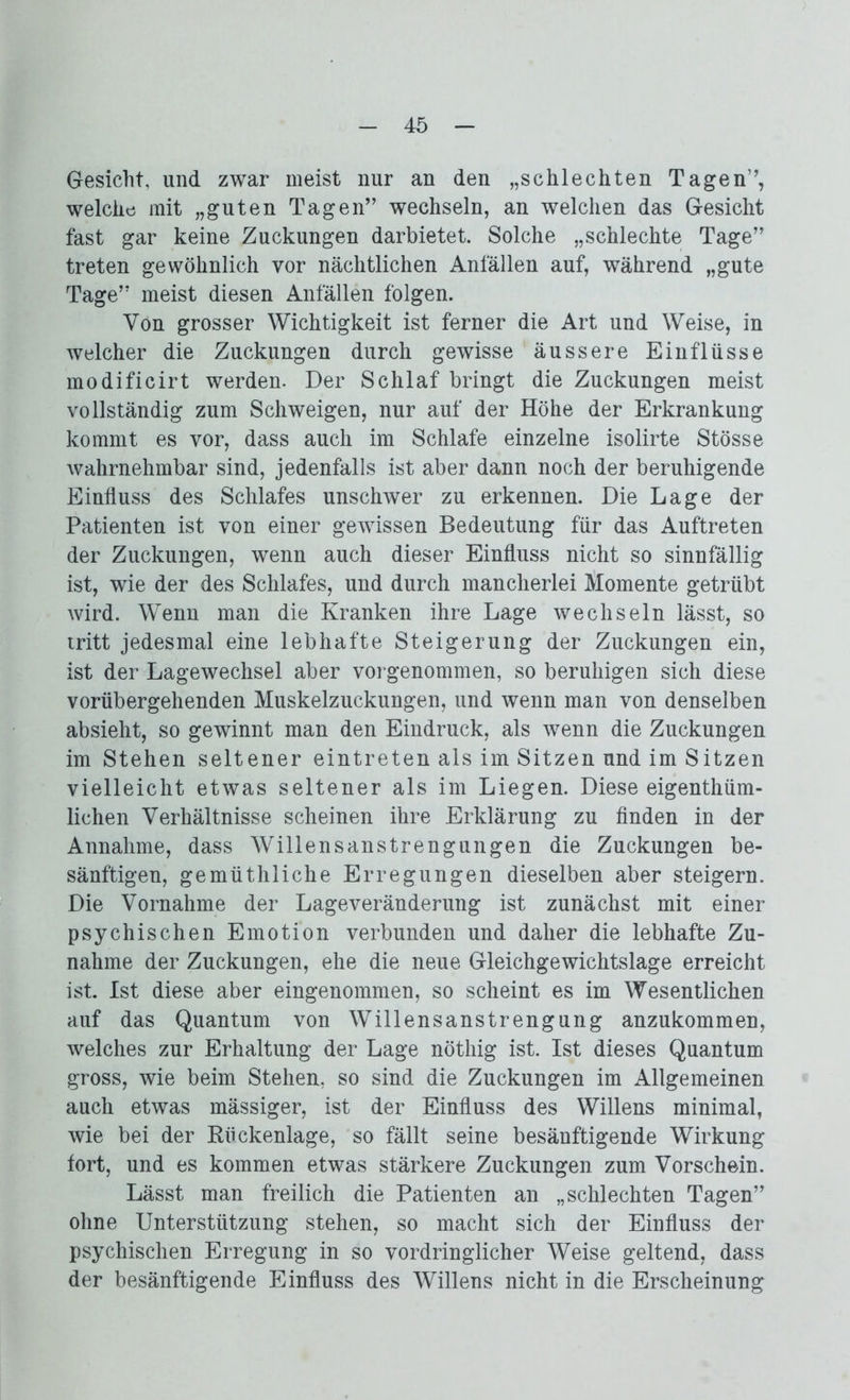 Gesicht, und zwar meist nur an den „schlechten Tagen’’, welche mit „guten Tagen” wechseln, an welchen das Gesicht fast gar keine Zuckungen darbietet. Solche „schlechte Tage” treten gewöhnlich vor nächtlichen Anfällen auf, während „gute Tage” meist diesen Anfällen folgen. Von grosser Wichtigkeit ist ferner die Art und Weise, in welcher die Zuckungen durch gewisse äussere Einflüsse modificirt werden. Der Schlaf bringt die Zuckungen meist vollständig zum Schweigen, nur auf der Höhe der Erkrankung kommt es vor, dass auch im Schlafe einzelne isolirte Stösse wahrnehmbar sind, jedenfalls ist aber dann noch der beruhigende Einfluss des Schlafes unschwer zu erkennen. Die Lage der Patienten ist von einer gewissen Bedeutung für das Auftreten der Zuckungen, wenn auch dieser Einfluss nicht so sinnfällig ist, wie der des Schlafes, und durch mancherlei Momente getrübt wird. Wenn man die Kranken ihre Lage wechseln lässt, so tritt jedesmal eine lebhafte Steigerung der Zuckungen ein, ist der Lagewechsel aber vorgenommen, so beruhigen sich diese vorübergehenden Muskelzuckungen, und wenn man von denselben absieht, so gewinnt man den Eindruck, als wenn die Zuckungen im Stehen seltener eintreten als im Sitzen und im Sitzen vielleicht etwas seltener als im Liegen. Diese eigentüm- lichen Verhältnisse scheinen ihre Erklärung zu finden in der Annahme, dass Willensanstrengungen die Zuckungen be- sänftigen, gemüthliehe Erregungen dieselben aber steigern. Die Vornahme der Lageveränderung ist zunächst mit einer psychischen Emotion verbunden und daher die lebhafte Zu- nahme der Zuckungen, ehe die neue Gleichgewichtslage erreicht ist. Ist diese aber eingenommen, so scheint es im Wesentlichen auf das Quantum von Willensanstrengung anzukommen, welches zur Erhaltung der Lage nöthig ist. Ist dieses Quantum gross, wie beim Stehen, so sind die Zuckungen im Allgemeinen auch etwas mässiger, ist der Einfluss des Willens minimal, wie bei der Rückenlage, so fällt seine besänftigende Wirkung fort, und es kommen etwas stärkere Zuckungen zum Vorschein. Lässt man freilich die Patienten an „schlechten Tagen” ohne Unterstützung stehen, so macht sich der Einfluss der psychischen Erregung in so vordringlicher Weise geltend, dass der besänftigende Einfluss des Willens nicht in die Erscheinung