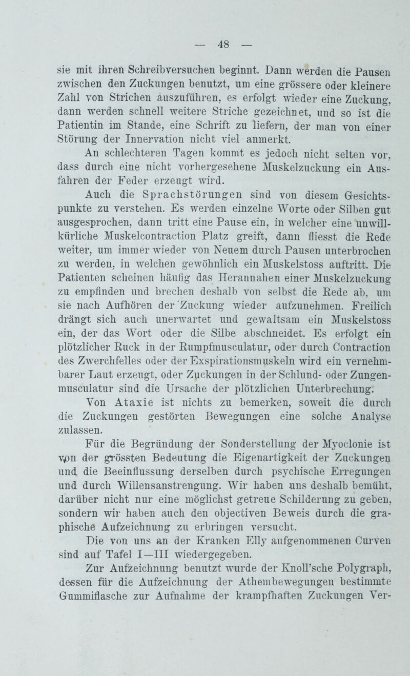 sie mit ihren Schreibversuchen beginnt. Dann werden die Pausen zwischen den Zuckungen benutzt, um eine grössere oder kleinere Zahl von Strichen auszuführen, es erfolgt wieder eine Zuckung, dann werden schnell weitere Striche gezeichnet, und so ist die Patientin im Stande, eine Schrift zu liefern, der man von einer Störung der Innervation nicht viel anmerkt. An schlechteren Tagen kommt es jedoch nicht selten vor. dass durch eine nicht vorhergesehene Muskelzuckung ein Aus- fahren der Feder erzeugt wird. Auch die Sprachstörungen sind von diesem Gesichts- punkte zu verstehen. Es werden einzelne Worte oder Silben gut ausgesprochen, dann tritt eine Pause ein, in welcher eine unwill- kürliche Muskelcontraction Platz greift, dann fliesst die Rede weiter, um immer wieder von Neuem durch Pausen unterbrochen zu werden, in welchen gewöhnlich ein Muskelstoss auftritt. Die Patienten scheinen häufig das Herannahen einer Muskelzuckung zu empfinden und brechen deshalb von selbst die Rede ab, um sie nach Aufhören der'Zuckung wieder aufzunehmen. Freilich drängt sich auch unerwartet und gewaltsam ein Muskelstoss ein, der das Wort oder die Silbe abschneidet. Es erfolgt ein plötzlicher Ruck in der Rumpfmusculatur, oder durch Contraction des Zwerchfelles oder der Exspirationsmuskeln wird ein vernehm- barer Laut erzeugt, oder Zuckungen in der Schlund- oder Zungen- musculatur sind die Ursache der plötzlichen Unterbrechung. Von Ataxie ist nichts zu bemerken, soweit die durch die Zuckungen gestörten Bewegungen eine solche Analyse zulassen. Für die Begründung der Sonderstellung der Myoclonie ist v^n der grössten Bedeutung die Eigenartigkeit der Zuckungen und die Beeinflussung derselben durch psychische Erregungen und durch Willensanstrengung. Wir haben uns deshalb bemüht, darüber nicht nur eine möglichst getreue Schilderung zu geben, sondern wir haben auch den objectiven Beweis durch die gra- phische Aufzeichnung zu erbringen versucht. Die von uns an der Kranken Elly aufgenommenen Curven sind auf Tafel I—III wiedergegeben. Zur Aufzeichnung benutzt wurde der KnolPsche Polygraph, dessen für die Aufzeichnung der Athembewegungen bestimmte Gummiflasche zur Aufnahme der krampfhaften Zuckungen Ver-