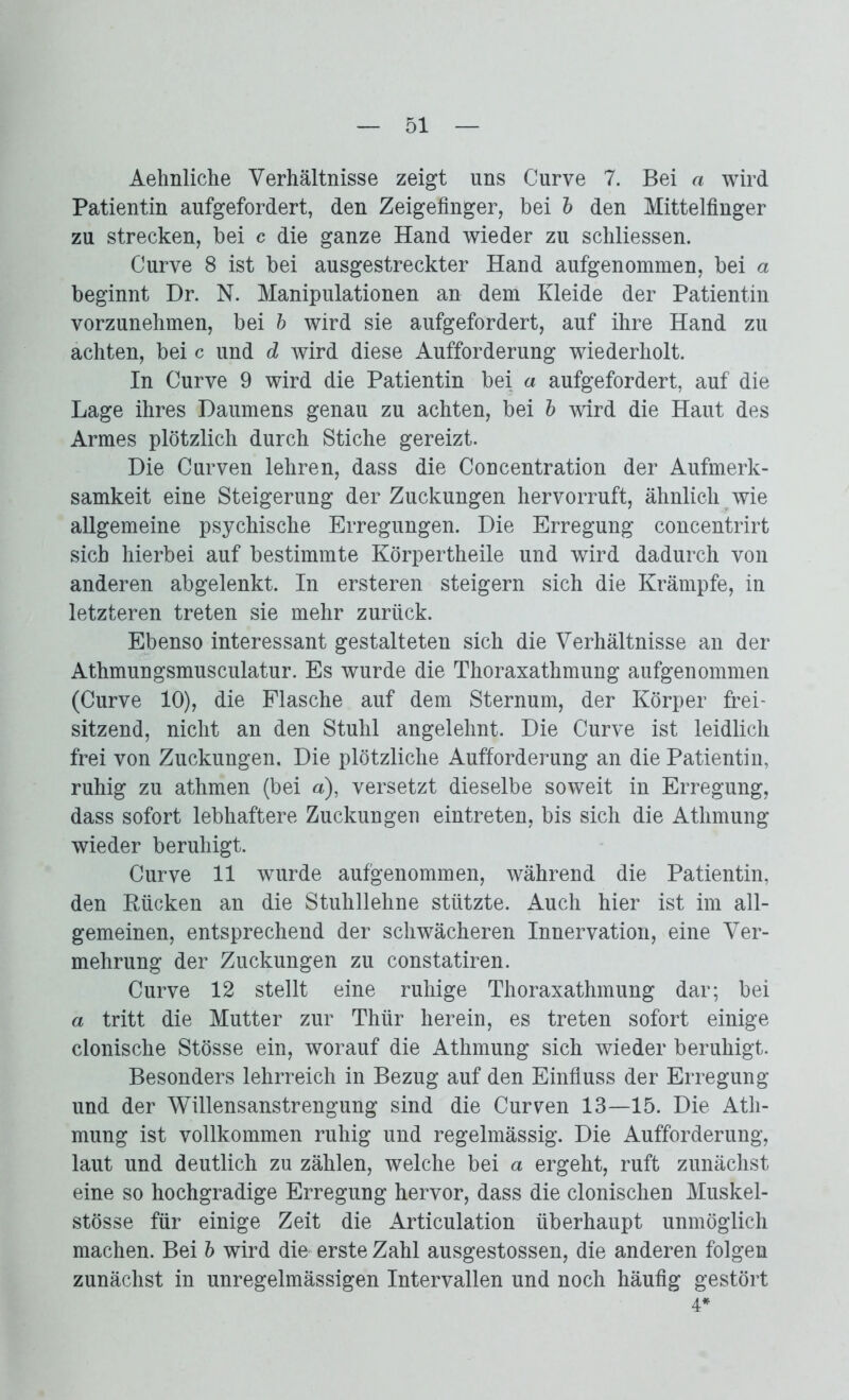 Aehnliche Verhältnisse zeigt uns Curve 7. Bei a wird Patientin aufgefordert, den Zeigefinger, bei b den Mittelfinger zu strecken, bei c die ganze Hand wieder zu schliessen. Curve 8 ist bei ausgestreckter Hand aufgenommen, bei a beginnt Dr. N. Manipulationen an dem Kleide der Patientin vorzunehmen, bei b wird sie aufgefordert, auf ihre Hand zu achten, bei c und d wird diese Aufforderung wiederholt. In Curve 9 wird die Patientin bei a aufgefordert, auf die Lage ihres Daumens genau zu achten, bei b wird die Haut des Armes plötzlich durch Stiche gereizt. Die Curven lehren, dass die Concentration der Aufmerk- samkeit eine Steigerung der Zuckungen hervorruft, ähnlich wie allgemeine psychische Erregungen. Die Erregung concentrirt sich hierbei auf bestimmte Körpertheile und wird dadurch von anderen abgelenkt. In ersteren steigern sich die Krämpfe, in letzteren treten sie mehr zurück. Ebenso interessant gestalteten sich die Verhältnisse an der Athmungsmusculatur. Es wurde die Thoraxathmung aufgenommen (Curve 10), die Flasche auf dem Sternum, der Körper frei- sitzend, nicht an den Stuhl angelehnt. Die Curve ist leidlich frei von Zuckungen. Die plötzliche Aufforderung an die Patientin, ruhig zu athmen (bei a), versetzt dieselbe soweit in Erregung, dass sofort lebhaftere Zuckungen eintreten, bis sich die Athmung wieder beruhigt. Curve 11 wurde aufgenommen, während die Patientin, den Kücken an die Stuhllehne stützte. Auch hier ist im all- gemeinen, entsprechend der schwächeren Innervation, eine Ver- mehrung der Zuckungen zu constatiren. Curve 12 stellt eine ruhige Thoraxathmung dar; bei a tritt die Mutter zur Thür herein, es treten sofort einige clonische Stösse ein, worauf die Athmung sich wieder beruhigt. Besonders lehrreich in Bezug auf den Einfluss der Erregung und der Willensanstrengung sind die Curven 13—15. Die Ath- mung ist vollkommen ruhig und regelmässig. Die Aufforderung, laut und deutlich zu zählen, welche bei a ergeht, ruft zunächst eine so hochgradige Erregung hervor, dass die clonischen Muskel- stösse für einige Zeit die Articulation überhaupt unmöglich machen. Bei b wird die erste Zahl ausgestossen, die anderen folgen zunächst in unregelmässigen Intervallen und noch häufig gestört 4*