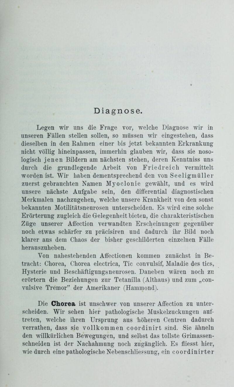 Diagnose. Legen wir uns die Frage vor, welche Diagnose wir in unseren Fällen stellen sollen, so müssen wir eingestehen, dass dieselben in den Rahmen einer bis jetzt bekannten Erkrankung nicht völlig hineinpassen, immerhin glauben wir, dass sie noso- logisch jenen Bildern am nächsten stehen, deren Kenntniss uns durch die grundlegende Arbeit von Friedreich vermittelt worden ist. Wir haben dementsprechend den von Seeligmüller zuerst gebrauchten Namen Myoclonie gewählt, und es wird unsere nächste Aufgabe sein, den differential diagnostischen Merkmalen nachzugehen, welche unsere Krankheit von den sonst bekannten Motilitätsneurosen unterscheiden. Es wird eine solche Erörterung zugleich die Gelegenheit bieten, die charakteristischen Züge unserer Affection verwandten Erscheinungen gegenüber noch etwas schärfer zu präcisiren und dadurch ihr Bild noch klarer aus dem Chaos der bisher geschilderten einzelnen Fälle herauszuheben. Von nahestehenden Affectionen kommen zunächst in Be- tracht: Chorea, Chorea electrica, Tic convulsif, Maladie des tics, Hysterie und Beschäftigungsneurosen. Daneben wären noch zu erörtern die Beziehungen zur Tetanilla (Althaus) und zum „con- vulsive Tremor” der Amerikaner (Hammond). Die Chorea ist unschwer von unserer Affection zu unter- scheiden. Wir sehen hier pathologische Muskelzuckungen auf- treten, welche ihren Ursprung aus höheren Centren dadurch verrathen, dass sie vollkommen coordinirt sind. Sie ähneln den willkürlichen Bewegungen, und selbst das tollste Grimassen- schneiden ist der Nachahmung noch zugänglich. Es fliesst hier, wie durch eine pathologische Nebenschliessung, ein coordinirter