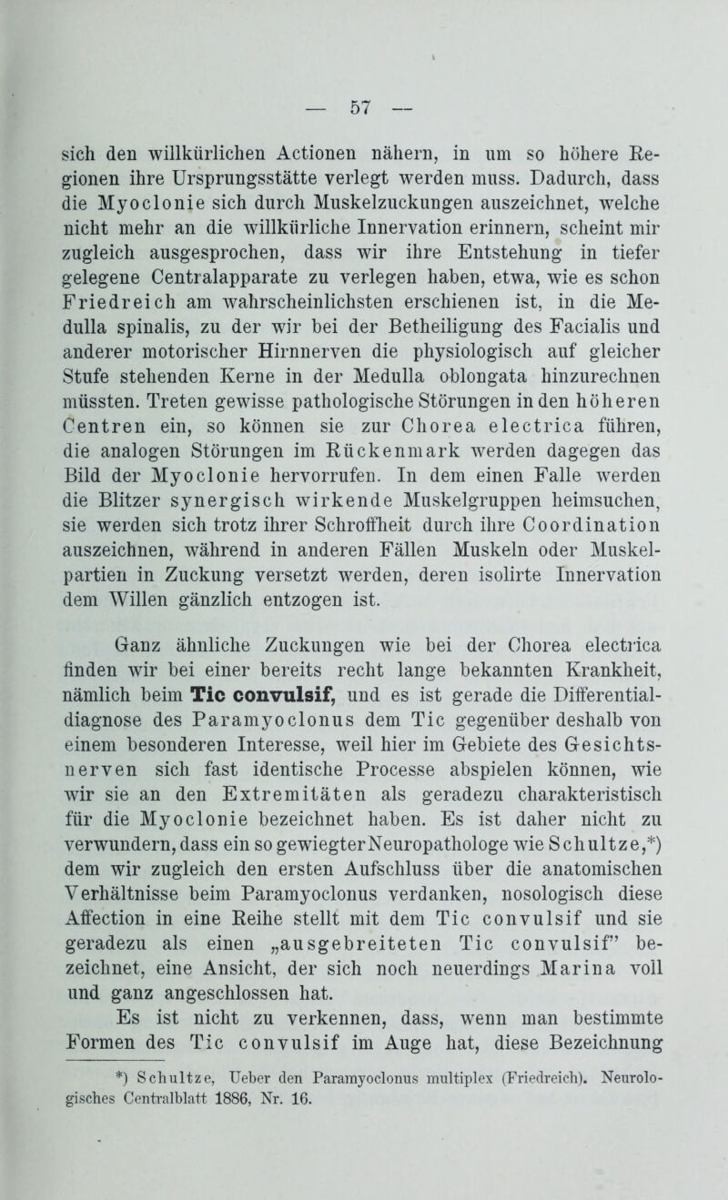 sich den willkürlichen Actionen nähern, in um so höhere Re- gionen ihre Ursprungsstätte verlegt werden muss. Dadurch, dass die Myoclonie sich durch Muskelzuckungen auszeichnet, welche nicht mehr an die willkürliche Innervation erinnern, scheint mir zugleich ausgesprochen, dass wir ihre Entstehung in tiefer gelegene Centralapparate zu verlegen haben, etwa, wie es schon Friedreich am wahrscheinlichsten erschienen ist, in die Me- dulla spinalis, zu der wir bei der Betheiligung des Facialis und anderer motorischer Hirnnerven die physiologisch auf gleicher Stufe stehenden Kerne in der Medulla oblongata hinzurechnen müssten. Treten gewisse pathologische Störungen in den höheren Centren ein, so können sie zur Chorea electrica führen, die analogen Störungen im Rückenmark werden dagegen das Bild der Myoclonie hervorrufen. In dem einen Falle werden die Blitzer synergisch wirkende Muskelgruppen heimsuchen, sie werden sich trotz ihrer Schroffheit durch ihre Coordination auszeichnen, während in anderen Fällen Muskeln oder Muskel- partien in Zuckung versetzt werden, deren isolirte Innervation dem Willen gänzlich entzogen ist. Ganz ähnliche Zuckungen wie bei der Chorea electrica finden wir bei einer bereits recht lange bekannten Krankheit, nämlich beim Tic convulsif, und es ist gerade die Differential- diagnose des Paramyoclonus dem Tic gegenüber deshalb von einem besonderen Interesse, weil hier im Gebiete des Gesichts- nerven sich fast identische Processe abspielen können, wie wir sie an den Extremitäten als geradezu charakteristisch für die Myoclonie bezeichnet haben. Es ist daher nicht zu verwundern,dass ein so gewiegterNeuropathologe wie Schultze,*) dem wir zugleich den ersten Aufschluss über die anatomischen Verhältnisse beim Paramyoclonus verdanken, nosologisch diese Affection in eine Reihe stellt mit dem Tic convulsif und sie geradezu als einen „ausgebreiteten Tic convulsif’ be- zeichnet, eine Ansicht, der sich noch neuerdings Marina voll und ganz angeschlossen hat. Es ist nicht zu verkennen, dass, wenn man bestimmte Formen des Tic convulsif im Auge hat, diese Bezeichnung *) Schultze, Ueber den Paramyoclonus multiplex (Friedreich). Neurolo- gisches Centralblatt 1886, Nr. 16.