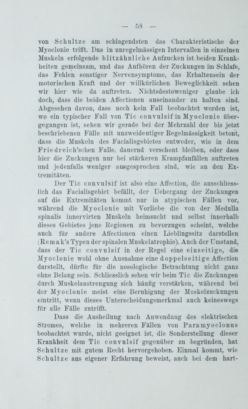 53 von Schultze am schlagendsten das Charakteristische der Myoclonie trifft. Das in unregelmässigen Intervallen in einzelnen Muskeln erfolgende blitzähnliche Aufzucken ist beiden Krank- heiten gemeinsam, und das Aufhören der Zuckungen im Schlafe, das Fehlen sonstiger Nervensymptome, das Erhaltensein der motorischen Kraft und der willkürlichen Beweglichkeit sehen wir hier wie da auftreten. Nichtsdestoweniger glaube ich doch, dass die beiden Affectionen auseinander zu halten sind. Abgesehen davon, dass noch kein Fall beobachtet worden ist, wo ein typischer Fall von Tic convulsif in Myoclonie über- gegangen ist, sehen wir gerade bei der Mehrzahl der bis jetzt beschriebenen Fälle mit unzweideutiger Regelmässigkeit betont, dass die Muskeln des Facialisgebietes entweder, wie in dem Friedreich’schen Falle, dauernd verschont bleiben, oder dass hier die Zuckungen nur bei stärkeren Krampfanfällen auftreten und jedenfalls weniger ausgesprochen sind, wie an den Ex- tremitäten. Der Tic convulsif ist also eine Affection, die ausschliess- lich das Facialisgebiet befällt, der Uebergang der Zuckungen auf die Extremitäten kommt nur in atypischen Fällen vor, während die Myoclonie mit Vorliebe die von der Medulla spinalis innervirten Muskeln heimsucht und selbst innerhalb dieses Gebietes jene Regionen zu bevorzugen scheint, welche auch für andere Affectionen einen Lieblingssitz darstellen (Remak’s Typen der spinalen Muskelatrophie). Auch der Umstand, dass der Tic convulsif in der Regel eine einseitige, die Myoclonie wohl ohne Ausnahme eine doppelseitige Affection darstellt, dürfte für die nosologische Betrachtung nicht ganz ohne Belang sein. Schliesslich sehen wir beim Tic die Zuckungen durch Muskelanstrengung sich häufig verstärken, während bei der Myoclonie meist eine Beruhigung der Muskelzuckungen eintritt, wenn dieses Unterscheidungsmerkmal auch keineswegs für alle Fälle zutrifft. Dass die Ausheilung nach Anwendung des elektrischen Stromes, welche in mehreren Fällen von Paramyoclonus beobachtet wurde, nicht geeignet ist, die Sonderstellung dieser Krankheit dem Tic convulsif gegenüber zu begründen, hat Schultze mit gutem Recht hervorgehoben. Einmal kommt, wie Schultze aus eigener Erfahrung beweist, auch bei dem hart-