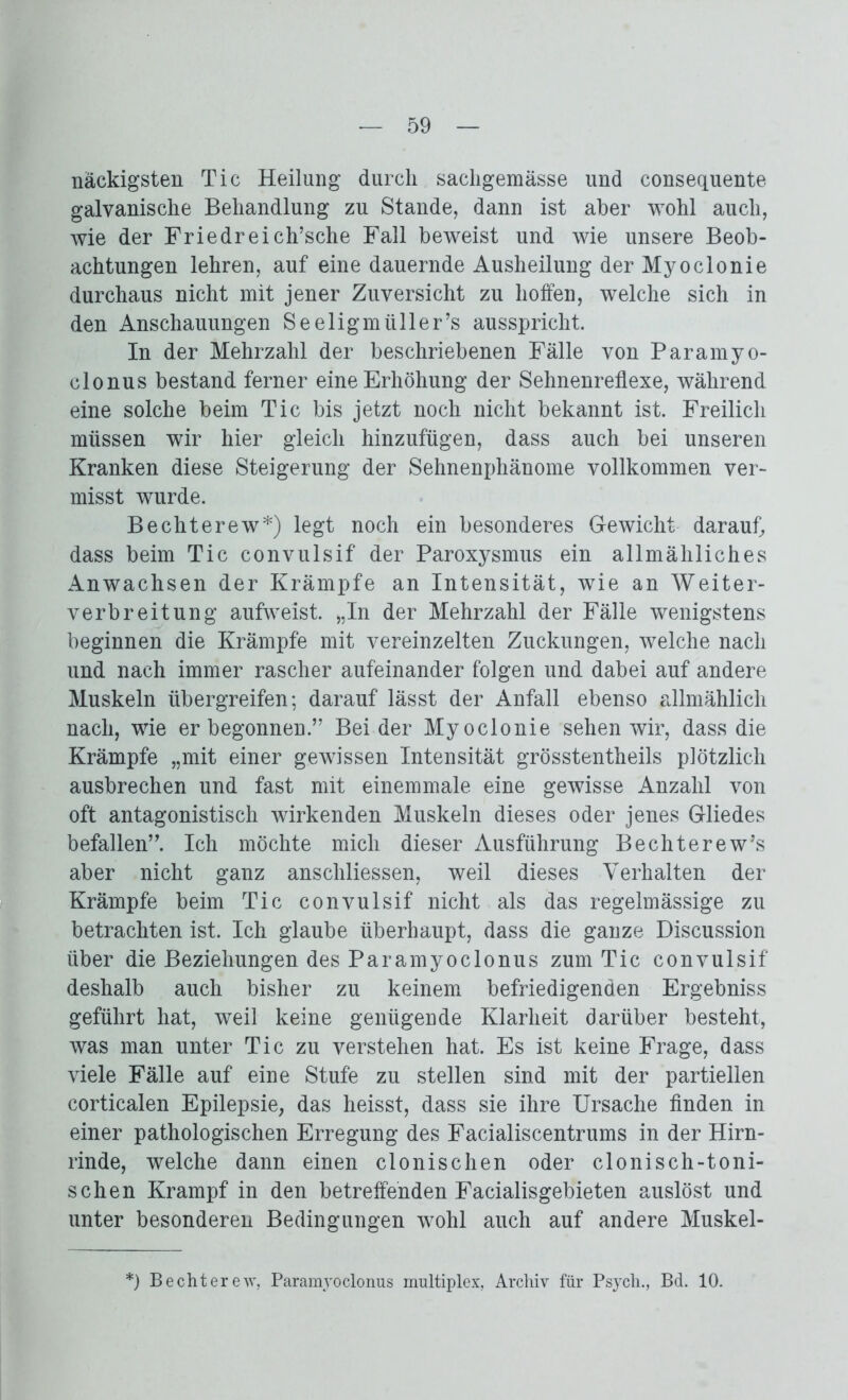 nackigsten Tic Heilung durch sacligemässe und consequente galvanische Behandlung zu Stande, dann ist aber wohl auch, wie der Friedreich’sche Fall beweist und wie unsere Beob- achtungen lehren, auf eine dauernde Ausheilung der Myoclonie durchaus nicht mit jener Zuversicht zu hoffen, welche sich in den Anschauungen Seeligmiiller’s ausspricht. In der Mehrzahl der beschriebenen Fälle von Paramyo- clonus bestand ferner eine Erhöhung der Sehnenreflexe, während eine solche beim Tic bis jetzt noch nicht bekannt ist. Freilich müssen wir hier gleich hinzufügen, dass auch bei unseren Kranken diese Steigerung der Sehnenphänome vollkommen ver- misst wurde. Bechterew*) legt noch ein besonderes Gewicht darauf, dass beim Tic convulsif der Paroxysmus ein allmähliches Anwachsen der Krämpfe an Intensität, wie an Weiter- verbreitung aufweist. „In der Mehrzahl der Fälle wenigstens beginnen die Krämpfe mit vereinzelten Zuckungen, welche nach und nach immer rascher aufeinander folgen und dabei auf andere Muskeln übergreifen; darauf lässt der Anfall ebenso allmählich nach, wie er begonnen.” Bei der Myoclonie sehen wir, dass die Krämpfe „mit einer gewissen Intensität grösstentheils plötzlich ausbrechen und fast mit einemmale eine gewisse Anzahl von oft antagonistisch wirkenden Muskeln dieses oder jenes Gliedes befallen”. Ich möchte mich dieser Ausführung Bechterew’s aber nicht ganz anschliessen, weil dieses Verhalten der Krämpfe beim Tic convulsif nicht als das regelmässige zu betrachten ist. Ich glaube überhaupt, dass die ganze Discussion über die Beziehungen des Paramyoclonus zum Tic convulsif deshalb auch bisher zu keinem befriedigenden Ergebniss geführt hat, weil keine genügende Klarheit darüber besteht, was man unter Tic zu verstehen hat. Es ist keine Frage, dass viele Fälle auf eine Stufe zu stellen sind mit der partiellen corticalen Epilepsie, das heisst, dass sie ihre Ursache finden in einer pathologischen Erregung des Facialiscentrums in der Hirn- rinde, welche dann einen clonischen oder clonisch-toni- schen Krampf in den betreffenden Facialisgebieten auslöst und unter besonderen Bedingungen wohl auch auf andere Muskel- *) Bechterew, Paramyoclonus multiplex, Archiv für Psych., Bd. 10.