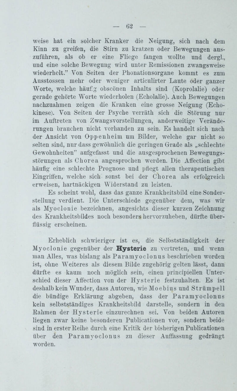 weise hat ein solcher Kranker die Neigung, sich nach dem Kinn zu greifen, die Stirn zu kratzen oder Bewegungen aus- zuführen, als ob er eine Fliege fangen wollte und dergl., und eine solche Bewegung wird unter Remissionen zwangsweise wiederholt.” Von Seiten der Phonationsorgane kommt es zum Ausstossen mehr oder weniger articulirter Laute oder ganzer Worte, welche häufig obscönen Inhalts sind (Koprolalie) oder gerade gehörte Worte wiederholen (Echolalie). Auch Bewegungen nachzuahmen zeigen die Kranken eine grosse Neigung (Echo- kinese). Von Seiten der Psyche verräth sich die Störung nur im Auftreten von Zwangsvorstellungen, anderweitige Verände- rungen brauchen nicht vorhanden zu sein. Es handelt sich nach der Ansicht von Oppenheim um Bilder, welche gar nicht so selten sind, nur dass gewöhnlich die geringen Grade als „schlechte Gewohnheiten” aufgefasst und die ausgesprochenen Bewegungs- störungen als Chorea angesprochen werden. Die Affection gibt häufig eine schlechte Prognose und pflegt allen therapeutischen Eingriffen, welche sich sonst bei der Chorea als erfolgreich erweisen, hartnäckigen Widerstand zu leisten. Es scheint wohl, dass das ganze Krankheitsbild eine Sonder- stellung verdient. Die Unterschiede gegenüber dem, was wir als Myoclonie bezeichnen, angesichts dieser kurzen Zeichnung des Krankheitsbildes noch besonders hervorzuheben, dürfte über- flüssig erscheinen. Erheblich schwieriger ist es, die Selbstständigkeit der Myoclonie gegenüber der Hysterie zu vertreten, und wenn man Alles, tvas bislang als Paramyoclonus beschrieben worden ist, ohne Weiteres als diesem Bilde zugehörig gelten lässt, dann dürfte es kaum noch möglich sein, einen principiellen Unter- schied dieser Affection von der Hysterie festzuhalten. Es ist deshalb kein Wunder, dass Autoren, wieMoebius und Strümpell die bündige Erklärung abgeben, dass der Paramyoclonus kein selbstständiges Krankheitsbild darstelle, sondern in den Rahmen der Hysterie einzurechnen sei. Von beiden Autoren liegen zwar keine besonderen Publicationen vor, sondern beide sind in erster Reihe durch eine Kritik der bisherigen Publicationen über den Paramyoclonus zu dieser Auffassung gedrängt worden.