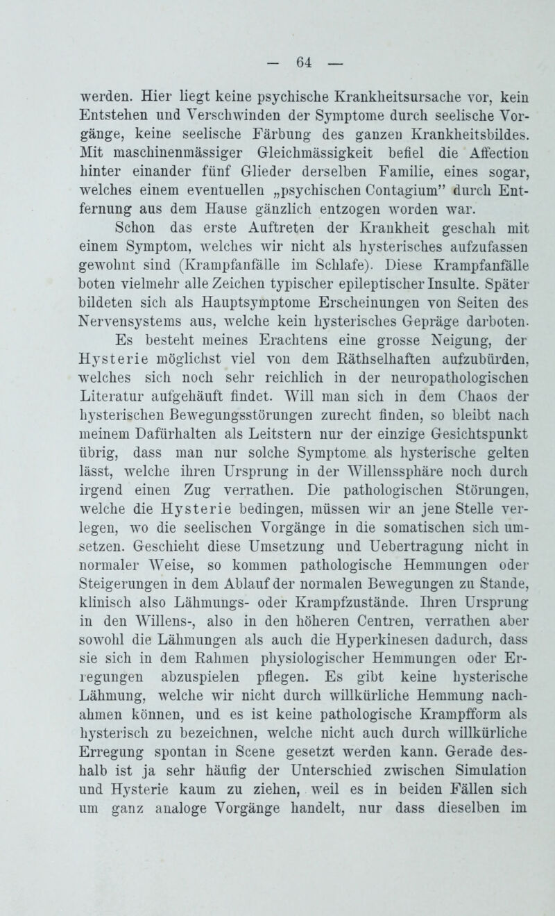 werden. Hier liegt keine psychische Krankheitsursache vor, kein Entstehen und Verschwinden der Symptome durch seelische Vor- gänge, keine seelische Färbung des ganzen Krankheitsbildes. Mit maschinenmässiger Gleichmässigkeit befiel die Affection hinter einander fünf Glieder derselben Familie, eines sogar, welches einem eventuellen „psychischen Contagium” durch Ent- fernung aus dem Hause gänzlich entzogen worden war. Schon das erste Auftreten der Krankheit geschah mit einem Symptom, welches wir nicht als hysterisches aufzufassen gewohnt sind (Krampfanfälle im Schlafe). Diese Krampfanfalle boten vielmehr alle Zeichen typischer epileptischer Insulte. Später bildeten sich als Hauptsymptome Erscheinungen von Seiten des Nervensystems aus, welche kein hysterisches Gepräge darboten. Es besteht meines Erachtens eine grosse Neigung, der Hysterie möglichst viel von dem Käthselhaften aufzublirden, welches sich noch sehr reichlich in der neuropathologischen Literatur aufgehäuft findet. Will man sich in dem Chaos der hysterischen Bewegungsstörungen zurecht finden, so bleibt nach meinem Dafürhalten als Leitstern nur der einzige Gesichtspunkt übrig, dass man nur solche Symptome als hysterische gelten lässt, welche ihren Ursprung in der Willenssphäre noch durch irgend einen Zug verrathen. Die pathologischen Störungen, welche die Hysterie bedingen, müssen wir an jene Stelle ver- legen, wo die seelischen Vorgänge in die somatischen sich Um- setzen. Geschieht diese Umsetzung und Uebertragung nicht in normaler Weise, so kommen pathologische Hemmungen oder Steigerungen in dem Ablauf der normalen Bewegungen zu Stande, klinisch also Lähmungs- oder Krampfzustände. Ihren Ursprung in den Willens-, also in den höheren Centren, verrathen aber sowohl die Lähmungen als auch die Hyperkinesen dadurch, dass sie sich in dem Rahmen physiologischer Hemmungen oder Er- regungen abzuspielen pflegen. Es gibt keine hysterische Lähmung, welche wir nicht durch willkürliche Hemmung nach- ahmen können, und es ist keine pathologische Krampfform als hysterisch zu bezeichnen, welche nicht auch durch willkürliche Erregung spontan in Scene gesetzt werden kann. Gerade des- halb ist ja sehr häufig der Unterschied zwischen Simulation und Hysterie kaum zu ziehen, weil es in beiden Fällen sich um ganz analoge Vorgänge handelt, nur dass dieselben im