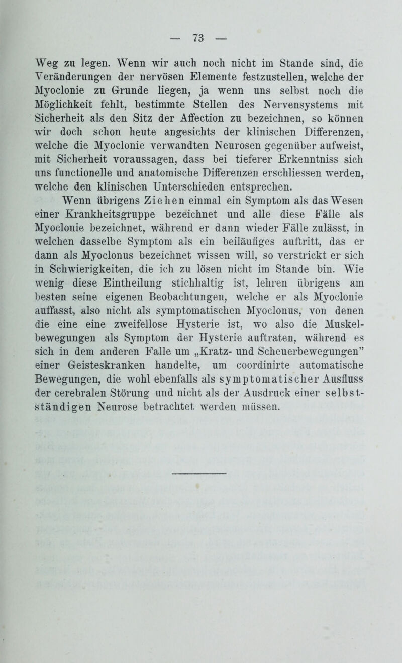 Weg zu legen. Wenn wir auch noch nicht im Stande sind, die Veränderungen der nervösen Elemente festzustellen, welche der Myoclonie zu Grunde liegen, ja wenn uns selbst noch die Möglichkeit fehlt, bestimmte Stellen des Nervensystems mit Sicherheit als den Sitz der Affection zu bezeichnen, so können wir doch schon heute angesichts der klinischen Diiferenzen, welche die Myoclonie verwandten Neurosen gegenüber aufweist, mit Sicherheit Voraussagen, dass bei tieferer Erkenntniss sich uns functioneile und anatomische Differenzen erschlossen werden, welche den klinischen Unterschieden entsprechen. Wenn übrigens Ziehen einmal ein Symptom als das Wesen einer Krankheitsgruppe bezeichnet und alle diese Fälle als Myoclonie bezeichnet, während er dann wieder Fälle zulässt, in welchen dasselbe Symptom als ein beiläufiges auftritt, das er dann als Myoclonus bezeichnet wissen will, so verstrickt er sich in Schwierigkeiten, die ich zu lösen nicht im Stande bin. Wie wenig diese Eintheilung stichhaltig ist, lehren übrigens am besten seine eigenen Beobachtungen, welche er als Myoclonie auffasst, also nicht als symptomatischen Myoclonus, von denen die eine eine zweifellose Hysterie ist, wo also die Muskel- bewegungen als Symptom der Hysterie auftraten, während es sich in dem anderen Falle um „Kratz- und Scheuerbewegungen” einer Geisteskranken handelte, um coordinirte automatische Bewegungen, die wohl ebenfalls als symptomatischer Ausfluss der cerebralen Störung und nicht als der Ausdruck einer selbst- ständigen Neurose betrachtet werden müssen.