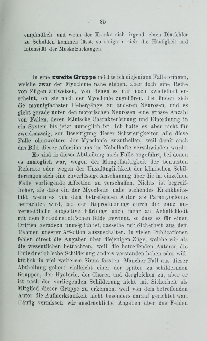 empfindlich, und wenn der Kranke sich irgend einen Diätfehler zu Schulden kommen lässt, so steigern sich die Häufigkeit und Intensität der Muskelzuckungen. In eine zweite Gruppe möchte ich diejenigen Fälle bringen, welche zwar der Myoclonie nahe stehen, aber doch eine Reihe von Zügen aufweisen, von denen es mir noch zweifelhaft er- scheint, ob sie noch der Myoclonie zugehören. Es finden sich die mannigfachsten Uebergänge zu anderen Neurosen, und es giebt gerade unter den motorischen Neurosen eine grosse Anzahl von Fällen, deren klinische Charakterisirung und Einordnung in ein System bis jetzt unmöglich ist. Ich halte es aber nicht für zweckmässig, zur Beseitigung dieser Schwierigkeiten alle diese Fälle ohneweiters der Myoclonie zuzutheilen, weil damit auch das Bild dieser Affection uns ins Nebelhafte verschwänden würde. Es sind in dieser Abtheilung auch Fälle angeführt, bei denen es unmöglich war, wegen der Mangelhaftigkeit der benutzten Referate oder wegen der Unzulänglichkeit der klinischen Schil- derungen sich eine zuverlässige Anschauung über die im einzelnen Falle vorliegende Affection zu verschaffen. Nichts ist begreif- licher, als dass ein der Myoclonie nahe stehendes Krankheits- bild, wenn es von dem betreffenden Autor als Paramyoclonus betrachtet wird, bei der Reproducirung durch die ganz un- vermeidliche subjective Färbung noch mehr an Aehnlichkeit mit dem Friedreich’schen Bilde gewinnt, so dass es für einen Dritten geradezu unmöglich ist, dasselbe mit Sicherheit aus dem Rahmen unserer Affection auszuschalten. In vielen Publicationen fehlen direct die Angaben über diejenigen Züge, welche wir als die wesentlichen betrachten, weil die betreffenden Autoren die Friedreich’sche Schilderung anders verstanden haben oder will- kürlich in viel weiterem Sinne fassten. Mancher Fall aus dieser Abtheilung gehört vielleicht einer der später zu schildernden Gruppen, der Hysterie, der Chorea und dergleichen zu, aber er ist nach der vorliegenden Schilderung nicht mit Sicherheit als Mitglied dieser Gruppe zu erkennen, weil von dem betreffenden Autor die Aufmerksamkeit nicht besonders darauf gerichtet war. Häufig vermissen wir ausdrückliche Angaben über das Fehlen