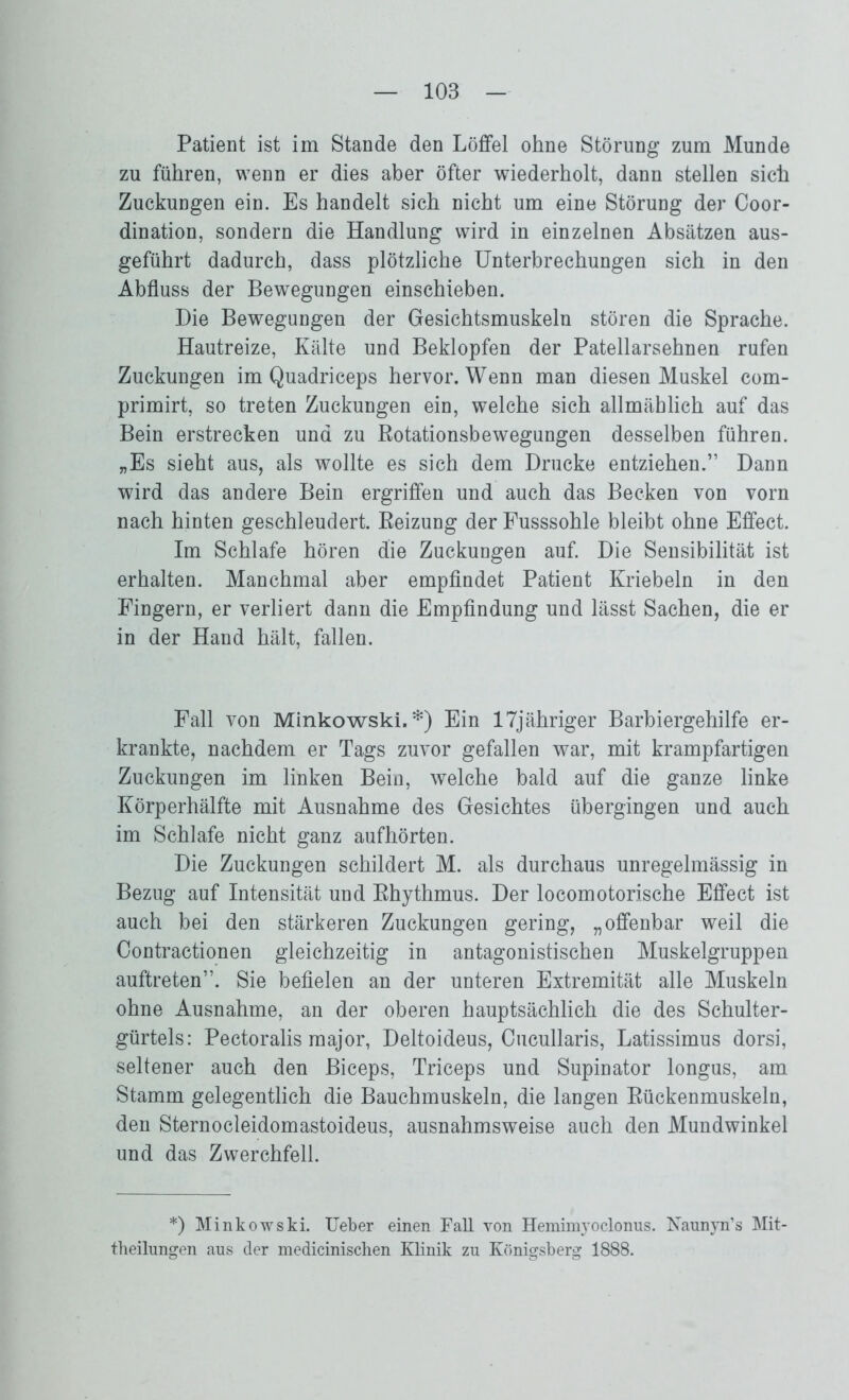 Patient ist im Stande den Löffel ohne Störung* zum Munde zu führen, wenn er dies aber öfter wiederholt, dann stellen sich Zuckungen ein. Es handelt sich nicht um eine Störung der Coor- dination, sondern die Handlung wird in einzelnen Absätzen aus- geführt dadurch, dass plötzliche Unterbrechungen sich in den Abfluss der Bewegungen einschieben. Die Bewegungen der Gesichtsmuskeln stören die Sprache. Hautreize, Kälte und Beklopfen der Patellarsehnen rufen Zuckungen im Quadriceps hervor. Wenn man diesen Muskel com- primirt, so treten Zuckungen ein, welche sich allmählich auf das Bein erstrecken und zu Rotationsbewegungen desselben führen. „Es sieht aus, als wollte es sich dem Drucke entziehen.” Dann wird das andere Bein ergriffen und auch das Becken von vorn nach hinten geschleudert. Reizung der Fusssohle bleibt ohne Effect. Im Schlafe hören die Zuckungen auf. Die Sensibilität ist erhalten. Manchmal aber empfindet Patient Kriebeln in den Fingern, er verliert dann die Empfindung und lässt Sachen, die er in der Hand hält, fallen. Fall von Minkowski.*) Ein 17jähriger Barbiergehilfe er- krankte, nachdem er Tags zuvor gefallen war, mit krampfartigen Zuckungen im linken Bein, welche bald auf die ganze linke Körperhälfte mit Ausnahme des Gesichtes übergingen und auch im Schlafe nicht ganz aufhörten. Die Zuckungen schildert M. als durchaus unregelmässig in Bezug auf Intensität und Rhythmus. Der locomotorische Effect ist auch bei den stärkeren Zuckungen gering, „offenbar weil die Contractionen gleichzeitig in antagonistischen Muskelgruppen auftreten”. Sie befielen an der unteren Extremität alle Muskeln ohne Ausnahme, an der oberen hauptsächlich die des Schulter- gürtels: Pectoralis major, Deltoideus, Cucullaris, Latissimus dorsi, seltener auch den Biceps, Triceps und Supinator longus, am Stamm gelegentlich die Bauchmuskeln, die langen Rückenmuskeln, den Sternocleidomastoideus, ausnahmsweise auch den Mundwinkel und das Zwerchfell. *) Minkowski. Ueber einen Fall von Hemim}roclonus. Naunyn’s Mit- theilungen aus der medicinischen Klinik zu Königsberg 1888.
