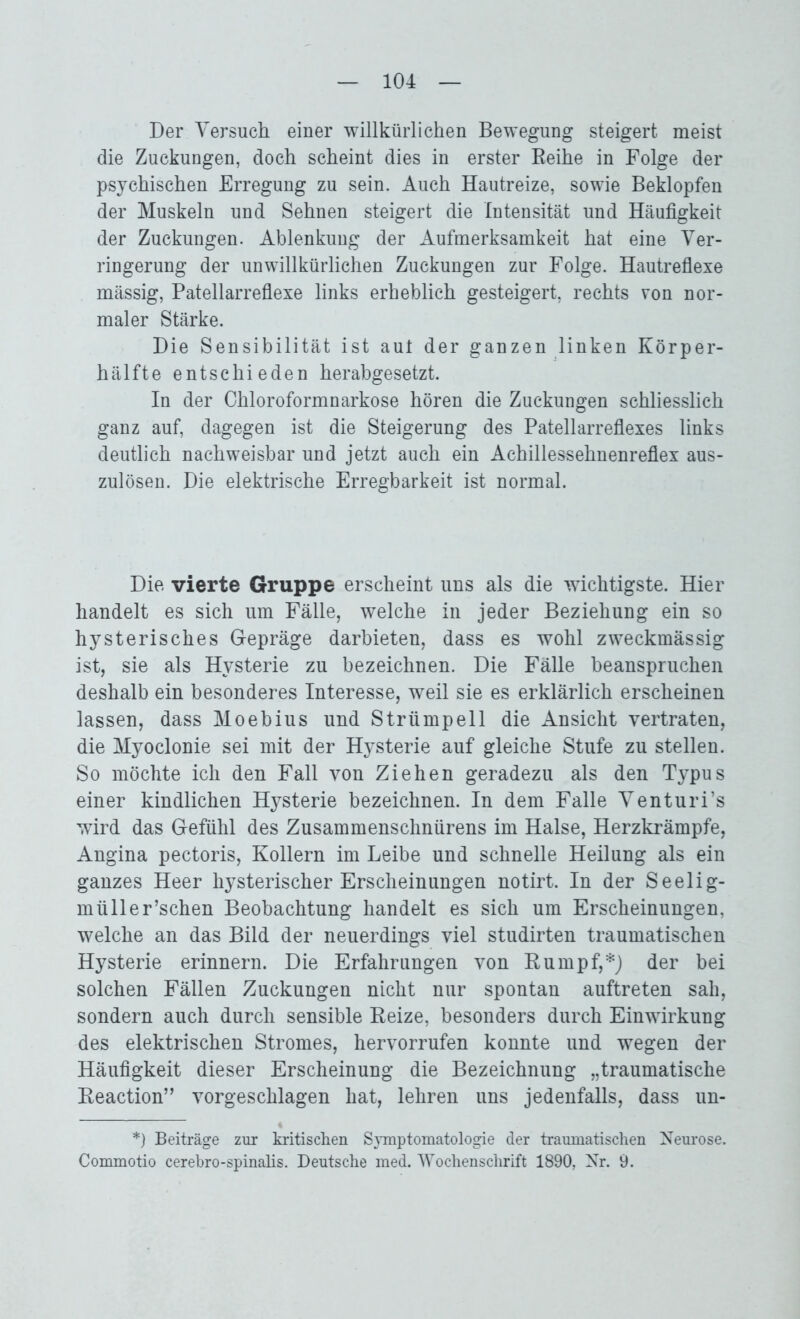 Der Versuch einer willkürlichen Bewegung steigert meist die Zuckungen, doch scheint dies in erster Reihe in Folge der psychischen Erregung zu sein. Auch Hautreize, sowie Beklopfen der Muskeln und Sehnen steigert die Intensität und Häufigkeit der Zuckungen. Ablenkung der Aufmerksamkeit hat eine Ver- ringerung der unwillkürlichen Zuckungen zur Folge. Hautreflexe mässig, Patellarreflexe links erheblich gesteigert, rechts von nor- maler Stärke. Die Sensibilität ist aut der ganzen linken Körper- hälfte entschieden herabgesetzt. In der Chloroformnarkose hören die Zuckungen schliesslich ganz auf, dagegen ist die Steigerung des Patellarreflexes links deutlich nachweisbar und jetzt auch ein Achillessehnenreflex aus- zulösen. Die elektrische Erregbarkeit ist normal. Die vierte Gruppe erscheint uns als die wichtigste. Hier handelt es sich um Fälle, welche in jeder Beziehung ein so hysterisches Gepräge darbieten, dass es wohl zweckmässig ist, sie als Hysterie zu bezeichnen. Die Fälle beanspruchen deshalb ein besonderes Interesse, weil sie es erklärlich erscheinen lassen, dass Moebius und Strümpell die Ansicht vertraten, die Myoclonie sei mit der Hysterie auf gleiche Stufe zu stellen. So möchte ich den Fall von Ziehen geradezu als den Typus einer kindlichen Hysterie bezeichnen. In dem Falle Venturi’s wird das Gefühl des Zusammenschnürens im Halse, Herzkrämpfe, Angina pectoris, Kollern im Leibe und schnelle Heilung als ein ganzes Heer hysterischer Erscheinungen notirt. In der Seelig- müller’schen Beobachtung handelt es sich um Erscheinungen, welche an das Bild der neuerdings viel studirten traumatischen Hysterie erinnern. Die Erfahrungen von Rumpf,*) der bei solchen Fällen Zuckungen nicht nur spontan auftreten sah, sondern auch durch sensible Reize, besonders durch Einwirkung des elektrischen Stromes, hervorrufen konnte und wegen der Häufigkeit dieser Erscheinung die Bezeichnung „traumatische Reaction” vorgeschlagen hat, lehren uns jedenfalls, dass un- *) Beiträge zur kritischen Symptomatologie der traumatischen Neurose. Commotio cerebro-spinalis. Deutsche med. Wochenschrift 1890, Nr. 9.