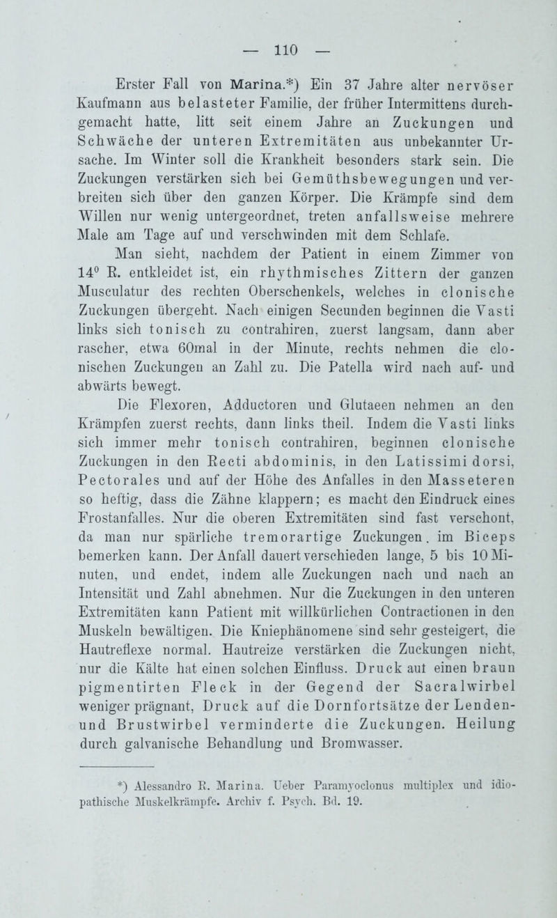 Erster Fall von Marina.*) Ein 37 Jahre alter nervöser Kaufmann aus belasteter Familie, der früher Intermittens durch- gemacht hatte, litt seit einem Jahre an Zuckungen und Schwäche der unteren Extremitäten aus unbekannter Ur- sache. Im Winter soll die Krankheit besonders stark sein. Die Zuckungen verstärken sich bei Gemüthsbewegungen und ver- breiten sich über den ganzen Körper. Die Krämpfe sind dem Willen nur wenig untergeordnet, treten an falls weise mehrere Male am Tage auf und verschwinden mit dem Schlafe. Man sieht, nachdem der Patient in einem Zimmer von 14° K. entkleidet ist, ein rhythmisches Zittern der ganzen Musculatur des rechten Oberschenkels, welches in clonische Zuckungen übergeht. Nach einigen Secunden beginnen die Vasti links sich tonisch zu contrahiren, zuerst langsam, dann aber rascher, etwa 60mal in der Minute, rechts nehmen die clo- nischen Zuckungen an Zahl zu. Die Patella wird nach auf- und abwärts bewegt. Die Flexoren, Adductoren und Glutaeen nehmen an den Krämpfen zuerst rechts, dann links theil. Indem die Vasti links sich immer mehr tonisch contrahiren, beginnen clonische Zuckungen in den Eecti abdominis, in den Latissimi dorsi, Pectorales und auf der Höhe des Anfalles in den Masseteren so heftig, dass die Zähne klappern; es macht den Eindruck eines Frostanfalles. Nur die oberen Extremitäten sind fast verschont, da man nur spärliche tremorartige Zuckungen, im Biceps bemerken kann. Der Anfall dauert verschieden lange, 5 bis 10 Mi- nuten, und endet, indem alle Zuckungen nach und nach an Intensität und Zahl abnehmen. Nur die Zuckungen in den unteren Extremitäten kann Patient mit willkürlichen Contractionen in den Muskeln bewältigen. Die Kniephänomene sind sehr gesteigert, die Hautreflexe normal. Hautreize verstärken die Zuckungen nicht, nur die Kälte hat einen solchen Einfluss. Druck aut einen braun pigmentirten Fleck in der Gegend der Sacralwirbel weniger prägnant, Druck auf die Dornfortsätze der Lenden- und Brustwirbel verminderte die Zuckungen. Heilung durch galvanische Behandlung und Bromwasser. *) Alessandro R. Marina. Ueber Paramyoclonus multiplex und idio- pathische Muskelkrämpfe. Archiv f. Psych. Bd. 19.