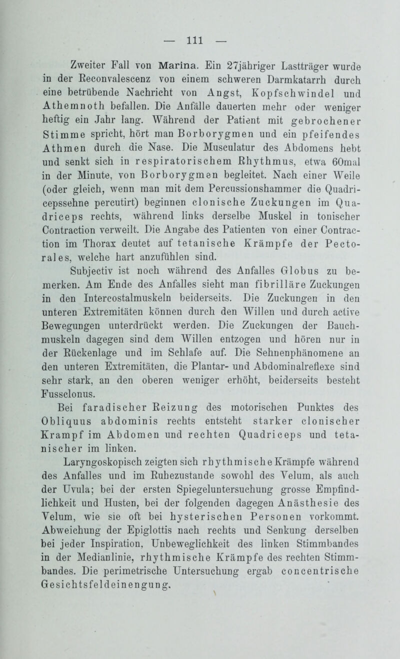 Zweiter Fall von Marina. Ein 27jähriger Lastträger wurde in der Beconvalescenz von einem schweren Darmkatarrh durch eine betrübende Nachricht von Angst, Kopfschwindel und Athemnoth befallen. Die Anfälle dauerten mehr oder weniger heftig ein Jahr lang. Während der Patient mit gebrochener Stimme spricht, hört man Borborygmen und ein pfeifendes Athmen durch die Nase. Die Musculatur des Abdomens hebt und senkt sich in respiratorischem Rhythmus, etwa 60mal in der Minute, von Borborygmen begleitet. Nach einer Weile (oder gleich, wenn man mit dem Percussionshammer die Quadri- cepssehne percutirt) beginnen clonische Zuckungen im Qua- driceps rechts, während links derselbe Muskel in tonischer Contraction verweilt. Die Angabe des Patienten von einer Contrac- tion im Thorax deutet auf tetanische Krämpfe der Pecto- rales, welche hart anzufühlen sind. Subjectiv ist noch während des Anfalles Globus zu be- merken. Am Ende des Anfalles sieht man fibrilläre Zuckungen in den Intercostalmuskeln beiderseits. Die Zuckungen in den unteren Extremitäten können durch den Willen und durch active Bewegungen unterdrückt werden. Die Zuckungen der Bauch- muskeln dagegen sind dem Willen entzogen und hören nur in der Bückenlage und im Schlafe auf. Die Sehnenphänomene an den unteren Extremitäten, die Plantar- und Abdominalreflexe sind sehr stark, an den oberen weniger erhöht, beiderseits besteht Fussclonus. Bei faradischer Beizung des motorischen Punktes des Obliquus abdominis rechts entsteht starker clonischer Krampf im Abdomen und rechten Quadriceps und teta- nischer im linken. Laryngoskopisch zeigten sich rhythmische Krämpfe während des Anfalles und im Buhezustande sowohl des Yelum, als auch der Uvula; bei der ersten Spiegeluntersuchung grosse Empfind- lichkeit und Husten, bei der folgenden dagegen Anästhesie des Yelum, wie sie oft bei hysterischen Personen vorkommt. Abweichung der Epiglottis nach rechts und Senkung derselben bei jeder Inspiration, Unbeweglichkeit des linken Stimmbandes in der Medianlinie, rhythmische Krämpfe des rechten Stimm- bandes. Die perimetrische Untersuchung ergab concentrische G e sichtsfeld ein engung.