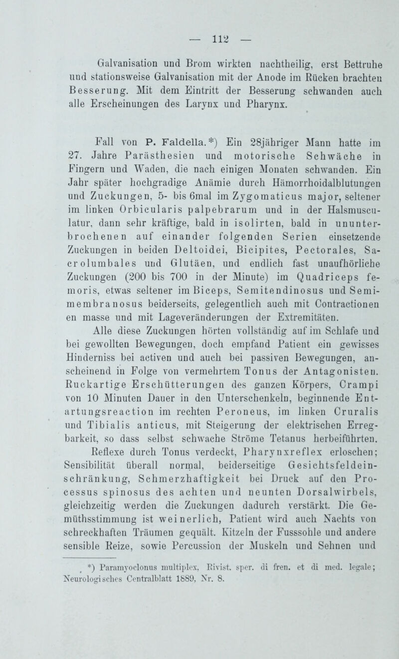 Galvanisation und Brom wirkten nachtheilig, erst Bettruhe und stationsweise Galvanisation mit der Anode im Rücken brachten Besserung. Mit dem Eintritt der Besserung schwanden auch alle Erscheinungen des Larynx und Pharynx. Fall von P. Faldella.*) Ein 28jähriger Mann hatte im 27. Jahre Parästhesien und motorische Schwäche in Fingern und Waden, die nach einigen Monaten schwanden. Ein Jahr später hochgradige Anämie durch Hämorrhoidalblutungen und Zuckungen, 5- bis 6mal im Zygomaticus major, seltener im linken Orbicularis palpebrarum und in der Halsmuscu- latur, dann sehr kräftige, bald in isolirten, bald in ununter- brochenen auf einander folgenden Serien einsetzende Zuckungen in beiden Deltoidei, Bicipites, Pectorales, Sa- crolumbales und Glutäen, und endlich fast unaufhörliche Zuckungen (200 bis 700 in der Minute) im Quadriceps fe- moris, etwas seltener imBiceps, Semitendinosus und Semi- membranosus beiderseits, gelegentlich auch mit Contractionen en masse und mit Lageveränderungen der Extremitäten. Alle diese Zuckungen hörten vollständig auf im Schlafe und bei gewollten Bewegungen, doch empfand Patient ein gewisses Hinderniss bei activen und auch bei passiven Bewegungen, an- scheinend in Folge von vermehrtem Tonus der Antagonisten. Ruckartige Erschütterungen des ganzen Körpers, Crampi von 10 Minuten Dauer in den Unterschenkeln, beginnende Ent- artungsreaction im rechten Peroneus, im linken Cruralis und Tibialis anticus, mit Steigerung der elektrischen Erreg- barkeit, so dass selbst schwache Ströme Tetanus herbeiführten. Reflexe durch Tonus verdeckt, Pharynx re fl ex erloschen; Sensibilität überall normal, beiderseitige Gesichtsfeldein- schränkung, Schmerzhaftigkeit bei Druck auf den Pro- cessus spinosus des achten und neunten Dorsalwirbels, gleichzeitig werden die Zuckungen dadurch verstärkt. Die Ge- müthsstimmung ist weinerlich, Patient wird auch Nachts von schreckhaften Träumen gequält. Kitzeln der Fusssohle und andere sensible Reize, sowie Percussion der Muskeln und Sehnen und *) Param}Toclonus multiplex, Rivist. sper. di fren. et di med. legale; Neurologisches Centralblatt 1889, Nr. 8.