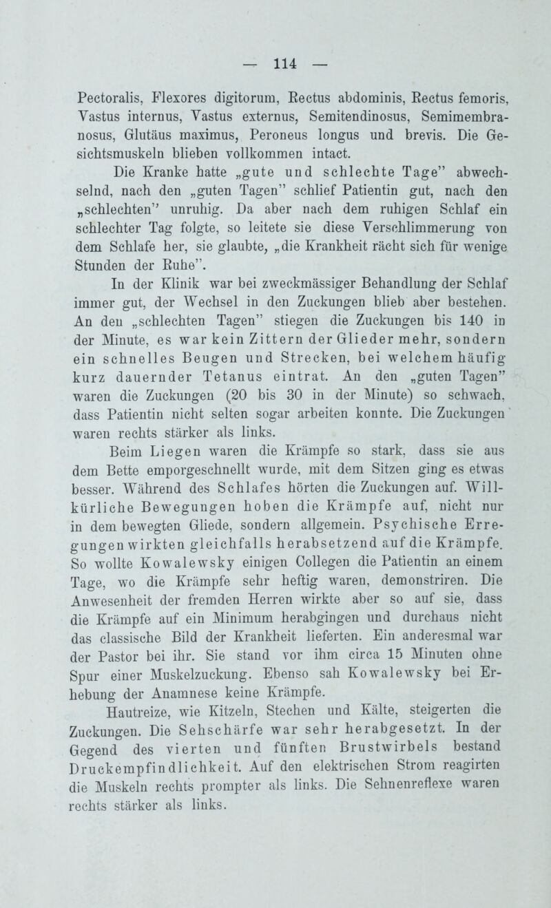 Pectoralis, Flexores digitorum, Eectus abdominis, Eectus femoris, Yastus internus, Yastus externus, Semitendinosus, Semimembra- nosus, Glutäus maximus, Peroneus longus und brevis. Die Ge- sicbtsmuskeln blieben vollkommen intact. Die Kranke hatte „gute und schlechte Tage” abwech- selnd, nach den „guten Tagen” schlief Patientin gut, nach den „schlechten” unruhig. Da aber nach dem ruhigen Schlaf ein schlechter Tag folgte, so leitete sie diese Verschlimmerung von dem Schlafe her, sie glaubte, „die Krankheit rächt sich für wenige Stunden der Kühe”. In der Klinik war bei zweckmässiger Behandlung der Schlaf immer gut, der Wechsel in den Zuckungen blieb aber bestehen. An den „schlechten Tagen” stiegen die Zuckungen bis 140 in der Minute, es war kein Zittern der Glieder mehr, sondern ein schnelles Beugen und Strecken, bei welchem häufig- kurz dauernder Tetanus eintrat. An den „guten Tagen” waren die Zuckungen (20 bis 30 in der Minute) so schwach, dass Patientin nicht selten sogar arbeiten konnte. Die Zuckungen waren rechts stärker als links. Beim Liegen waren die Krämpfe so stark, dass sie aus dem Bette emporgeschnellt wurde, mit dem Sitzen ging es etwas besser. Während des Schlafes hörten die Zuckungen auf. Will- kürliche Bewegungen hoben die Krämpfe auf, nicht nur in dem bewegten Gliede, sondern allgemein. Psychische Erre- gungen wirkten gleichfalls herabsetzend auf die Krämpfe. So wollte Kowalewsky einigen Collegen die Patientin an einem Tage, wo die Krämpfe sehr heftig waren, demonstriren. Die Anwesenheit der fremden Herren wirkte aber so auf sie, dass die Krämpfe auf ein Minimum herabgingen und durchaus nicht das classische Bild der Krankheit lieferten. Ein anderesmal war der Pastor bei ihr. Sie stand vor ihm circa 15 Minuten ohne Spur einer Muskelzuckung. Ebenso sah Kowalewsky bei Er- hebung der Anamnese keine Krämpfe. Hautreize, wie Kitzeln, Stechen und Kälte, steigerten die Zuckungen. Die Sehschärfe war sehr herabgesetzt. In der Gegend des vierten und fünften Brustwirbels bestand Druckempfindlichkeit. Auf den elektrischen Strom reagirten die Muskeln rechts prompter als links. Die Sehnenreflexe waren rechts stärker als links.