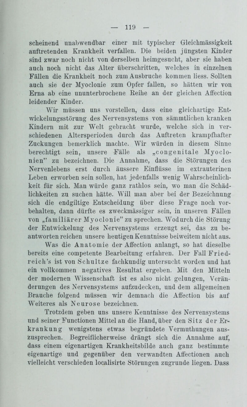 scheinend unabwendbar einer mit typischer Gleichmässigkeit auftretenden Krankheit verfallen. Die beiden jüngsten Kinder sind zwar noch nicht von derselben heimgesucht, aber sie haben auch noch nicht das Alter überschritten, welches in einzelnen Fällen die Krankheit noch zum Ausbruche kommen liess. Sollten auch sie der Myoclonie zum Opfer fallen, so hätten wir von Erna ab eine ununterbrochene Keihe an der gleichen Affection leidender Kinder. Wir müssen uns vorstellen, dass eine gleichartige Ent- wickelungsstörung des Nervensystems von sämmtlichen kranken Kindern mit zur Welt gebracht wurde, welche sich in ver- schiedenen Altersperioden durch das Auftreten krampfhafter Zuckungen bemerklich machte. Wir würden in diesem Sinne berechtigt sein, unsere Fälle als „congenitale Myoclo- nien” zu bezeichnen. Die Annahme, dass die Störungen des Nervenlebens erst durch äussere Einflüsse im extrauterinen Leben erworben sein sollen, hat jedenfalls wenig Wahrscheinlich- keit für sich. Man würde ganz rathlos sein, wo man die Schäd- lichkeiten zu suchen hätte. Will man aber bei der Bezeichnung sich die endgiltige Entscheidung über diese Frage noch Vor- behalten, dann dürfte es zweckmässiger sein, in unseren Fällen von „familiärer Myoclonie” zu sprechen. Wodurch die Störung der Entwickelung des Nervensystems erzeugt sei, das zu be- antworten reichen unsere heutigen Kenntnisse beiweitem nicht aus. Was die Anatomie der Affection anlangt, so hat dieselbe bereits eine competente Bearbeitung erfahren. Der Fall Fried- reich’s ist von Schultze fachkundig untersucht worden und hat ein vollkommen negatives Resultat ergeben. Mit den Mitteln der modernen Wissenschaft ist es also nicht gelungen, Verän- derungen des Nervensystems aufzudecken, und dem allgemeinen Brauche folgend müssen wir demnach die Affection bis auf Weiteres als Neurose bezeichnen. Trotzdem geben uns unsere Kenntnisse des Nervensystems und seiner Functionen Mittel an die Hand, über den Sitz der Er- krankung wenigstens etwas begründete Vermuthungen aus- zusprechen. Begreiflicherweise drängt sich die Annahme auf, dass einem eigenartigen Krankheitsbilde auch ganz bestimmte eigenartige und gegenüber den verwandten Affectionen auch vielleicht verschieden localisirte Störungen zugrunde liegen. Dass