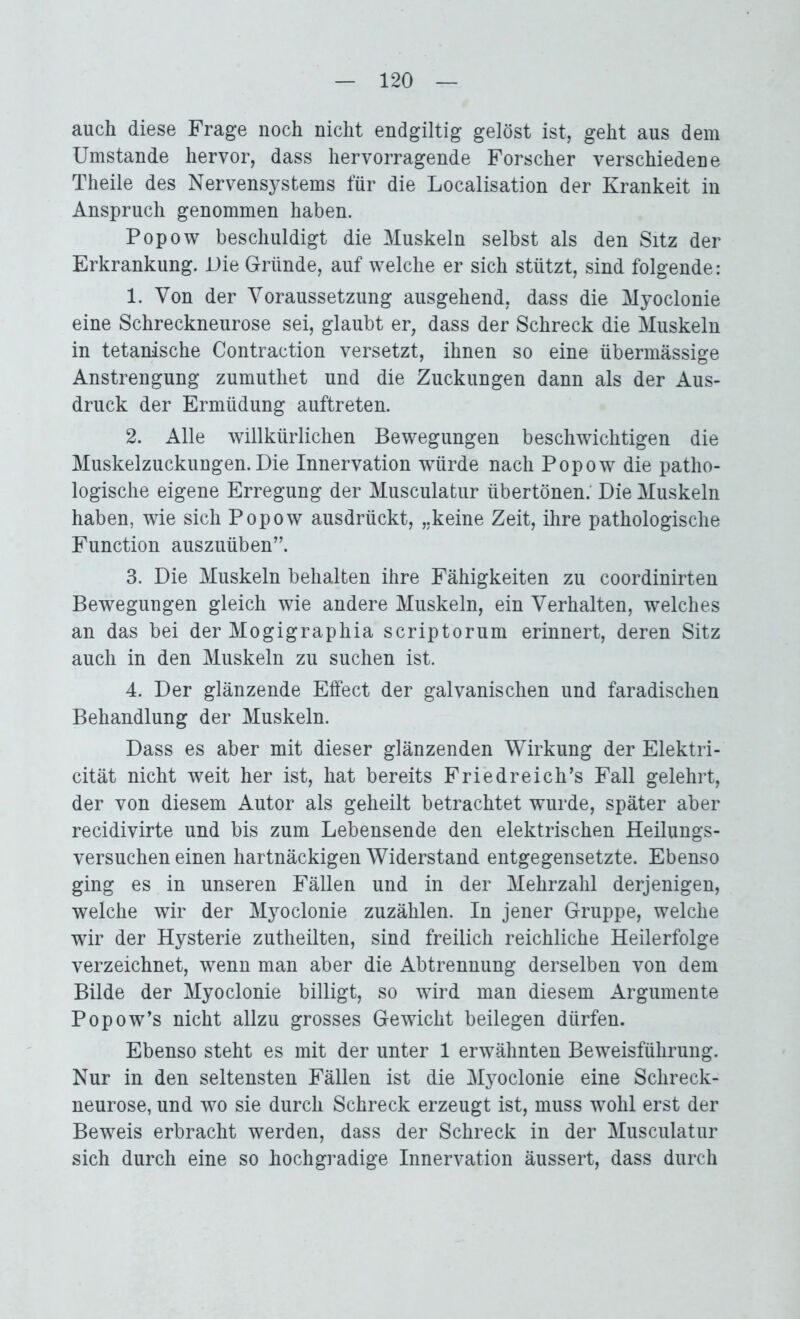auch diese Frage noch nicht endgiltig gelöst ist, geht aus dem Umstande hervor, dass hervorragende Forscher verschiedene Theile des Nervensystems für die Localisation der Krankeit in Anspruch genommen haben. Popow beschuldigt die Muskeln selbst als den Sitz der Erkrankung. Die Gründe, auf welche er sich stützt, sind folgende : 1. Von der Voraussetzung ausgehend, dass die Myoclonie eine Schreckneurose sei, glaubt er, dass der Schreck die Muskeln in tetanische Contraction versetzt, ihnen so eine übermässige Anstrengung zumuthet und die Zuckungen dann als der Aus- druck der Ermüdung auftreten. 2. Alle willkürlichen Bewegungen beschwichtigen die Muskelzuckungen. Die Innervation würde nach Popow die patho- logische eigene Erregung der Musculatur übertönen. Die Muskeln haben, wie sich Popow ausdrückt, „keine Zeit, ihre pathologische Function auszuüben”. 3. Die Muskeln behalten ihre Fähigkeiten zu coordinirten Bewegungen gleich wie andere Muskeln, ein Verhalten, welches an das bei der Mogigraphia scriptorum erinnert, deren Sitz auch in den Muskeln zu suchen ist. 4. Der glänzende Effect der galvanischen und faradischen Behandlung der Muskeln. Dass es aber mit dieser glänzenden Wirkung der Elektri- cität nicht weit her ist, hat bereits Friedreich’s Fall gelehrt, der von diesem Autor als geheilt betrachtet wurde, später aber recidivirte und bis zum Lebensende den elektrischen Heilungs- versuchen einen hartnäckigen Widerstand entgegensetzte. Ebenso ging es in unseren Fällen und in der Mehrzahl derjenigen, welche wir der Myoclonie zuzählen. In jener Gruppe, welche wir der Hysterie zutheilten, sind freilich reichliche Heilerfolge verzeichnet, wenn man aber die Abtrennung derselben von dem Bilde der Myoclonie billigt, so wird man diesem Argumente Popow’s nicht allzu grosses Gewicht beilegen dürfen. Ebenso steht es mit der unter 1 erwähnten Beweisführung. Nur in den seltensten Fällen ist die Myoclonie eine Schreck- neurose, und wo sie durch Schreck erzeugt ist, muss wohl erst der Beweis erbracht werden, dass der Schreck in der Musculatur sich durch eine so hochgradige Innervation äussert, dass durch