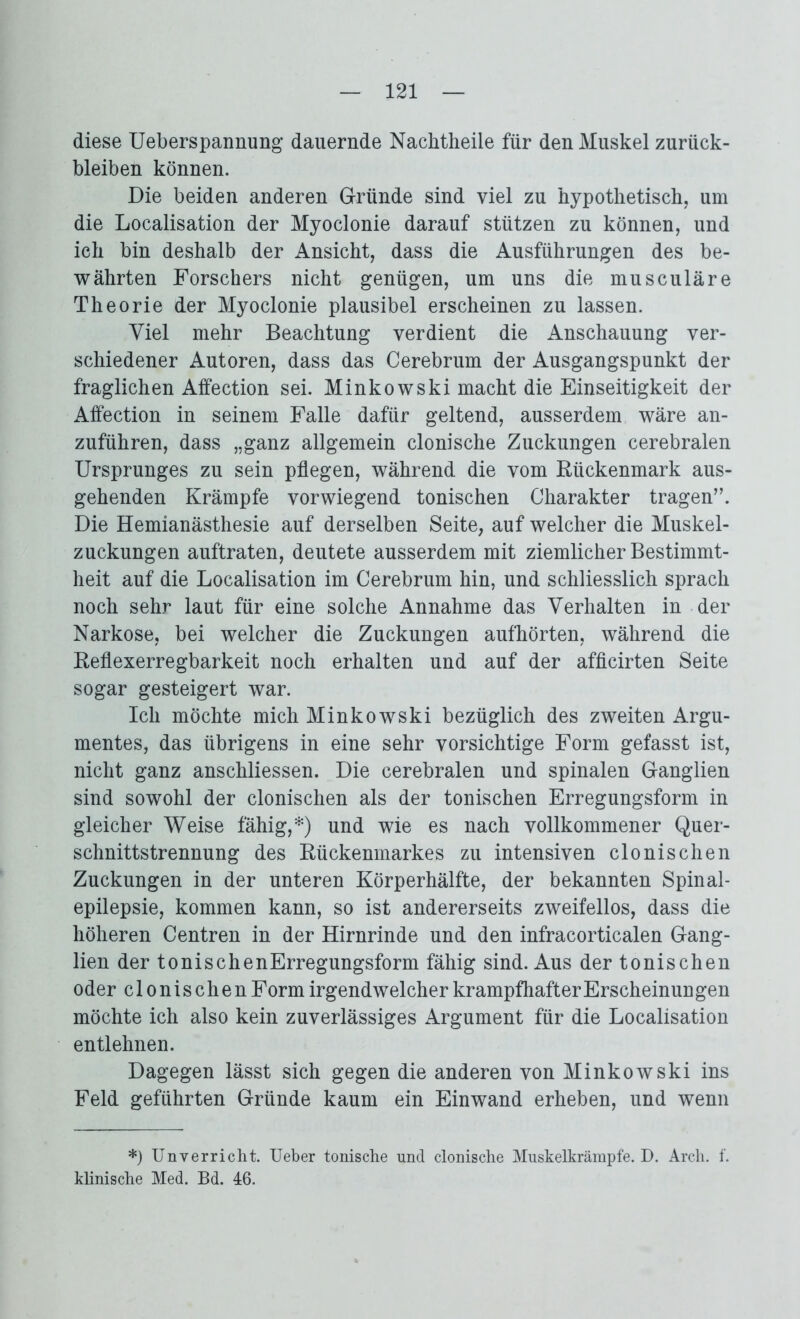 diese Ueberspannung dauernde Nachtheile für den Muskel Zurück- bleiben können. Die beiden anderen Gründe sind viel zu hypothetisch, um die Localisation der Myoclonie darauf stützen zu können, und ich bin deshalb der Ansicht, dass die Ausführungen des be- währten Forschers nicht genügen, um uns die musculäre Theorie der Myoclonie plausibel erscheinen zu lassen. Viel mehr Beachtung verdient die Anschauung ver- schiedener Autoren, dass das Cerebrum der Ausgangspunkt der fraglichen Affection sei. Minkowski macht die Einseitigkeit der Affection in seinem Falle dafür geltend, ausserdem wäre an- zuführen, dass „ganz allgemein clonische Zuckungen cerebralen Ursprunges zu sein pflegen, während die vom Rückenmark aus- gehenden Krämpfe vorwiegend tonischen Charakter tragen’’. Die Hemianästhesie auf derselben Seite, auf welcher die Muskel- zuckungen auftraten, deutete ausserdem mit ziemlicher Bestimmt- heit auf die Localisation im Cerebrum hin, und schliesslich sprach noch sehr laut für eine solche Annahme das Verhalten in der Narkose, bei welcher die Zuckungen aufhörten, während die Reflexerregbarkeit noch erhalten und auf der afficirten Seite sogar gesteigert war. Ich möchte mich Minkowski bezüglich des zweiten Argu- mentes, das übrigens in eine sehr vorsichtige Form gefasst ist, nicht ganz anschliessen. Die cerebralen und spinalen Ganglien sind sowohl der clonischen als der tonischen Erregungsform in gleicher Weise fähig,*) und wie es nach vollkommener Quer- schnittstrennung des Rückenmarkes zu intensiven clonischen Zuckungen in der unteren Körperhälfte, der bekannten Spinal- epilepsie, kommen kann, so ist andererseits zweifellos, dass die höheren Centren in der Hirnrinde und den infracorticalen Gang- lien der tonischenErregungsform fähig sind. Aus der tonischen oder clonischen Form irgendwelcher krampfhafterErscheinungen möchte ich also kein zuverlässiges Argument für die Localisation entlehnen. Dagegen lässt sich gegen die anderen von Minkowski ins Feld geführten Gründe kaum ein Einwand erheben, und wenn *) Unverricht. Ueber tonische und clonische Muskelkrämpfe. D. Arch. f. klinische Med. Bd. 46.