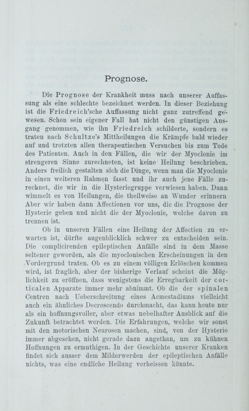 Prognose« Die Prognose der Krankheit muss nach unserer Auffas- sung als eine schlechte bezeichnet werden. In dieser Beziehung ist die Friedreich’sche Auffassung nicht ganz zutreffend ge- wesen. Schon sein eigener Fall hat nicht den günstigen Aus- gang genommen, wie ihn Fried reich schilderte, sondern es traten nach Schultze’s Mittheilungen die Krämpfe bald wieder auf und trotzten allen therapeutischen Versuchen bis zum Tode des Patienten. Auch in den Fällen, die wir der Myoclonie im strengeren Sinne zurechneten, ist keine Heilung beschrieben. Anders freilich gestalten sich die Dinge, wenn man die Myoclonie in einen weiteren Rahmen fasst und ihr auch jene Fälle zu- rechnet, die wir in die Hysteriegruppe verwiesen haben. Dann wimmelt es von Heilungen, die theilweise an Wunder erinnern Aber wir haben dann Affectionen vor uns, die die Prognose der Hysterie geben und nicht die der Myoclonie, welche davon zu trennen ist. Ob in unseren Fällen eine Heilung der Affection zu er- warten ist, dürfte augenblicklich schwer zu entscheiden sein. Die complicirenden epileptischen Anfälle sind in dem Masse seltener geworden, als die myoclonischen Erscheinungen in den Vordergrund traten. Ob es zu einem völligen Erlöschen kommen wird, ist fraglich, aber der bisherige Verlauf scheint die Mög- lichkeit zu eröffnen, dass wenigstens die Erregbarkeit der cor- ticalen Apparate immer mehr abnimmt. Ob die der spinalen Centren nach Ueberschreitung eines Acmestadiums vielleicht auch ein ähnliches Decrescendo durchmacht, das kann heute nur als ein hoffnungsvoller, aber etwas nebelhafter Ausblick auf die Zukunft betrachtet werden. Die Erfahrungen, welche wir sonst mit den motorischen Neurosen machen, sind, von der Hysterie immer abgesehen, nicht gerade dazu angethan, um zu kühnen Hoffnungen zu ermuthigen. In der Geschichte unserer Kranken findet sich ausser dem Milderwerden der epileptischen Anfälle nichts, was eine endliche Heilung verheissen könnte.