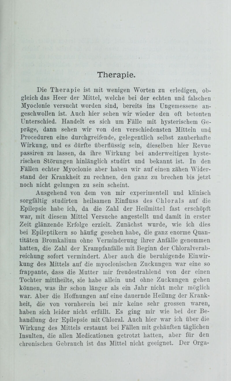 Therapie. Die Therapie ist mit wenigen Worten zu erledigen, ob- gleich das Heer der Mittel, welche bei der echten und falschen Myoclonie versucht worden sind, bereits ins Ungemessene an- geschwollen ist. Auch hier sehen wir wieder den oft betonten Unterschied. Handelt es sich um Fälle mit hysterischem Ge- präge, dann sehen wir von den verschiedensten Mitteln und Proceduren eine durchgreifende, gelegentlich selbst zauberhafte Wirkung, und es dürfte überflüssig sein, dieselben hier Revue passiren zu lassen, da ihre Wirkung bei anderweitigen hyste- rischen Störungen hinlänglich studirt und bekannt ist. In den Fällen echter Myoclonie aber haben wir auf einen zähen Wider- stand der Krankheit zu rechnen, den ganz zu brechen bis jetzt noch nicht gelungen zu sein scheint. Ausgehend von dem von mir experimentell und klinisch sorgfältig studirten heilsamen Einfluss des Chlor als auf die Epilepsie habe ich, da die Zahl der Heilmittel fast erschöpft war, mit diesem Mittel Versuche angestellt und damit in erster Zeit glänzende Erfolge erzielt. Zunächst wurde, wie ich dies bei Epileptikern so häufig gesehen habe, die ganz enorme Quan- titäten Bromkalium ohne Verminderung ihrer Anfälle genommen hatten, die Zahl der Krampfanfälle mit Beginn der Chloralverab- reichung sofort vermindert. Aber auch die beruhigende Einwir- kung des Mittels auf die myoclonischen Zuckungen war eine so frappante, dass die Mutter mir freudestrahlend von der einen Tochter mittheilte, sie habe allein und ohne Zuckungen gehen können, was ihr schon länger als ein Jahr nicht mehr möglich war. Aber die Hoffnungen auf eine dauernde Heilung der Krank- heit, die von vornherein bei mir keine sehr grossen waren, haben sich leider nicht erfüllt. Es ging mir wie bei der Be- handlung der Epilepsie mit Chloral. Auch hier war ich über die Wirkung des Mittels erstaunt bei Fällen mit gehäuften täglichen Insulten, die allen Medicationen getrotzt hatten, aber für den chronischen Gebrauch ist das Mittel nicht geeignet. Der Orga-