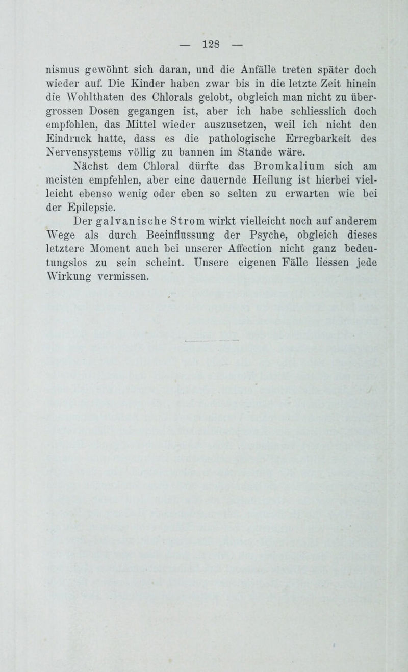 nismus gewöhnt sich daran, und die Anfälle treten später doch wieder auf. Die Kinder haben zwar bis in die letzte Zeit hinein die Wohlthaten des Chlorals gelobt, obgleich man nicht zu über- grossen Dosen gegangen ist, aber ich habe schliesslich doch empfohlen, das Mittel wieder auszusetzen, weil ich nicht den Eindruck hatte, dass es die pathologische Erregbarkeit des Nervensystems völlig zu bannen im Stande wäre. Nächst dem Chloral dürfte das Bromkalium sich am meisten empfehlen, aber eine dauernde Heilung ist hierbei viel- leicht ebenso wenig oder eben so selten zu erwarten wie bei der Epilepsie. Der galvanische Strom wirkt vielleicht noch auf anderem Wege als durch Beeinflussung der Psyche, obgleich dieses letztere Moment auch bei unserer Affection nicht ganz bedeu- tungslos zu sein scheint. Unsere eigenen Fälle liessen jede Wirkung vermissen.