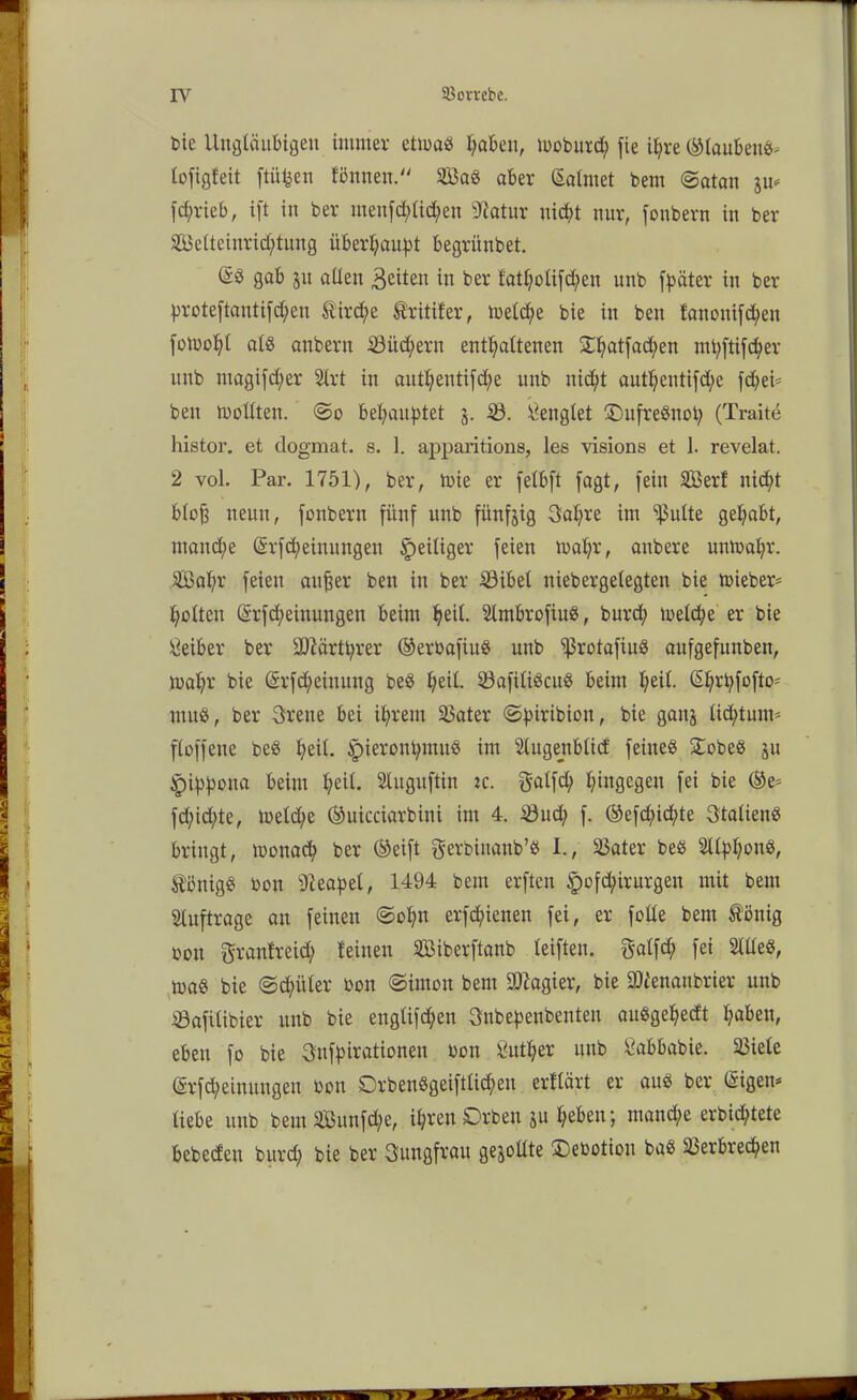 bie Ungläubigen immer etioad fyaben, looburd; [ie ihre ©laubend* lo[ig!eit ftü^en l'önnen. Sad aber Salrnet bem @atan jrn [cf/rieb, ift in ber men[d;lid;en sJc'atur nicht nur, [onbern in ber Selteiurid;tuug überhaupt begrünbet. (Sd gab 51t allen 3eiten in ber fatholi[d;en unb [pater in ber prote[tauti[d;en $ird;e Äritifer, tbeld;e bie in beit fanoni[cfyen fotuo^l ald aubern 23üd;ern enthaltenen Si:^at[ad;en mtyftifcher unb ntagi[d)er 2lrt in autl)entifd;e unb nicht authenti[d;e fd)ei= ben trollten. @0 behauptet j. $8. denglet ©itfrednot; (Traite histor. et dogmat. s. 1. apparitions, les visions et 1. revelat. 2 vol. Par. 1751), ber, toie er felbft [agt, [ein Ser! nicht b(o[3 neun, [onbern fünf unb fünfzig Sahre im Sßulte gehabt, manche (Srfcheinungeu ^eiliger [eien loahr, anbere untoahr. Sal;r [eien aitfter ben in ber Söibel niebergelegten bie tx>ieber= holten @r[d;eiuuugen beim hed. 2tmbro[iud, burch toeld;e er bie Leiber ber Sttärtprer ®erba[iud unb Vrota[iud au[ge[unben, loahr’ bie (Sr[d;einung bed heü. Va[üidcud beim heil. @hrp[ofto* itind, ber 3rene bei ihrem Vater (Spiribion, bie ganj lid;tum= [lo[[ene bed heil. Jpierorthmud im Stugenblid [eitted £obed ju ipippoua beim hed. 21ugu[tin :c. $al[d; hingegen [ei bie ®e* [d;id;te, toeld;e ©uicciarbini im 4. Söud; [. ©e[d;id;te 3talieud bringt, monad; ber ©ei[t gerbinattb’d I., Vater bed 211phond, ^bnigd bon Neapel, 1494 bem er[ten §ofd;irurgeu mit bem Aufträge an [einen ©ohn erschienen [ei, er [olle bem tönig oon granheid; !einen Siber[tanb lei[teit. $al[<h [ei Sllled, load bie (©d;itler bon ©imon bem Magier, bie SDlenanbrier unb äöa[ilibier unb bie engli[d;en Snbepenbenteu audgehedt haben, eben [0 bie 3it[pirationen bon Luther unb Sabbabie. Viele @r[d;einungen bon 0rbendgei[tlid)en ertlärt er aud ber (iigen* liebe unb bem Sun[d;e, ihren 0rben ju heben; mand;e erbid;tete bebeden burd) bie ber Jungfrau gerollte 0ebotion bad Verbrechen