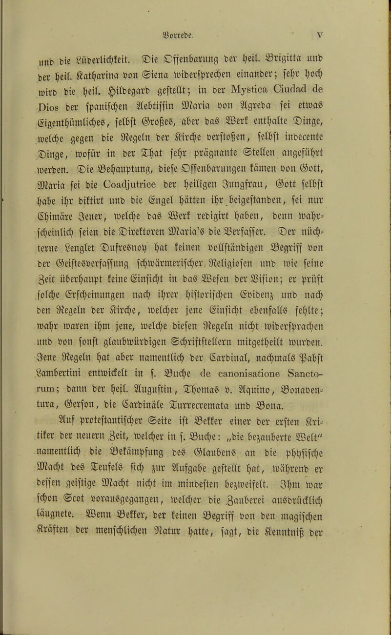 unb bie Siiberlid;feit. Oie Offenbarung ber peil. Brigitta unb ber f;eif. $atparina bon «Siena loiberfprecpen einanber; fepr l?oc^ tutrb bie peit. £ilbegarb geftettt; in ber Mystica Ciudad de Dios ber fpanifdpen Slebtiffin SOtaria bon Slgreba fei etioaö (Sigentpümlibpe«, felbft ©rofje«, aber ba« Sßerf entpalte Oinge, metcpe gegen bie Regeln ber tird;e berftofjen, fctbft inbecente Oinge, wofür in ber Opat fepr prägnante Steden angeführt lüerben. Oie iöepaitptung, biefe Offenbarungen tarnen bon ©ott, Ovaria fei bie Coadjutrice ber Zeitigen Gttngfrau, ©ott fetbft pabe ipr biftirt unb bie (Sngel patten ipr beigeftanben, fei nur ßpintäre Getter, loetdje ba« Sßerf rebigirt paben, beim tbapr= fdjeinlid; feien bie Oireftoren SOZaria’ö bie 35erfaffer. Oer nitcp* terne Sengtet OufreSnop pat feinen bottftänbigen begriff bon ber ©eifteöberfaffitng fcplbärmerifcper Sietigiofen unb ibie feine 3eit überhaupt teilte (ginfiept iit ba«Sefett ber ÜBifiott; er prüft fotepe (Srfd/einungen uad; iprer piftorifd;en ©bibeitz unb naep ben Regeln ber Ätrdpe, lbetcper jene @infid)t ebenfalls feplte; mapr ibaren iptn jene, lbetd;e biefeit Siegeln nid;t toiberfpraepett unb bott fonft gtaublbürbigen Scpriftftettern mitgetpeilt mürben. Gene Siegeln pat aber namentlicp ber (Sarbiuat, naepmat« ^ßabft Sambertini entlbicfelt in f. 33itcpe de canonisatione Sancto- rum; bann ber peit. Sluguftin, Opoma« b. Slqttitto, Sßonaben* tura, ©erfon, bie ßarbinäte Ourrecremata unb 33oita. Stuf proteftantifeper Seite ift iöetter einer ber erften ^ri* tifer ber neuern 3eit, lbetcper in f. 33ud;e: „bie bezauberte SBett namenttiep bie SBefämpfung be« ©tauben« au bie pppfifepe ^aept be« Oeufet« fiep jur Slttfgabe geftettt pat, tbäprenb er beffett geiftige SOSacpt niept int minbeften bezweifelt. Gpnt loar fepon Scot borauSgegangett, ibelcper bie Räuberei auSbrucfticp täugnete. SBettn 33effer, ber feinen begriff bon ben inagifepen Kräften ber menfeptiepen Statur patte, fagt, bie tenntnifj ber
