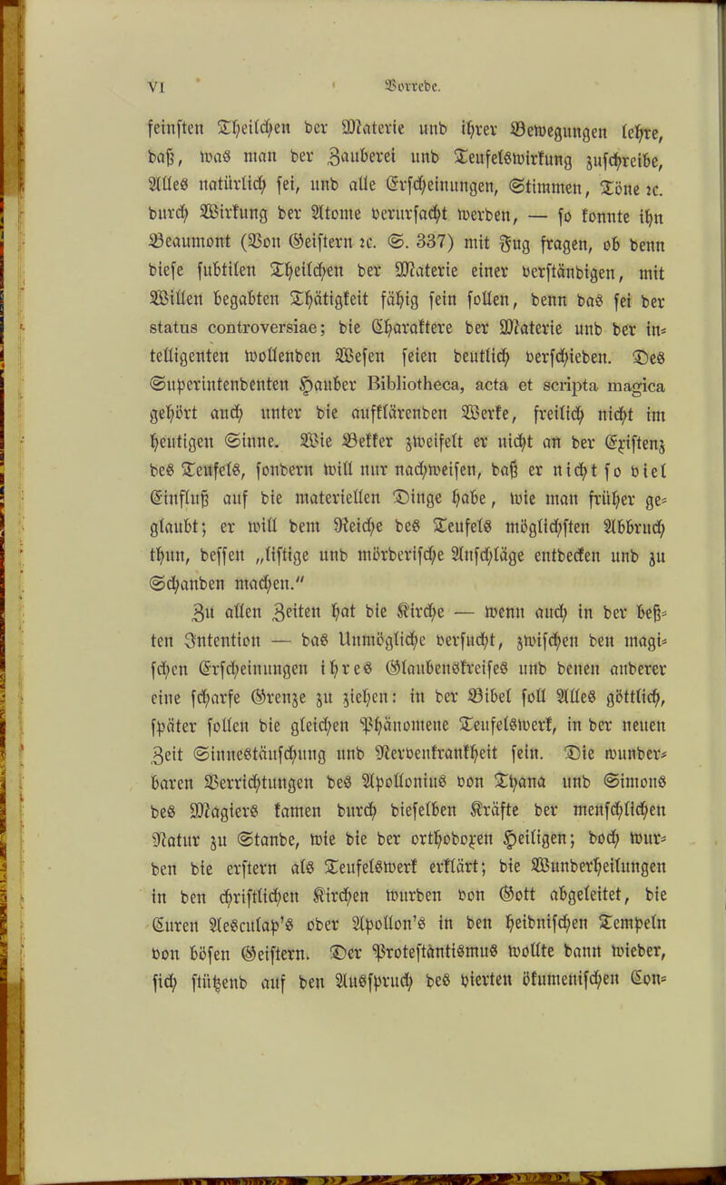 feinften ©l)eild/en ber äflaterie imb iljrer Söemegungen leljre, baß, ma« man ber Bauberei imb ©eufelsmirfung 3ufcf>reibe, Htleö natürlich fei, ltnb alle Srfdjeinungen, (Stimmen, ©öne :c. burd? Sirfung ber Sltome bentrfacfyt merben, — fo fonnte ifyn SÖeaumont (33on ©eiftern :c. <S. 337) mit gug fragen, ob benn biefe fubtiten SEtyeilcfyen ber Materie einer berftänbtgen, mit Sillen begabten ©Ijätigteit fällig fein follen, benn bas fei ber Status controversiae; bie Sfyaraftere ber Materie unb ber im telligenten mollenben Sefen feien beutlidj berfd)ieben. ©es <Suf>eriutenbeuten Spauber Bibliotheca, acta et scripta magica gehört and) unter bie aufflärenben Serfe, freilich ni<$t im heutigen (Sinne. Sie Söeffer jmeifelt er nid^t an ber ©jiftenj beS ©eufclS, fonbern mitl nur nadjmeifen, baß er nid)t fo bi et Sinflitß auf bie materiellen ©inge ^abe, mie man früher ge* glaubt; er null bem 9teid)e beS ©eufels möglid;ften 2lbbrucf> tfmn, beffeu „liftige unb mörberifdje Slufdjläge entbeden unb 31t (Sdmnben malend' Btt allen Bcüen l;at bie Sirene — tnenn aud> in ber beß* ten Intention — baS Unmögliche berfud^t, jtbifcfen ben magi* fd;en Srfd)einuugen ihres ©tanbenStreifeS unb benen auberer eine fd;arfe ©renje 31t jie^en: in ber 23ibet foll SllleS göttlich, fpäter follen bie gleiten Phänomene ©eitfelsmerf, in ber neuen Beit (SiuneStäufdjntug unb ffterbenfranfheit fein, ©ie rnunber* baren 23errid;tungen beS StyolloniuS bon ©tyana unb ©intouS beS SftagterS tarnen bitrd) biefelben Kräfte ber menfd;tid;en 97atur 31t (Stanbe, tbie bie ber ort^ofeo^n ^eiligen; bod; mur* ben bie erftern als ©eufelsmerf erflärt; bie Sunberheilitngen in ben d>riftltd>en $ird;en mürben bon ©ott abgeleitet, bie Suren SleSculap’S ober Sbpoüon’ö in ben Ifeibnifd;en ©empeln bon bbfen ©eiftern. ©er SßroteftäntiSmuS mollte bann mieber, fid; ftiifcenb auf ben SUtStyrud; beS bierteu öfumenifd/en Som