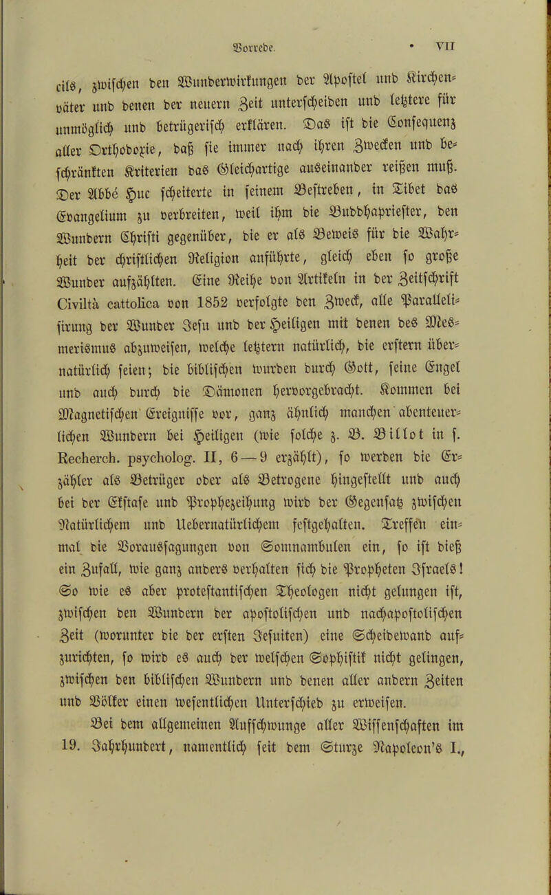 cj(g/ jjüifd;en beit Sunbermirlungen bcv Stpoftel ttitb Hirnen* üäter ttub benen ber neuern 3dl: unterfcfyeiben uub letztere für unmöglid) unb betritgerifd) elitären. 5Da$ ift bie (Sonfequen$ aüer ©rttyobojne, baß fie immer nad; ityren Bmeden unb be* fdjränften Kriterien ba« gleichartige auSeinanber reißen muß. ©er Slbbe §uc föelterte in feinem 33eftreben, in ©ibet baö Güvangelium ju verbreiten, meil i^m bie 33ubbfyafmefter, ben Sßunbern (Sfjrifti gegenüber, bie er als 33emeiö für bie 2Öat)r* heit ber d;riftlid;en Religion anfütyrte, gleid; eben fo große Sunber aufjäfytten. (Sine töetye von Slrtifeln in ber 3eitfc$rift Civilta cattolica von 1852 verfolgte ben 3med, alte ^aralleli* firung ber Sunber Sefu unb ber ^eiligen mit benen beö SD^eö^ meriSmuö abjutveifen, meldje leistem natürlich, bie erftern über' natürlich feien; bie biblifd;en mürben burd; ©ott, feine Ongel unb auch burd; bie ©ämonen l;ervorgebrad;t. kommen bei iD?agnctifd;en Gsreigniffe vor, gauj ähnlich mannen abenteuere liehen SÖunbcrn bei ^eiligen (mie fold;e j. 33. 33 iltot in f. Recherch. psycholog. II, 6 — 9 ergäbt), fo tverben bie (Sr* jäljter als 33etrüger ober als betrogene l;ingeftellt unb auch bei ber (Sfftafe unb ^ßro^ejei^ung rnirb ber ©egenfafc jmifd;ett Natürlichem unb Uebernatürlid^em feftgetyalten. ©reffen eine mal bie 23orauSfagitngen von Somnambulen ein, fo ift bieß ein 3ufall, mie ganj anberS verhalten fid; bie Ißrofheten SfraelS! ©o mie eS aber proteftantifd)en ©Geologen nicht gelungen ift, jmifchen ben SBunbern ber apoftolifd;en unb nad;apoftolifd;en 3eit (morunter bie ber erften Sefuiten) eine ©d;eibemanb aufe jurichten, fo mirb eS aud; ber melfd)en ©o^ifti! nicht gelingen, jmifcfyen bett biblifcfyen SBunbern unb benen aller anbern 3dten uub 23i51ter einen mefentlidmn Unterfd;ieb ju erlveifen. Sei bem allgemeinen 2(uffd;munge aller 2Biffenfd;aften im 19. $al)rl;unbert, nauientlid; feit bem ©turje Napoleon’ö I.,