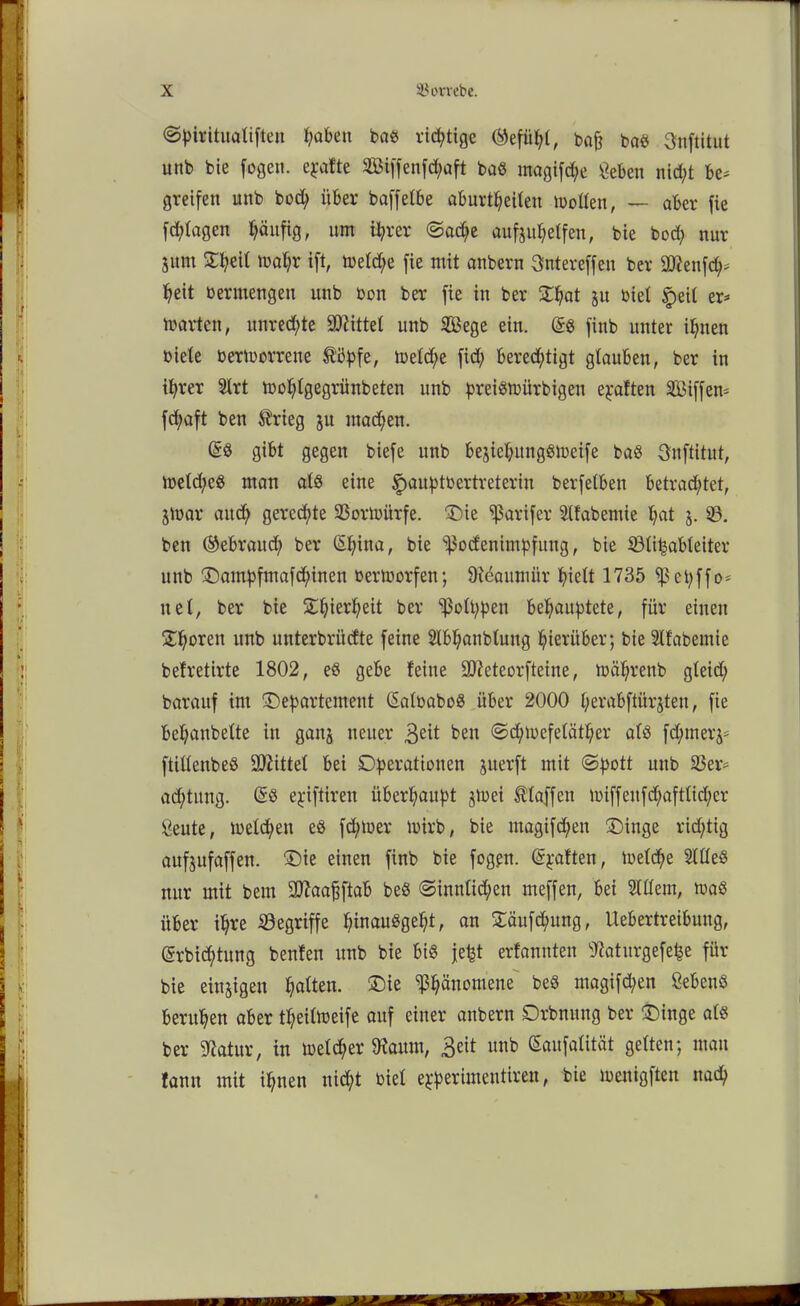 ©piritualiften haben baß richtige ©efühl, baj? baß 3nftitut unb bie fogen. epafte Sßiffenf^aft baß magifd/e geben nicht be* greifen unb bocfy über baffetbe aburtheiten motten, — aber fie fd;tagen pnfig, um ihrer ©a<he aufjuhelfeu, bie bod; nur junt Sfyeit mahr ift, metd;e fie mit anbern Sntereffeit ber SWenfch* heit bermengeu unb bon ber fie in ber Dhat ju biet £eil er* märten, Unrechte Mittel unb Sege ein. Sß finb unter ihnen biete bermorrene Söpfe, meld;e fid; berechtigt glauben, ber in ihrer Strt mohtgegrünbeten unb preißmürbigeu elften Söiffem fd;aft ben trieg ju machen. Sß gibt gegen biefe unb bejiehungßmeife baß Snftitut, metd;eß man atß eine f>auptbertreterin berfelben betrachtet, jmar auch gerechte 33ortoürfe. Die ^ßarifer Stfabemie hat j. 33. ben ©ebraud) ber Shina, bie ^$odenimpfung, bie Sölipabteiter unb Dampfmafd;inen bermorfen; Otöaunüir hielt 1735 ei;ffö- net, ber bie Dhierheit ber ‘’ßotbpen behauptete, für einen Ühbren unb unterbriidte feine Slbhanbtung hierüber; bie Slfabemie befretirte 1802, eß gebe feine Qfteteorfteine, mährenb gteid) baraitf int Departement Satbaboß über 2000 t;erabftiirjten, fie behanbette in ganj neuer 3eit ben @d)mefetcither atß fd;mer$= ftittenbeö ÜÄittet bei Operationen juerft mit ©pott unb $ßer= ad)tung. Sß epiftireu überhaupt ^mei Staffen miffeufd)afttid;er geute, metchen eß fd;toer mirb, bie magifd)en Dinge rid;tig aufjufaffen. Die einen finb bie fogen. Spalten, metdje 2llleß nur mit bem aftaaßftab beß ©inntid;en meffen, bei Stttem, maß über ihre begriffe hinaußgept, an Däufcpung, Uebertreibung, Srbid;tung benfen unb bie biß fept erfannten Waturgefepe für bie einzigen hatten. Die Phänomene beß magifd;en Öebenß beruhen aber tpeitmeife auf einer anbern Drbnung ber Dinge atß ber ^atur, in metd;er föaum, &it unb Saufatität gelten; mau tann mit ihnen nicht biet epperimentiren, bie menigften nach