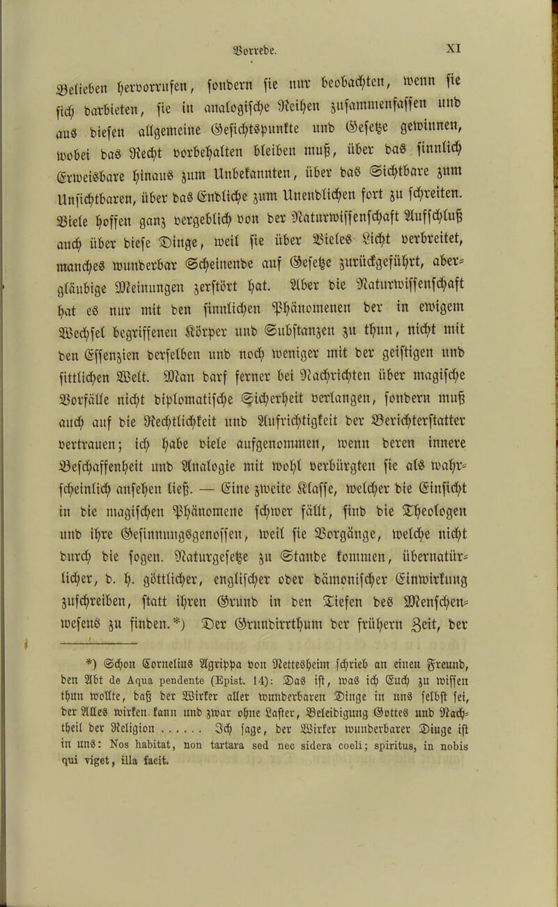 belieben f;erborritfen, fottbern fie nur beobachten, tocttn fie fid; barbieten, fie in analogifche Neihen jufamntenfaffen unb au« biefen allgemeine ©efid;t«bnntte unb ©efet^e gewinnen, mobet baß 9ted;t oorbehatten bleiben muff, über baß finnlid; ©rtoeißbare htnauß jum Unbetannten, über baß Sichtbare jum Unfid;tbaren, über baß @nbtid)e jum llnenblichen fort $n fdfreiten. 23iele hoffen ganj oergebtid; bon ber Natnrtoiffenfchaft 2luffd;lu§ auch über biefe Singe, meil fie über 23ieleß Sicht Derbreitet, manche« mnnberbar Scheinenbe auf ©efe^e jurüdgeführt, aber- gläubige Meinungen jerftört hat. bie Naturmiffenfdjaft hat eß nur mit ben finnlid;en Phänomenen ber in emigem Seifet begriffenen Körper nnb Subftanjen ju thnn, nicht mit ben (gffenjien berfetben unb nod; meniger mit ber geiftigen nnb fittlidjen SBett. üWan barf ferner bei Nachrichten über magifd;e Vorfälle nicht biptorttttifche Sicherheit Derlangen, fonbern muff auch auf bie Ned;tlid;feit unb 5lnfrid)tigfeit ber S3erid?terftatter oertrauen; id; ljmbe Diele aufgenommen, trenn Deren innere S3efd;affenl;eit nnb Analogie mit ttvohl Derbürgten fie alß toahr- fd;einli<h mtfehen ließ. — (Sitte jtoeite klaffe, welcher bie ©inficht in bie magifd;en Phänomene ferner fällt, finb bie Sheologett nnb ihre ©cfinmtngßgenoffeit, ioeit fie Vorgänge, welche nid;t Durch bie fogen. Naturgefetje ju Staube fomtnen, übernatür- licher, b. h- göttlicher, englifd;er ober bämonifcher ©inwirfnng jufchreiben, ftatt ihren ©rttnb in ben Siefen beß 9Nenfd;en- wefenß ju finben. *) Ser ©runbirrthum ber frühem 3eit, ber *) @d;on Sorneliuß tügrifpa toou Nettesheim fcf?riet> an einen greunb, ben 2Jbt de Aqua pendente (Epist. 14): Saö ift, tnaö id) @nd; JU tuiffeu tfmn tooltte, baß ber SSirfer aller tnnnberbareu Singe in nnS felbft fei, ber 9UXe« tuirten. !ann nnb jiDar ohne Safter, SSeleibigung ©otteS unb Nad)= tljeit ber Neligion 3d) fage, ber Sßirfer luuuberbarer Singe ift in unS: Nos habitat, non tartara sed nec sidera coeli; spiritus, in nobis qni viget, illa facit.