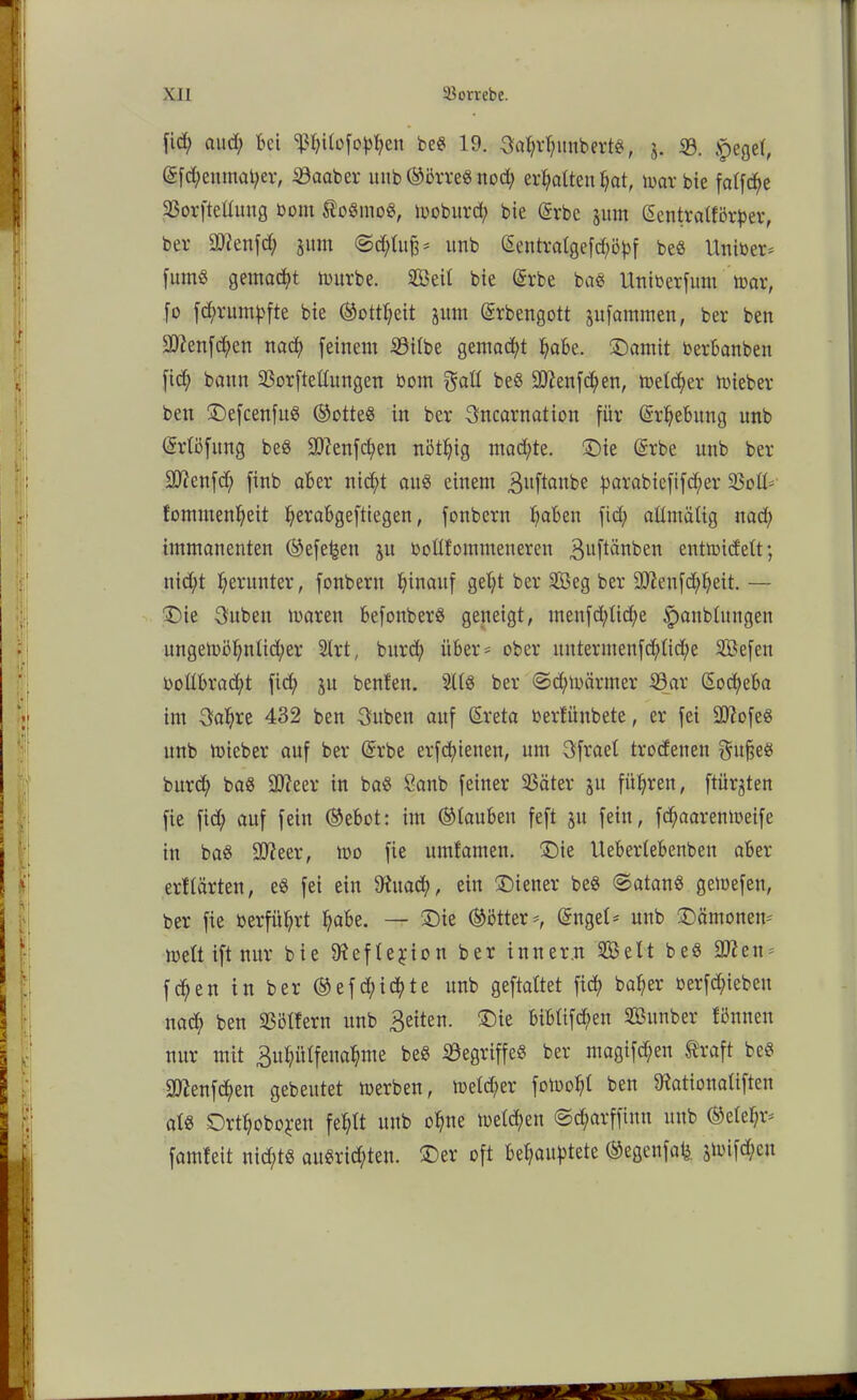 Xll SSombe. fiel; and; bei ^hitofoppen be« 19. Sahrpunbert«, j. ©. £eget, @fd;enmat;er, 33aaber mib ©ßrre« nod; ermatten f?at, war bie fatfe^e 33orfteümtg bout toömo«, woburd; bie @rbe jum Sentratförper, bei' üftenfd; jum ©d;tu§* unb ßentralgefcpöpf be« Uniber* fum« gemalt würbe. 2Beit bie (grbe ba« Uniberfum war, fo feprumpfte bie ©ottpeit jutn ©rbengott jufammen, ber ben 2D?enfd;en nad; feinem 59i(be gemalt pabe. SDamit berbanben fid; bann 23orftettungen bom $att be« ÜJttenfcpen, meiner wieber ben £)efcenfu« (Lottes in ber 3ncarnation für ©rpebung unb ©rtöfung be« 3)?enfd;en nöt^ig maepte. £)ie (Srbe unb ber ülftenfd; finb aber nic^>t au« einem guftanbe parabtefifeper 33ott* fommenpeit perabgeftiegen, fonbern paben fid; aümäCig naep immanenten ©efe^en ju bottfommeneren guftänben entwidett; nid;t herunter, fonbern hinauf geb;t ber 2Öeg ber -äfteufdppeit. — “Die jubelt waren befonber« geneigt, menfd;lid;e ^anblungen ungewöpnlid;er 2lrt, bitrd; über* ober untermenfd;tid;e Sefen boltbracpt fid; ju benfen. 2118 ber @d;wärmer 33ar Socpeba im 3apre 432 ben 3uben auf Sreta berfiinbete, er fei ÜUiofe« unb wieber auf ber (Srbe erfcf>ienen, um Sfrael trodenen gufje« bitrd; ba« äfteer in ba« Öanb feiner 23äter $u führen, ftürjten fie fid; auf fein ©ebot: im ©tauben feft ju fein, fd;aaremoeife in ba« ÜIJieer, wo fie umfamen. £)ie Uebertebenben aber erflärten, e« fei ein Ütitad;, ein Wiener be« @atan« gewefen, ber fie berführt pabe. — £)ie ©ötter*, @nget* unb Dämonen* mett ift nur bie SReftejUon ber inner.n Seit be« 9fteu* fd;eu in ber ©efd;icpte unb geftattet fid; baper berfd;iebeit nad; ben Göttern unb feiten. ®ie bibtifd>en SBunber fönneu nur mit Bupiitfenapme be« begriffe« ber magifd;eu traft be« •>Ü2enfd;en gebeutet werben, wetd;er foWopl ben 9iationa(iften at« Ortpobopen feptt unb opne wetd;en ©eparffinn unb ©etel;r* famfeit nid;t« an«rid)ten. £)er oft behauptete ©egenfafe $wifd;eu