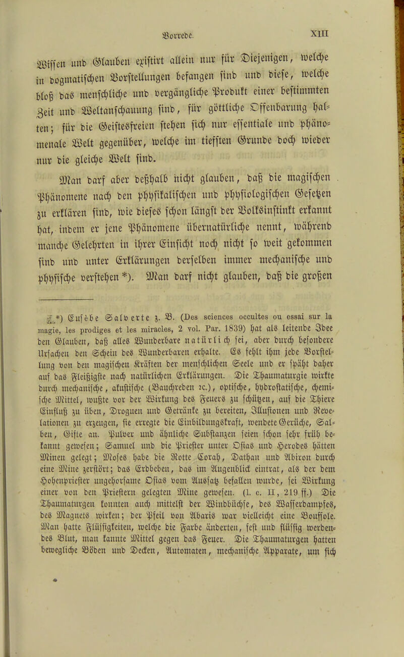 Siffc» unb ©tauben e^iftirt attein nur für 'Diejenigen, tuetd;e in bogmatifd;en SBorfteüungen befangen finb unb biefe, metd;e bto^ baS menfd;tid;e unb oergäugtid;e ^robuft einer beftimmten 3eit unb Söettanfc^auung finb, für gottlid^e Offenbarung f)aU ten; für bie ©eifteSfreien ftehen ftd) nur effeutiate unb p^äno= lueuate Seit gegenüber, metd;e im tiefften ©runbe bod; toieber nur bie gleidje 2öett finb. $lan barf aber bepatb nicht glauben, baß bie magifd;en Phänomene nach ben unb ^l?fiotogifc^en ©efefcen ju elitären finb, mie biefeö fd;on tängft ber 23ot!«inftinft erlannt hat, inbem er jene Phänomene übernatürliche nennt, mährenb manche ©etehrten in ihrer (Sinfid/t nod; nicht fo toeit gelommen finb unb unter (Srttärungen berfetben immer nted;anifd;e unb pbhfifthe rerftehen *). 2ftan barf nicht glauben, baß bie großen *) (gufeE*e ©atb erte J. 33. (Des Sciences occultes ou essai sur la magie, les prodiges et les miracles, 2 vol. Par. 1839) hat al8 leiteube 3bee ben ©tauben, baß alle« Bunberbare natürlid; fei, aber buvd; befoubeve Uvfacheu ben ©(heilt be§ Bunbevbarett evl;atte. ©« fehlt ihm jebe SSovftet= lung bon ben ntagifd;en Kräften bev menf deichen ©eete unb er fpäht baljer auf ba« gleißigfte nad; natürlichen ©rftärungen. Sie Shaumatuvgie dürfte burd; methanifhe, afuftifd;e (S3and)veben jc.), o^tifc^e, ht?brof!atifd?e, d;emi= fd;e Splittet, mußte bor bev Birfung be« genev« ju fctüifcen, auf bie S^hieve ©inftuß ju üben, Sroguen uttb ©etvänfe ju bereiten, Sttuftouen unb S)tebe= tationen ju erzeugen, fie erregte bie ©inbitbungöfraft, menbete ©erüdfe, ©at= ben, ©ifte an. ifMber unb ähnliche ©ubftanjen feien fc^on fehr früh fannt gemefen; ©amuet unb bie ißriefter unter Dfiaö unb $erobe§ hätten SDlinen gelegt; SDiofe« habe bie fRotte ©ovah, Sathan unb SIbiron burd) eine SDline jerfiört; baö ©rbbebeu, hast im Stugeitblicf eintrat, als ber bem §ohenfn-iefter ungehorfame Dfia« bom Sluöfafj befattcu mürbe, fei Birfung einer boit ben Sßrieftevu gelegten SDtine gemefen. (1. c. II, 219 ff.) Sie Shaumaturgen fonnten auch mittelft ber Biitbbüdjfe, beö BafferbamfifeS, be« Bagnctö mirt'en; ber s43feit bon ülbari« mar bielteid;t eine 33ouffote. 2Ran hatte gjtüffigfeiteu, metdje bie garbe änbevten, feft unb ftiiffig merbem be« Sötut, mau famtte SDlittet gegen ba« geuer. Sie Shauntaturgen hatten bemegtiche 33Bbett unb Seien, Automaten, mechanifche ^parate, um fiep