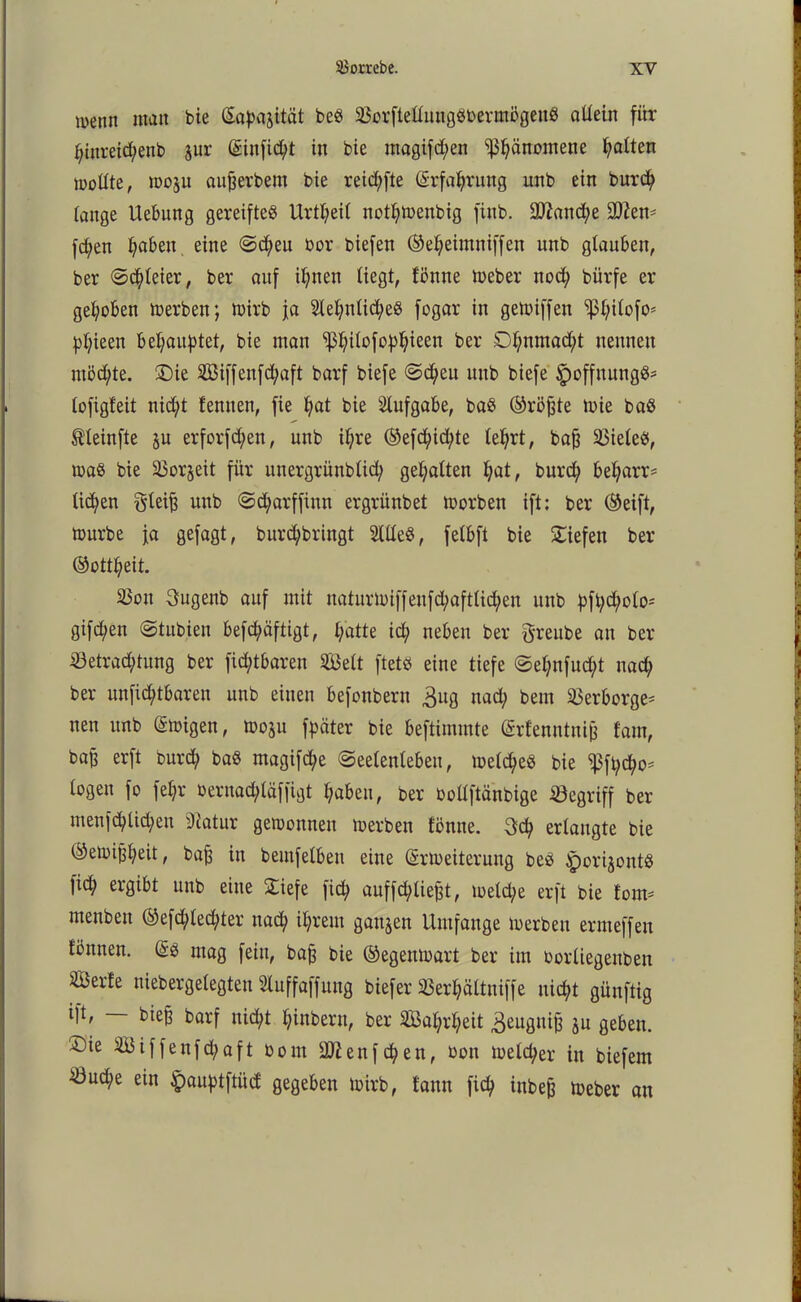 wenn man bie (Sapajität be$ $Borftelluug8berm5gen8 allein für fjinreicfyenb jur (Sinfid;t in bie magifd;en ^äitomene galten sollte, moju aufjerbem bie reid;fte (Srfaljrung unb ein burcfy lange Uebung gereiftes Urtl;eil notl;menbig finb. 2ftand;e ÜJften* fd;en Ijaben. eine @d;eu bor biefen (Seljeimniffen unb glauben, ber ©dreier, ber auf il;nen liegt, fbnne meber ttod; bürfe er gehoben merben; mirb ja 2lel;nlid;e8 fogar in gemiffen ‘’ßfyilofo* pljieen beraubtet, bie man ^Ijilofo^ieen ber Dl;nmad;t nennen ntöd;te. £)te 2öiffcnfd;aft barf biefe ©d;eu unb biefe ipoffnungS* lofigt'eit nid;t lernten, fie fyat bie Aufgabe, ba$ (Sröjde mie baö tleinfte ju erforfd)en, unb il;re (Sefd;id;te le^rt, bafj 33ieleS, maß bie 23or§eit für ituergrünblid; gehalten l;at, burd; bel;arr= lid;en §teifj unb ©d;arffinn ergrünbet morbett ift: ber (Seift, mürbe ja gefagt, burd;brittgt 2llle§, fetbft bie liefen ber (Sottfyeit. ä5ou 3ugenb auf mit naturmiffeufd;aftlid;en unb bft;d;olo- gifd;en ©tubien befd;äftigt, l/atte icfy neben ber ftreube an ber iöetrad;tung ber ficfytbaren 5Ö3elt ftetö eine tiefe ©et;nfud;t nad; ber ttnfidjübaren unb einen befonbern ^ug nad; bem Verborge* nen unb ®migen, moju fpäter bie beftimmte (Srfenntnijj fam, bafj erft burcfy ba$ magifd;e Seelenleben, meines bie ^ft;cfyo* logen fo fef;r bernad;läffigt l;abeu, ber oollftänbige begriff ber mettfd;lid;eu Statur gewonnen merbett tönne. 3d; erlangte bie (Semijjfyeit, baj3 in bemfelbeu eine (Srmeiteruug be$ ^orijontö lid; ergibt unb eine £iefe fid; auffd;lief3t, meld;e erft bie tom» menben (Sefd;led;ter nad; il;rem ganzen Umfange merbett ermeffen töunen. @3 mag fein, baft bie (Segenmart ber im imrliegettben äBerle uiebergelegten Sluffaffung biefer SSer^ältniffe ttid;t güuftig ift, bte§ barf nid;t l;inberu, ber 3Ba^rl;eit ^eugitifj ju geben. £)ie SBiffenfcfyaft bout SUienf cfy en, bon melier in biefem ^3ud;e ein ^auptftüd gegeben mirb, tarnt ficfy inbeg meber an