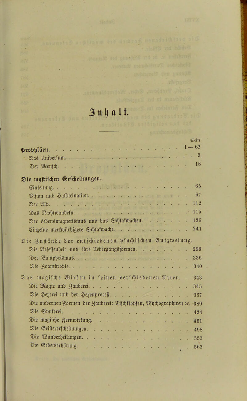 3 tt I) <t 1t Seite «Propyläen ©a« Unitoerfum 3 ©er Sfflenfd) 18 £>ie tnpflifdjcn ©rfdjeinungett. (Sinleitnng 65 SStftott unb §aßncination 67 ©er 112 ©a6 9?ad)tloanbeIn 115 ©er SebenSmagnettömu« unb ba8 @d)laftt>ad;en 126 (Sinjelite merftoürbigere @djdaftr*ad;e 241 ©ie 3uftänbe ber entf d;ieben en pfpd;ifd;eit (Sntjtoeiuttg. ©ie 23efeffenljeit unb t^re UebergangSformen 299 ©er SBamppriSmnS 336 ©ie 3oantI;vo)jie 340 ©a3 tnagifd)e Sßirfen in feinen toerf epiebenen Slrten. . 343 ©ie SDiagie unb 3adbe«i- • • 345 ©ie §ejerei unb ber §ej;enproceg 367 ©ie ntobernenformen ber 3<tuberei: ©ifcpHopfen, ißfpcpograppireu ic. 389 ©ie ©puferei 424 ©ie magifd;e gernloirlnng 461 ©ie ©eifter er f Meinungen 498 ©ie SBunberpeilnugen 553 ©ie ©ebetSerpörnng 593