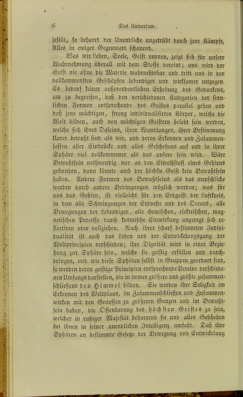 jeftät, fo bet;arrt ber Unenbtid;e ungetrübt burd; jene Kämpfe, 2ttteS in emiger ©egeutoart fd;attenb. SöaS mirCeben, Seete, ©eift nennen, geigt firf> für unfere SBabrnehmung überall mit bem (Stoffe oereint; uns mirb ber ©eift nie of;ue bie Materie maf;rnef;mbar unb tritt uns in ben öottfommenften ©efd;öpfett tebeubiger unb toirffamer entgegen. bebarf feiner außerorbeuttid;en (M;ebutig beS ©ebanfenS, um 51t begreifen, baß ben oerfdnebeuen Kategorien ber fintt* üd;en gönnen eutfpred;enbe beS ©eifteS parattet geben unb baß jene mäd;tigen, ftreug inbioibitalifirten Körper, metd;e bie 2Be(t bifben, aud) oon mächtigen ©eiftern belebt fein merben, metd;e fid; if)re§ DafeittS, if;rer SBanbtungen, ihrer iöeftimmung ftarer betonet finb ats mir, unb bereu (Srfeuneu unb ^ufammem faffeit alter (Sinbri'tde unb atteS ©efd;e!;enS auf unb in ihrer (Sphäre oiet ooüfommener ats baS mtfere fein rnirb. Säre töenutßtfein nothmenbig nur an ben (Sitoeißftoff eines ©epirnS gebitnben, bann fönnte aud; ber b^fte ©eift fein iöemnßtfein haben. Stnbere gönnen beS iöemußtfeittS ats baS meufd;tid;e toerben bitrd; anbere 53ebiitgitngen mögtid; merben; maS für unS baS ©ehirn, ift oictteid;t für ben (Srbgeift ber CitftfreiS, in bem alle <Sd;miuguugen ber (Srboefte unb beS DceattS, aite Söemegttngen ber Öebeubigeu, alte d;emifcheu, eteftrifcheu, mag* netifd;eu ^5roceffe bitrd; foSmifd;e (Sinmirfttng angeregt fid; re- ftectireu ober ooüjiet;en. sJtad) ihrer fd;arf beftimmten gnbioi* bnatität ift and; baS &eben unb ber SutmidetitugSgang ber SBeltpriucipien oerfd;iebett; ihre (Dignität mirb in einer S3egie= hitng jur Sphäre fein, metche fie geiftig erfüllen unb bitrd;- bringen, ttttb mie biefe (Sphären fetbft in ©nippen georbnet finb, fomerben bereu geiftige ^rincipien entfprech>eubeVereine oerfd;iebe* neu ItmfangS barftetten, bie in immer größere unb größte gufamraen* fcptießenb ben £i mutet bitben. (Sie merbett ihre Seligfeit im (Srfennen beS äßettptanS, int 3itfainmenfd;tießeit ttttb Bufaututen* mirfett mit ben ©enoffett 51t größeren ©anjen ttttb im Gemußt* fein haben, bie Offenbarung beS t;bd;fteu ©eifteS 31t fein, metd;er in ruhiger ^afeftät bet;arreub fie ttttb altes ©efd;et;en bei ihnen in feiner unenblicpen Qntettigeng umfaßt. Daß ihre (Sphären an beftimmte' ©efe^e ber tßemegiiug unb ©ntmidetung