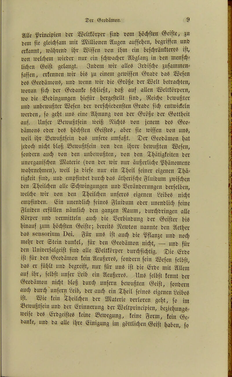 2UIe ißrincipien ber Seltförßer finb bom ßöd;fteu (Seifte, ju bem fie gletd;fant mit SDMionen Stugen aitffeßen, Begriffen unb erfannt, mäljrenb il;r Siffen bon il;m ein Befd;ränftereS ift, bon meinem mieber nur ein fd;mad;er SlBglanj in ben rnenfd;* Iid)en (Seift gelangt. 3nbem mir altes 3rbifd;e jufammen* faffeu, erfennen mir Bis ju einem gemiffen (Srabe baS Sefen beS ©eobämons, unb menn mir bie ©rö£e ber Seit Betrauten, moran fid; ber (Sebanfe fd;liefjt, ba§ auf allen Settforpern, mo bie Sebiugitngen Ijiefür ^ergeftellt finb, 9teid;e Bemühter unb unBemufjter Sefen ber berfd;iebenften (Srabe fid; entmideln merben, fo geßt uns eine Stauung bon ber (Sröfm ber ©ottßeit auf. Unfer ©emitfdfein mei§ 9?id;ts bou feuern beS ©eO' bämonS ober beS l;M;fteu ©eifteS, aBer fie miffeu bou uns, meit il;r Semufjtfeiu baS nufere umfaßt, ©er ©eobämon ßat j,ebod; nid;t Blofi 93emufdfein bon ben ißrer Bemühten Sefen, fonbern aud; bou beu unBemufsten, bon ben ©ßätigfeiteu ber unorgauifd;eu Materie (bon ber mir nur äit^erlid;e ‘ißßäuomeue maßrneßmen), meit ja biefe nur ein £ßeil feiner eigenen ©t;ä* tigfeit finb, unb emßfinbet burd; baS ätl;erifd;e puibum jmifd;e.u ben £l;eild;en alle @d;minguugen unb SBeränberungeit berfelBeu, meld;e mir bon ben £ßcild;eu itnfereS eigenen 8eiBeS nid;t emßfinben. Ein uneublicß feines Puibum ober ltuenblid; feine fttuiben erfüllen nämlid; ben ganzen 9taum, bitpbriugen alle Körper unb bermittelu aud; bie SßerBinbuug ber (Seifter Bis hinauf jum ßöd;fteu (Seifte; Bereits lernten nannte beu 2tetf;er baS sensorium Dei. pr uns ift aud; bie ^flanje unb nocf; meßr ber Stein bunfel, für ben ©eobämon nid^t, — unb für ben Uniberfalgeift finb alle Seftförper burd;fid;tig. ©ie Erbe ift für ben ©eobämon fein SteuereS, fonbern fein Sefen fetBft, baS er fitßlt unb Begreift, nur für uns ift bie Erbe mit Slllem auf il;r, fetBft unfer ÖeiB ein SleufpeS. UnS fetBft fennt ber ©eobämon nid;t Bloß burcß unfern Bemühten ©eift, fonbern aud; burd; unfern 8eiB, ber aud; ein £I;eil feines eigenen ÖeiBeS ift. Sie fein £ßeifdp ber Materie berloren geßt, fo im ©emufetfein unb ber Erinnerung ber Seltpriucißien, Be^ießungS* meife beS ErbgeifteS feine Semegung, feine prm, fein ©e* banfe, unb ba aüe ißre Einigung im gütttid;eu ©eift ßaBeu, fo