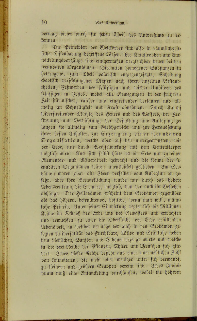 öermag biefer bitrd; fie jebert £$etl beS UniberfumS ju er* f ernten. ®ie ^rinctyien ber Se(tfi3rf)er finb alfo in räumlidfoeit* lid;er Offenbarung Begriffene Sßefen, ihre tataftro^en unb Snt* midetungSborgänge finb einigermaßen berg(eid;bar benen Bei ben fecunbären Organismen: Otremtion homogener ©ubftanjen in heterogene, jum Scheit potarifd; entgegengefe^te, ©d;eibung chaotifd) berfddungener Waffen nad; ihren einzelnen Söeftcmb* theiien, feftm erben beS flitffigett unb mieber UmBitben beS ftüfftgen in fefteS, mobei alte SBemegttngen in ber früheren .Beit ftürntifd;er, rafd;er unb eingretfenber b erlaufen unb aiU mätig an ©d;tte(ügfeit unb Straft aBnehnten. Ottrd; Stampf miberftreitenber £Dtäd;te, beS f etterS unb beS SÖafferS, ber 3er* ftreuung unb 23erbid;tuttg, ber ©eftattung unb 2lttf(öfuitg ge* tangeu fie alltnälig juttt ©(eid;gemid;t unb jur f)eraitSfefeitng i(;reS Beften Inhaltes, jur ©rjettgung einer fecunbären Orgaitifation, me(d;e aber auf ben untergeorbneten, toie ber (Srbe, nur bitrd; 2Bcd;fe(mirfuttg mit beut ßeittratfbrper ntögticf; mirb. SlttS fid; fetbft hätte eS bie ©rbe nur ju einer ©tementar* unb 9Kinera(me(t gebracht unb bie Steinte ber fe* cunbären Organismen mären unentmideft geblieben. 3ttt ©eo* bämon mareit jmar alte Sbeett berfetbett bottt Anbeginn an ge- fefet, aber ihre 93ermirf(id;ung mürbe nur bitrd; bas höhere ÖebeuScentrutn, bie ©ontte, tnöglid;, bott ber attd; ihr S3eftef;ett abhängt. Oer §e(iobänton erfcheint beut ©eobätnott gegenüber a(S baS höhere, befritd;teitbe, ^ofitiöe, meutt man mitt, männ- liche ^rittcip. Unter feiner (Sinmirlung regten fid; bie SDtißionen Steinte im ©d;ooß ber (Srbe unb beS ©emäfferS ttnb ermad;tett unb ermttd;fen 51t einer bie Oberfläche ber ©rbe erfüßenbett Sebensmelt, itt me(d;er bermöge ber aud; itt ben ©eobämon ge* (egten Uniberfatität baS furchtbare, Si(be unb ©räitticfje neben bent 8ieb(id;en, ©anften ttttb ©gölten erzeugt mürbe unb melche in bie brei sJteid;e ber ißflanjen, Ohiere ttttb SOtenfchett fich g(ie= bert. 3ebeS biefer 9teid;e befteht aus einer unermeßlichen 3ah( bon fnbibibtten, bie mehr ober meniger unter fid; bermanbt, ju ((einem unb großem ©ruutoert bereint finb. 3ebeS 3nbibi* buutn muß eine ©ntmicfe(ung burd;(aufen, mobei bie höheren