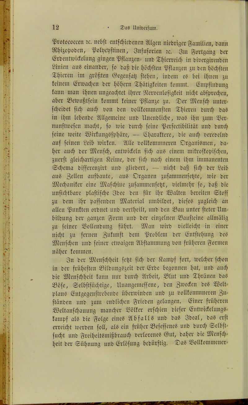 ^rotococceu ic. nebft entfliehen en tilgen niebriger gamitien, bann föhtjopoben, ^$oU;ct;ftinen, Snfuforien tc. 3m §ortgang ber (grbenttoicfetung gingen sßflanjen« unb £h«rrei<h in bibergirenben hinten an« einanber, fo baß bie haften ^flanjcn jn ben haften gieren int größten ©egeitfai} fte^en, inbent e« bei ihnen jn feinem (£rü)ad;ett ber fyöfyern SCptigfeiten fommt. (Sntpfiubitng f'ann man ihnen ungeachtet ihrer ffterbenlofigfeit nicht abfpred;ett, aber SBetmtßtfein fommt feiner ^3flanje jit. ®er 9J?ettfd; unter« fd;eibet fid; and; bon ben bottfommenften Shierett burd; ba« in if;m febenbe Slttgemeine unb Itueubtidfe, loa« ihn juut 33er- nunftmefen mad;t, fo mie burd; feine ißerfectibitität ttttb burd; feine toeite Sirfuttgöfphäre, — Sharaftere, bie and; berebefnb auf feinen 8eib mirfen. Sitte bottfommuereu Organismen, ba* her auch ber 9D?eitfch, eutmicfetn fid; au« einem mifroffopifd;eu, juerft gleichartigen Heime, ber fid; nad; einem ihm immanenten «Schema bifferenjirt unb gtiebert, — ttid;t baß fid; ber ßeib au« Betten aufbaute, au« Organen jufammettfe^te, toie ber ätJechanifer eine üDiafd;iue äufammenfefct, bietntehr fo, baß bie unfid;tbare ptaftifd)e 3bee beit für ihr SCBatten bereiten Stoff ju bent ihr paffenben Material umbitbet, biefe« jugteid; au alten fünften orbnet unb bertheitt, ttttb ben iöait unter ftetcr Um« bitbung ber gattjen gönn unb ber einzelnen Saufteine attmätig gu feiner 33otteubuug führt. S0?att tuirb bietteid;t in einer nicht $tt fernen Bufunft bettt Problem ber (Sntftef;uug be« 9ftenfd;ett ttub feiner etwaigen Stbftantmung bott früheren formen näher fommett. 3u ber 9Jienfd;heit fefct fid; ber Hampf fort, Welcher fchon in ber früt;eften 33itbung«$eit ber @rbe begonnen t;«t, ttttb attd; bie SO?enfd;heit fantt nur burd; Strbeit, 33ütt unb £f;rätten ba« SBöfe, Setbftfüdhtige, Uttangemeffette, ben Beeden be« Seit« plan« Sntgegenftrebenbe übermittben unb ju bottfommneren Btt« ftänben ttnb jttnt cnbtid;ctt ^rieben gefangen. Sitter früheren iBettanfchauung mancher 23ötfer erfd;iett biefer Sutwicfefung«* fainpf at« bie ^otge eine« Stbfatt« unb ba« 3beat, ba« erft erreicht loerben fott, at« ein früher Scfeffcnc« unb burd; Setbft« fucht unb §reiheit«mißbraud; bertorene« ©itt, baf;er bie 9)icttfd;* heit ber Sühnung unb Srtöfitng bcbiirftig. ©a« 33ottfotnmener*