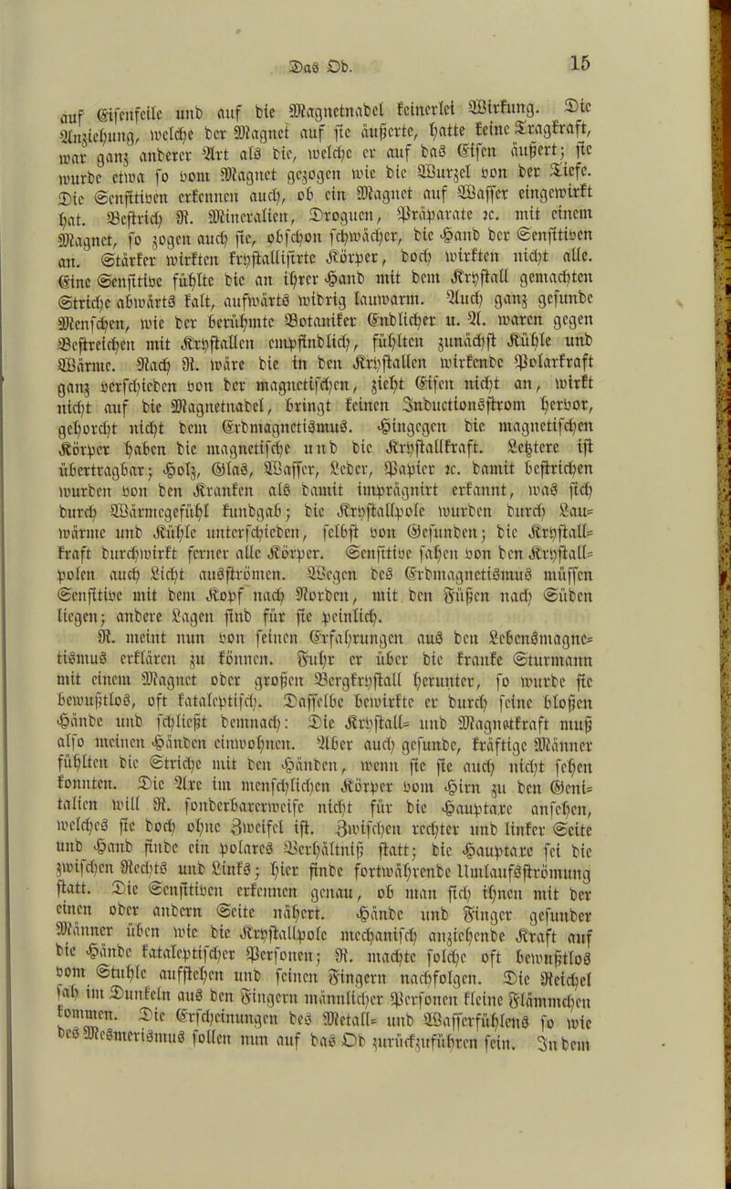 auf (Sifcu feile unb auf bie aJlagnetnabcl Eeinerlet QBirfung. ®ic s^miefjuitgi, wcld;e ber Stagnet auf fic äußerte, ßatte feine £rag£raft, war gattj anbercr 5trt als bie, welche er auf baS @ifcn auf er 13 fic nutrbc etwa fo bont Magnet geigen wie bie SBurjcI oon ber Xiefc. «Die ©enfftioen erfenneu au cf, ob ein Stagnet auf Gaffer eingewirft fat. SScftrid; 91. Mineralien, Oroguen, Präparate k. mit einem Magnet, fo gogen aud; ftc, obfcßon fefwaefer, bie £anb ber ©enfitiben au. ©tarier wirf'ten frbftalliftrtc Dörfer, bod) wirften nieft alle. (Sine ©enfttibe fühlte bie an ifrer £anb mit beut «Krpfiatl gemalten <Strid;e abwärts fatt, aufwärts wibrig lauwarm. 5lud; gang gefunbe Menfdfcn, wie ber berühmte aSotanifer ©nblicßer u. 51. waren gegen a3cftreid;en mit «Krpftallcn cmpfinblid;, füllten gunad;ft «Küble unb SBärnte. 91ad; 91. wäre bie in ben «Krbfkllcn wirfenbe 93olarfraft gang bcrfcficben bon ber magncttfd;cn, gießt ©tfett nieft an, wirft nieft auf bie Stagnetnabel, bringt feinen SnbuctionSfirom ferbor, gcßord;t ntd;t beut ©rbmagnctiSmuS. hingegen bie magnetifefen körper faben bie magnetifefe unb bie «Krßftallfraft. Setjtcre ifi übertragbar; <§olg, ©laS, Sßaffcr, Scbcr, Rapier re. bamit bejiriefen würben bon ben «Kranfen als bamit imprägnirt erfannt, was ft ob burd; 9Bärmegcfnfl funbgab; bie «Krpftallpole würben burd) Sau= wärme unb «Küßle unterfeßiebert, fclbft bon ©cfunben; bie «Krpftall= traft burefwirft ferner alle «Körper, ©enfttibe faßen bon ben «Krpfiall* polen atteß Sicßt auSftrömen. Söcgcn bcS ©rbmagnctiSmuS muffen ©enjitibe mit beut «Kopf muß 9?orbctt, mit ben Süßen ttaeß ©üben liegen; anbere Sagen ftttb für ftc peinlicß. 91. meint nun bon feinen ©rfaßrungen auS beit Scbcnömagnc* tiSntuS erflärcn gtt fönnen. Sußr er über bie frattfe ©turmann mit einem Magnet ober großen Sergfrpflall f er unter, fo würbe ftc bewußtlos, oft fatalcptifcß. Oaffclbe bcioirftc er bureß feine bloßen •§änbe unb icßließt bemnaeß: Oie «KrbftalU unb Magnetfraft muß alfo meinen -föanbcn cittwoßncn. 51b er au cf gefunbe, fräftige Männer füflten bie ©trid;c mit beit -foänbcn, wenn ftc fie aud; nid;t feßett tonnten. Oie 5i.rc im mcnfd;Iicßcn «Körper bom <§mt gu ben ®cni= talien Will 91. foitberbarerweifc nid)t für bie #auptcite anfeßen, welches ftc bod; oßitc 3 weife! ift. Bwifcßcn rechter unb linfer ©eite unb £attb ftnbc ein polares älcrßaltniß fiatt; bie vßtaupta.rc fei bie $wifd;cn 91ed;tS unb SinfS; I;ier finbe fortwaßrenbe itmlaufSftrömuug ftatt. Oie ©enjitibcit erfettnen genau, ob man ftd; tßnett mit ber einen ober attbern ©eite näßert. <§ättbc unb Ringer gefunber Männer üben wie bie «KrpfMpolc meeßanifeß angießenbe «Kraft auf bte <§ättbe fataleptifd;er $erfonen; 91. machte fotd;c' oft bewußtlos bont ©tußle aufftcßcit unb feinen Ringern nacßfolgctt. Oie 91eicßel »ab im Outtfeln auS ben Ringern männlicher 93erfoncn fleine Slämmcßen fommen. Oie ©rfd;einungcn beS Metall= unb SÖnffcrfüßlenS fo wie cs aJleSmeriSmuS f ollctt nun auf baS Ob gurürfgufüßren fein. Snbcm