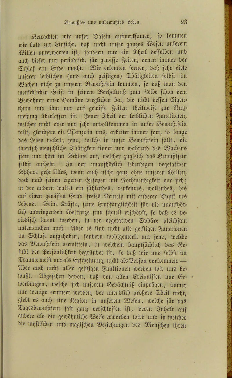 «Betrachten mir unfer ©afein aufnterkfamer, fo kommen mir 6atb gut* (Sinfid)t, baff nicht unfer gangeS SBefett ttnferem Stilen nntermorfen ift, foubent nur ein ©h^l beffeiben unb aud; biefer nur periobifcf;, für gemiffe 3eitett, benen immer ber (Schlaf ein (Snbe macht. Sir erlernten ferner, baff fel;r biete nuferer leiblichen (uitb aud; geiftigen) ©hüttgkeiten felbft im Sachen nicht gn ttnferm SBemufjtfein kommen, fo baff matt beit menfchlichett (Seift in feinem SBerhältnifj gitm Cetbe fd)on bent «öcmohner einer ©ontätte berglid;cn pat, bie nicht beffen (Sigeit- thum unb ihm nur auf gennffe feiten theilmcife gur 9hi^ uiefsuitg übertaff eit ift. Fener ©l;e^ ber leiblichen Functionen, meld;er nid;t ober nur fel;r ttnbollfommen in nufer iSemitfjtfein fällt, gleichfant bie «ßflattge in nnS, arbeitet immer fort, fo lange baS öebeit mährt; jene, metche in unfer SÖemufjtfein fällt, bie thicrifd;nnenfd;lid;e ©fätigfeit fiubet nur mährenb beS Sad;eitS ftatt unb hört int ©djdafe auf, meld;er gttgleid; bas Semufjtfeitt felbft aufhebt. -Fit ber unaufhörlich lebenbigett begetatiben @bhäre 3^1 SllleS, menn and; nicht gang ohne nuferen Silleit, bod; nad; feinen eigenen ©efe^eit mit iltothmenbigfeit bor fid;; in ber anbern maltet ein fitl;lenbeS, benf'enbeS, mollettbeS, bis auf eilten gemiffett (Srab freies «ßrincip mit anberer ©t;f)if beS SebettS. ©eine Kräfte, feine (Smhfänglidffeit für bie unaufhör* lid; aubringenbett Seltreije finb fdjntcll erfd;ö|)ft, fo baff eS pe* riobifd; latent merben, in ber begetatiben ©f>l)(äre gleid;fam untertauchen irtitfj. Stber eS finb nicht alle geiftigeit Functionen im ©d;lafe aufgehoben, fonbertt mohlgemerft nur jette, mcld;e baS 33emufjtfeiit bermitteln, in meld;ent hnnptfäd;lid; baS (Se= fiil;l ber ißerfönlict;keit begrünbet ift, fo baff mir ttnS felbft iitt ©raume meift nur als (Srfd;eittnng, uid)t alS^erfoit borfommen.— 2lber aud; nicht aller geiftigeit Funktionen merben mir uns be* mufft. 2lbgefel;en baboit, bajj bon allen (Sreigniffen unb (Sr* * merbuitgen, meld)e fid; nuferem (Sebäd;tnijj einprägen, immer nur mettige erinnert merben, ber uneubltd; größere ©l;eil nid;t, giebt eS aud; eine 9iegiou in nuferem Sefeit, metche für baS ©ageSbemufjtfeiu faft gang berfd;loffeit ift, bereit Fnl;alt auf attbere als bie gemöl;nlid;e Seife ermorbett mirb unb in meldjer bie uU;ftifd;en unb magifd;eit iöegiehmtgen beS üDcenfchen ihren