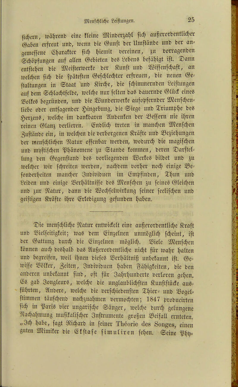 $Dlenfdf)tt<f>e Stiftungen. fiebern, mäf;renb eine Heine 5D7ittberjaf;l fid; aufferorbenttid;er ©abett erfreut unb, metttt bie (Sitnft ber Umftänbe unb ber am getneffette ©jarafter fid; ^iemit vereinen, 51t borragenbett ©d;öBfungen auf alten (SeBieten be« CeBettS Befähigt ift. £)ann entfielen bie ^eiftermerfe ber taft unb 2Biffenfd;aft, an lretd;en fid; bie f^äteften ®efd;tecf>ter erfreuen, bie netten ®e^ ftattungen in ©taat unb $ird;e, bie fd;imtnernben Stiftungen auf beut ©d;tacBtfetbe, metd;e nur fetten ba§ bauernbe ©tüd eines SotfeS Begrünben, unb bie SBunbertuerfe aufoBfernber 2ttenfd;em tieBe ober eutfagenber SpingeBung, bie ©iege unb £riunt^e beS ^erjenS, metd;e im bantBaren Anbeuten ber Seffern nie it;ren reinen ©tanj bertieren. @nbtid; treten in manchen 907enfd;en 3uftänbc ein, in melden bie berBorgetten Kräfte ttttb Schiebungen ber menfd;tid)en fftatur offenbar merben, tboburd) bie tnagifd;ett ttttb ntt;ftifd)en ^änomene ju ©taube fommett, bereit SDarftek tung bett ©egenftanb be§ bortiegenben SBerfeS Bitbet unb ju metd;er mir fd;reiten merbett, nad;bent borljer nod; einige Se^ fonbert;eiten mancher Snbibibuen int (SiuBfinben, 2d;itn ttttb Reiben ttnb einige Ser^ättniffe beö 2Jienfd;en jtt feiltet ©teid;en ttttb jur Sftatitr, bann bie 2Bed;fctmirfitng feiner feetifd;en unb geiftigeit Kräfte it;re (Srtebigung gefunben t;aBen. £)ie inenfd;tid;e Statur entmid'ett eine aufferorbentlid/e ®raft unb Sietfeitigfeit; maS beut (Sinjetnen unmögtid; fd;eittt, ift ber (Gattung bttrd; bie Gsinjetnen tnöglid;. Siete !SD?enfd;eu fönnett and; beö^atB baS 2tuf$erorbenttid;e nid;t für mat;r Ratten ttnb Begreifen, meit texten biefeS Sert;ättnif3 unBefannt ift. ®e* miffe Sötfer, feiten, Snbibibuett ^aBen $ät;igf eiten, bie beit anberen unBefannt fittb, oft für 3a$r$unberte bertoren gefeit. gaf> SongteurS, metd;e bie unglaublichen Äunftftüde aus* führten, Stnbere, metd;e bie berfd;iebenften £f;ier* ttttb Söget* ftimmen töitfdtenb uadtjuaBmen bermoc^tett; 1847 Brobucirten fid; in Sßaris hier ttngarifd;e ©änger, metd;e bttrd; gelungene 4iad;at;ntung utufifatifd;er 3uftruineittc großen Seifatt ernteten. 3d> ^aBe, fagt 9tid;arb itt feiner Theorie des Songes, einen guten 3D7imifer bie (Sfftafe fimutiren fe^en. ©eine Sßbty*