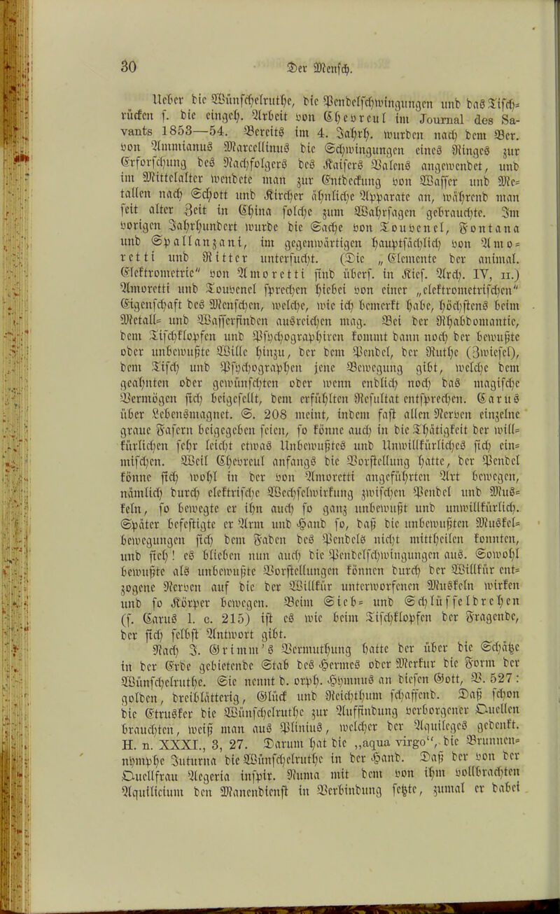 Uetcr foic SBimfdjelnttfye, bfe $cnbetfchwingit%n unb baSSifd)* vliefen f. bit ringet). Qlrbcit toon (St; eb reut int Journal des Sa- vants 1853—54. 33ercit0 im 4. 3flX;rt?. Würben nad; bent 93er. non QlmmianuS DtarccllinuS bic (Schwingungen eines 9lingcS jur Srfovfcfjung bcS 9?ad;fotgcrö bcS ÄaiferS 93alcnö angewenbet, unb im Sftittelalter wcnbctc man jür ©ntbccfung non CÖ3affcr unb 9JJe= talien nach @cf;ott unb Jtircher ähnliche Ql^arate an, wfißrcnb man feit alter ßeit in C£f)itta folrf;c jum SBaßrfagcn gebrauchte. 3m nötigen Bahrßunbcrt würbe bic (Sache nott Soubcnel, Montana unb Sft all an j an i, im gegenwärtigen ^auh>tfäc^Xxd7 non 51 nt o = retti unb Olittcr untcrfud)t. (Sic „Elemente ber anintal. ©leftromettic non 5tmoretti jtnb überf. in ö?icf. Qtrd;. IY, ii.) Qtmoretti unb Soubcnct fpred^ett hiebei non einer „clcftrometrifd;cn (Sigcnfchaft bcS ällcnfdmt, welche, wie id) b cm er ft X?abc, höd;ftcnö beim 9Jfctal(= unb QBafjerfinben ausreichen mag. Sei ber 9h)abbomantte, bent Sifd)ftohfen unb 93ft;chograhhd'cn fommt bann ttod) ber bewußte ober unbewußte QBitlc ßütju, ber bent Scnbel, ber 9XutX;c (Bwicfcl), bent Stfd; unb fi;d;ogra!pX;ctr jene Bewegung gibt, welche bent geahnten ober gcwünfd;tcn ober wenn cttblich ttod) baS utagtfehe Vermögen ftd; bcigcfcllt, bent erfühlten 9lcfultat cntfhrechen. (Santo über ScbcnSmagnct. S. 208 meint, tnbent faft allen Dtcrbcu einzelne graue 5'afcrn beigegeben feien, fo fönne auch in bie 2X;ätigfeit ber will* fi'trlichen fchr leidet etwas Unbewußtes unb Unwi((fürlid;cS ftd) ein* ntifd;cn. QBcit (Shenrcul anfangs bic SSorfieXlung hattc, ber hpenbel fönne ftd; wohl in ber öon Qtmoretti angeführten Qtrt bewegen, nämlich burch cleftrifchc QBechfelwirfung $wifd;ctt Q3enbet unb 9JJuS= fein, fo bewegte er ihn auch fo gatij unbewußt unb unwillfütlich. Später befeftigte er Qtrrn unb >§anb fo, baß bic unbewußten SJiuSfct* bcweguitgcit ffd; bent Reiben bcS $enbcls nicht mitfhcilen fonnten, unb fiel)! eS biteben nun auch bic ü>enbclfd;wingungcn auS. Sowohl bewußte als unbewußte 93orftcl(ungcn fönnett burch ber Qßillfiir cnt= jogene Serben auf bic ber Sßtttfür unterworfenen SJhtSfcIn wirfett unb fo Äörhcr bewegen. 53cint Sieb= unb Sd;litffcIbrcX;cn (f. (SaruS 1. c. 215) ift cS wie beim £tfd;flobfcn ber gragenbe, ber jtd; fclbft Qtntwort gibt. 9?ad; 3. ©rtmnt’S Sermuthung hatte ber über bie Sd;äbc in ber @rbe gebietenbe Stab bcS «föcrmcS ober dfterfitr bie Sornt ber Qöünfd;clruf(;c. Sic nennt b. orbh- «ÖhntnuS an biefett ®ott, 93. 527 : golben, brcibtättcrig, ©lücf unb IKcicbthum fd;affcnb. Saß fd;on bic (StruSfcr bic Sß3ünfchclrutX?c $ur Qtufßubung bcrbotgcner Duellen brauchten, weiß man auS QjliniuS, welcher ber QtguilcgcS gebcitft. H. n. XXXI., 3, 27. Darum X;at bic „aqua virgo‘( bie Srunncn» nt)nthhe Suturna bie 9£ünfd;elritff;c in ber äoanb. Saß ber sott ber Duettfrau Qlcgeria infjpir. 9iunta mit bent bon ißtn bollbradücit Qtquiticium bett 9Jtancnbicnfi in 93erbittbung feßte, $umal er babei