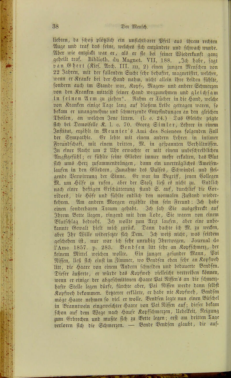 liebten, ba Jptö^Ucl; ein unjicßtBaret «Pfeil auS intern redeten 9lnge unb traf baö feine, welches fiel; entjünbeie unb fdjwarf) würbe. 9lbct wie entlieft war er, als er fie Bei feiner SBieberfunft gan$ 3cf)eilt traf. Biblioth. du Magnet. YII, 188. „3cß l?abc, fagt üan ©ißert (ölicf. Sltd). III. m, 2) einen jungen -Wenfeßen bon 22 Saßren, mit ber fallcnbcn Sueßt feßr behaftet, ntagnetifirt, welcher, wenn er Ä'tanfc Bei ber <§anb naßm, nid)t allein iß re Scibcn füllte, fonbetn aud) im Staube war, Jtopf*, Klagen* unb anbere Seßmetjen bon ben Ärattfen mittclft feiner ^anb wegjuncßmen unb glcicßfam in feinen Sltnt 511 §ief;en. «ftaßm er Jüdjet in bie >§anb, wetd)e bon Ötranfen einige Jage lang auf Bloßem Seibe getragen waren, fo Befam er unangenehme unb fdjmetjenbe ©ntpfinbungen an ben gleichen Jß eilen, an welchen 3cnc litten. (1. c. 24.) 2)aö ©leicße geigte fid) Bei IDemoifellc JL 1. c. 70. ©cotg St ml et, Scßrct in einem Snftitut, erjäßlt in Neunter’3 Ami des Sciences folgcnbcn Srall ber Spmpatßic. ©t leBte mit einem aitbern Sei)rer in intimer 5rcunbfd)aft, mit einem britten, «Dt. in gekannten Verßältniffcn. 3n einer 9?acßt um 2 llt)r erwad)tc er mit einem unBefcßrciBfidjen Qlngftgefüßl; er füßlte feine ©lieber immer meßt erfaltcn, baö SB lut ftd) utnö <§et;$ jufammenbtängen, bann ein unerträgliches Slmcifcn* laufen in ben ©liebem, Bunaßme bcS Sulfeö, Srfiw inbet unb ftci= genbe Verwirrung ber Sinne. ©r war im Segtiff, jenen ©ollcgcn 21t. um 45ilfc pt rufen, aber ber Stolj lief cö nid)t $u. ©nblicß nad) einer f)cfti(.gcn ©rfdjütterung ftanb S. auf, burdjlief bie ©ot= tiborö, bie <§öfc unb fühlte cnblicß ben normalen Bujlanb wiebet* Beßren. Sltn anbern borgen erjaßlte tßm fein $rcunb: 3d) ßaBc einen fonbcrBaren Jraum geßabt. 3d) faß @ic auögcftrecft auf Sßrcm Sette liegen, ringenb mit beut Jobe, Sic waren bon einem SÖlutfcßtag Bcbroßt. 3dj wollte jum Slrjt laufen, aber eine unBc* fannte ©cwalt ßieft mid; juritef. 3)ann baeßte icß «W. ju werfen, aber 3ßt SÖille wiberfe^tc fid) 3)cm. 3d) weif nießt, waö feitbem gefd)eßen ift, nur war icß feßr unrußig Sßretwcgcn. Journal de l’Ame 1857. p. 283. Senbfen litt feßr an Äopffcßmerj, ber feinem SBiittel weidjen wollte, ©in junger gefunber SDfanit, Sai «Riffen, lief jirf) cinft im Biwnter, wo Senbfen eben feßr an ötopfweß litt, bie ejpaarc bon einem Slnbcrn feßneiben unb Bebaucrtc Senbfen. liefet äuferte, er würbe baö Jfopfweß bie((eid)t bettreiben f Annen, wenn er einige ber abgefeßnittenen «§aarc Sai Diiffcn’S an bie feßmetj* ßafte (Stelle legen bürfc, füreßte aber, Sai Riffen werbe bann felbft Äopfweß Befommen. Seßtcrcr erflärte, er ßabe nie Äopfwcß, Senbfen möge £aatc neßnten fo bicl er wolle. Senbfen legte nun einen Süfcßcl in Sranntwein eingeweießtet >§aare bon Von Siiffcn auf; biefer Befam feßon auf bem Siege nad) «§aufc Jlopffcßmcqcn, UeBelfeit, Neigung jum ©rbreeßen unb mufte ftd) ju Sette legen; erfl am britten Jage berlotcn flcß bie Scßmerjcn. — Scnbe Scnb|cn glaubt, bie auf*