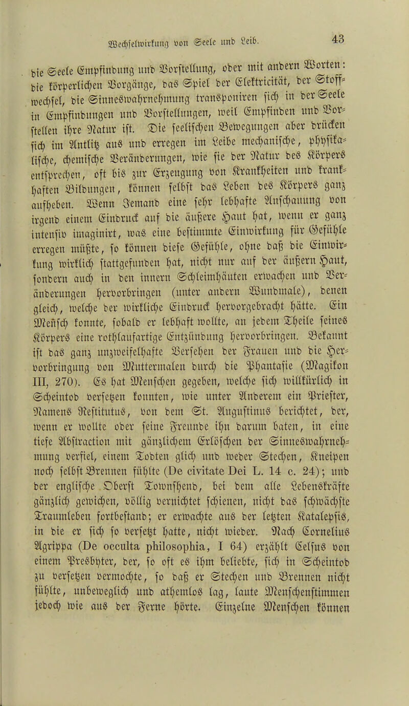 2Be$fefonrfung toon ®eete ltnb Seife. bte «Seele (Smdfinbung und ©orftedung, ober mit anbern Söorten. bie förderlichen Vorgänge, baS fcer ©teftricität, ber Stoffe medhfef, bie Sinneswahrnehmung tranSdouiren fid; in ber Seele in gmdfinbnngen nnb ©orfteduugen, weil (Smdftnben nnb ©or* [teilen ihre Sftatnr ift. ®ie feelifchen ©ewegungen aber britden fid; im Stntttfc aus nnb erregen im Seide med;anifd;e, dWta# iifd;e, d;emifd;e ©eräubentttgen, ioie fie ber Statur beS Mörders entfdred;en, oft bis jur (Srjeuguvtg bon $lranfl)eiten nnb Iranf- haftcn ©ilbungen, fönnen felbft baS Seben beS Mörders ganj aufheben. SQSenn jemand eine fel;r lebhafte 2(ufd;amtng bon irgend einem (Sinbrud auf bie ändere tpaut hat, Wenn er ganj intenfib imaginirt, tunö. eine bestimmte (SinWirfitng für (Gefühle erregen müßte, fo fönnen biefe Gefühle, of;ne baß bie (StnWir* fnng wirflicf; ftattgefunben hat, nid;t nur auf ber äußern $aut, fonbern aud; in den iunern @d;leiml;äuten ermaßen und ©er* änberungen (wrdorbringeu (unter andern 3Bunbmale), denen gleid;, welche ber wirflid;e (Sinbtud t;erborgebrad;t hätte. (Sin SD^enfcf; tonnte, fobaib er lebhaft wodte, au jedem Tl;eile feines Mörders eine rotylaufartige (Sntjünbung herborbringen. ©efannt ift baS ganj unzweifelhafte ©erfeljen ber grauen und bie *per* borbringung bon SÄutterroalen burd; bie ©hautafie (Süftagifon III, 270). @S hat üttenfäheit gegeben, Weld;e fid; widfürlid; in Scheintod berfeijen tonnten, mie unter minderem ein 5ßriefter, •Samens 9ieftitutuS, bon dem St. SluguftiuuS berichtet, ber, wenn er wodte ober feine greitnbe if;u darum baten, in eine tiefe Slbftraction mit gänzlichem (Srlofd;en ber SinneSWal;rneh= mitng berfiet, einem lobten güd; und Weber Sted;en, ^neiden uod; fefbft ©rennen füf;tte (De civitate Dei L. 14 c. 24); und ber engtifche Dberft ToWnfhenb, bei dem ade SebenSfräfte gänjlid; gewichen, bödig bernicf>tet fcf;ienen, uid;t das fd;wäd;fte Traumleben fortbeftanb; er erwachte aus ber festen $ataledfiS, in bie er fi<h fo berfefct hatte, nicht toieber. 97ad; (SorneliuS Stgridda (De occulta philosophia, I 64) erzählt (SelfuS bon einem ^reSbhtcr, ber, fo oft eS if;m beliebte, fid; in Sd;eintob ZU berfeheu bermod;te, fo baß er Stechen und ©rennen nicht fühlte, unbeweglich nnb atl;emloS lag, laute 307enfd;enftimmen febod; wie aus ber gerne hörte. (Sinjelue ©7eufd;en fönnen