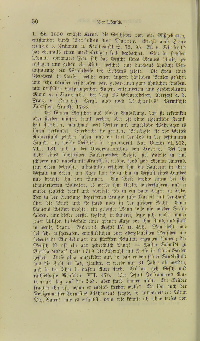 1. ©b. 1830 crjfil&tt Ämter feie ©efc^ictjte bon hier 2Jlifgcburtcn, entftanben burdj ©erfehen ber Mutter. ©ergt. auch £cn = ningä ö. Sraunten u. fKachtwanbl. ©. 75, 95. ©I. ö. @i c b o l b fyflt ebenfalls einen merfwürbigen Sali Beobachtet, eine im [elften ■Dtonate fchwangcrc Stau fat) baS ©efidü ihres Cannes blutig gc= fd) lagen unb gebar ein Äinb, wcld)cS eine burcbauS ähnliche ©er= unfjtaltung ber 9£cid)thcilc beS ©cjid;tcS geigte. 2)te Stau eines S(cifd)erS in ©ariS, welche einen auf er ft hafrtidjen ©ettlcr gefchen unb fcfjr barnber crfchrocfcn war, gebar einen ggnj ähnlichen Jtnabcn, mit benfetben borfpringenben klugen, entjünbetem unb gcfdpoollcnem 2Runb jc. (©acombe, ber 5lr$t als ©eburtShetfcr, üb er fehl a. b. Sran$. o. Ärantp.) ©crgl. auch noch Michaelis’ ©ermifchte Schriften. Sraitff. 1766. ©S fönnen Menfd)en auS btofjcr ©inbilbuttg, baff fte erfranfeit ober fterben muffen, franf werben, ober oft ohne eigentliche Äranf= heit fterben, manchmal weil Söettler unb angebliche ®at)rfagcr eS ihnen berfünbet, ©terbenbe fte gerufen, ©clcibigte fte oor ©ottcS 9tid)terfhihl gefaben haben, unb oft tritt ber Sob in ber beftimmten ©tunbe ein, wofür 9Beiff>ielc in Ephemerid. Hat. Curios VI, 213, VII, 181 unb in beit Observationibus bon -fqecr’S. 3Bct bent Sobc eines fd;ottifd)cn Sauber weibeS ©cigiö fiel Sairlie in eine fehwere unb unbefannte Itraufhcit, welche, wohl gwei Monate bauernb, fein Sehen bebrohte; allnächtlich crfd;ien ilpn bie Bauberitt in if/ter ©eftalt im Scben, am Sage fam fte ju ihm in ©eftalt eines cfpuitbeö unb brachte tlpi bon ©innen, ©in SCßeib brohte einem bei tpr einquartierten ©olbaten, cS werbe ihm UebleS wieberfapren, unb er würbe fogleicp franf unb fchwifcte ftch in ein paar Sagen ju Sobc. 33er in ber ©ettefung begriffenen ©raigic fuhr Marwtf mit ber f?anb über bie ©ruft unb fte ftarb noch in ber gleidjcit 9?ad;t. ©incr StamcnS Sßilfoit brohte: ein gewiffer Mann folle nie wicbcr (Steine fahren, unb biefer öerftcl fogleid) in ütaferci, legte fiel;, wobei immer fetter ffiilfon in ©eftalt einer grauen Äa$e oor ihm ftanb, unb ftarb in wenig Sagen. ©örreS Mpftif IV. n, 495- Man ficht, wie bei fcl)r aufgeregten, empjtnblichcn ober abergläubigen Mcnfd)cn utt= bebeutenbe ©inwirfungen bie ftarfften fftefultate erzeugen fönnen; ber Mcnf<h ift oft ein gar gebrechlich 33ing! — ©aftor ©djmibt $u ©urfharbtSborf hatte 1719 bieSa'hrjahl mit Äreffe in feinen ©arten gefaet. Dtefe ging umgefchrt auf, fo baff er öon feiner ©tubirfhtbc auS bie Balfl 61 laS, glaubte, er werbe nur 61 Jahre alt werben, unb in ber Sl?at in biefern Qlltcr ftarb. ©ütau geh- ©efep. unb rathfelhafte Mengen VII. 478. ©er Sefuit Johanne« 51 n« ton tu S tag auf ben Sob, aber ftarb immer nicht. 33 tc ©rüber fragten itm oft, wann er cnblid) fterben wolle? 33a ihn aud) ber 9tobi$enmeifter ©örneliuS ©iShabacttS fragte, fo antwortete er: Sbcitu JDu,,©ater! mir cS crlauB'ft, beim wie fönntc ich BicfcS boit