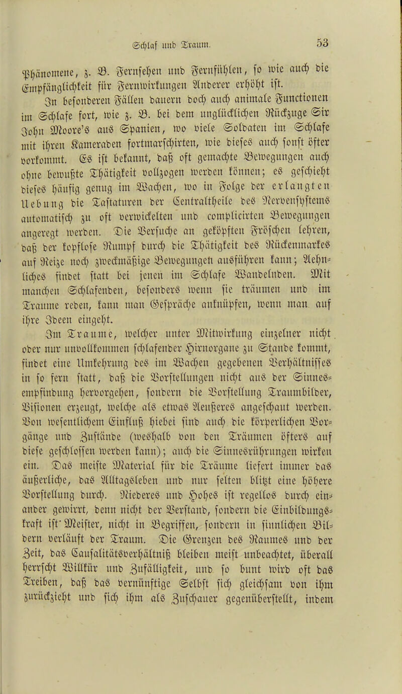 ©d;taf uub ©vaum. Phänomene, $. ©. Fevnfehen uub gernfühlen, fo n>ie auch bie (gmpfängtic^feit für §ern»irfungen Slnberer erhöht ift. 3n befottberett gäöeu bauern bod; and; animale Functionen im @d;lafe fort, tote j. 33. bei bem unglüdlid;en töütf juge ©ir 3ol;tt 3ttoore’$ au« ©Manien, too oiele ©olbaten im ©cfdafe mit ihren Sameraben fortmarfd;irteu, toie biefeö and; fonft öfter »orlommt. (Sb ift befannt, bajj oft gemalte ©etoegungen auch ohne betonte ©hätigfeit »oUjogen »erben fönnen; eb gefd;iel;t biefeb Ijänfig genug im 5föad;en, too in Folge ber erlangten Uebung bie ©aftaturen ber Sentralt^eile beb 9?eröenft;ftemb aittomatifd; ju oft oertoidelten unb complicirten 33etoegungen angeregt »erben, ©ie 33erfttd;e an gelösten Fvöfc^en lehren, bag ber fopflofe 9?umf>f burcft bie ©hätigfeit beb SRüdenmarfeb auf 9iei$e uod; j»edmä^ige ©e»egungett aubfithren fann; Stehn* M;eb fiubet ftatt bei jetten im ©d;lafe SBaubelubett. 90? it maitd;en ©cf>lafenben, befonberb »enn fie träumen unb int ©raunte rebelt, tattu matt ©efpräd/e aufuüpfeu, »enn man auf il;re Fbeett eingeht. Fm ©raume, »eld;er unter 90cit»irfung einjelner nicht, ober nur unoollfoiitmen fd;lafenber ipirnorgatte 51t ©taube lommt, fiubet eine Umfehrung beb ittt 3Bad;en gegebenen ä$erl;ältniffeb in fo fern ftatt, baß bie 93orfteüuttgen nid;t aub ber ©inneb* embfinbitng Verborgenen, foitbcrtt bie Söorftelluttg ©raumbilber, SSifionen erzeugt, »eld;e alb ettoab Sleuffereb angeraut »erben. 33ott »efentlid;em (Sinflttß f;iebei fittb and; bie förfoerlict>en 23or= gänge uub 3^ftänbe (»ebf;alb bott ben ©räumen öfterb auf biefe gefdtloffen »erben fann); and; bie ©innebrithrungen toirfen ein. ©ab meifte Material für bie ©raunte liefert immer bab äußerlid;e, bab Stlltagbleben uttb nur feiten blitzt eine höhere SBorftellung burd;. 9?iebereb uttb £)oheb ift regeltob burd; ein* anber ge»irrt, benn nid;t ber 33erftanb, fottbern bie (Sinbilbungb* traft ift' 9J?eifter, nicht in Gegriffen, fottbern in fittnlid;en 33il* bern üerlänft ber ©raunt, ©ie ®rettjen beb 9iattmeb uub ber 3eit, bab (Saufalitätböerhältuifs bleiben meift unbeachtet, überall Verrfd;t ©Billtür unb 3ufälligfeit, unb fo bunt »irb oft bab ©reiben, baff bab Vernünftige ©elbft fid; gleid>faut bott ihm jurücfjieht unb fid; ihm alb 3ufct;ciuer gegenüberftellt, inbent