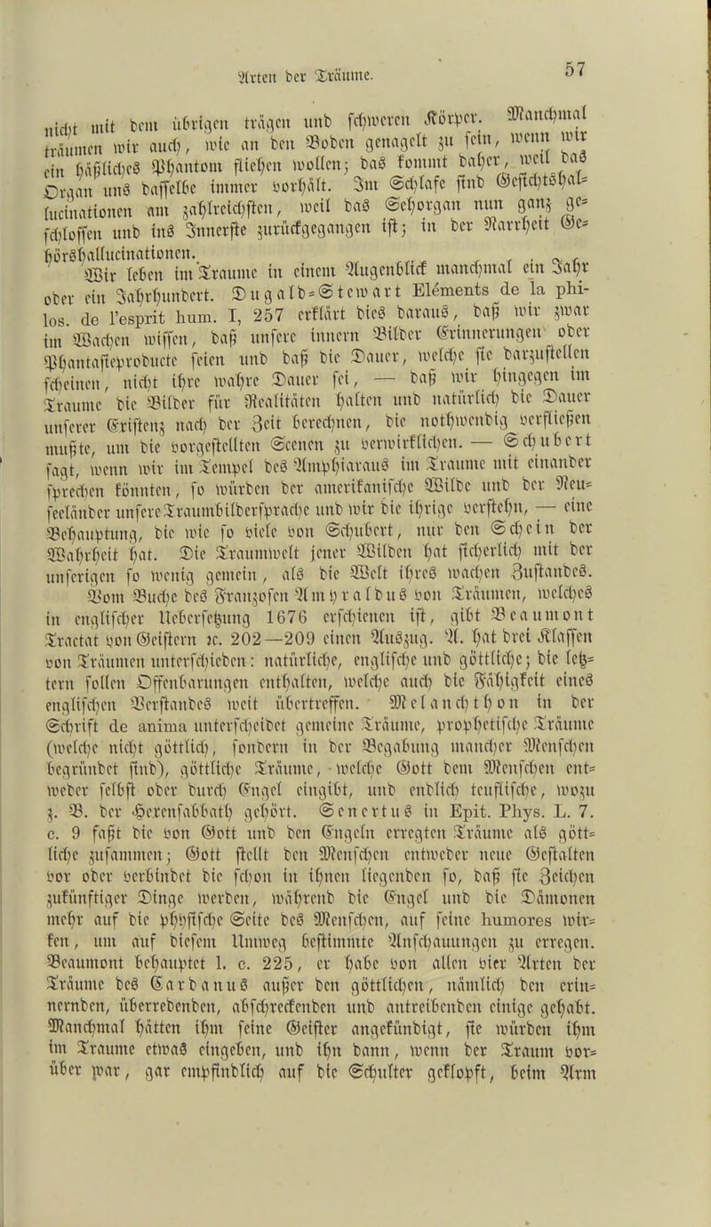 Wirten ber Stimme. nicl)t mit bcnt übrigen tragen unb ferneren Jtörpct. SRancpntd träumen mir and), mic an ben «oben genagelt ju feto, menn mit ffn MfilicpcS $pantont fließen wollen; baS fontntt bähet, weil baö Organ mtS baffclbc immer borpä!t. 3m Sd;Iafc ftnb ©cfid)t£d;al= lucinationcn am japIreUpften, weil baS Sehorgan nun ganj 9«- fcploffen unb inS Snnerfte jurürfgegangen iftj in ber Ratrpeit m* börShallucinationcn. . ^ ^ ©ir leben im Staunte in einem Qlugenblid manchmal ent jap? ober ein Saprpunbcrt. Sugalb*Stemart Elements de la phi- los de l’esprit hum. I, 257 erflärt bieg bar aus, baf mir jmar im Sachen miffen, baf unfere Innern Silber Erinnerungen' ober Spantafieptobuctc feien unb baf bie Sauer, melcpc fie barjuftcUcn febeinen, niept ifjrc mapre Sauer fei, — baf mir hingegen im Sraume bie Silber für Realitäten galten unb natürlich bie Sauer nuferer Eriftenj nach ber Beit beredeten, bie notpmenbig berftiefen mufte, um bie borgeftellten Sccncn ju bermirHtcpen.— (Schubert fagt, menn mir im Tempel beS QlmppiatauS im Scannte mit einanber fpreepen fönnten, fo mürben ber antetifanifepe Silbe unb bu Reu- feclänber unfete Xtauntbilbetfptad)e unb mir bie ihrige berftepn, — eine Sepauptung, bie mic fo siele bott Scpubert, nur ben Schein ber Saprpeit hat. Sie Sraummclt jener Silben pat jttherlld) mit ber unferigen fo menig gemein, als bie Seit ihres machen BuftanbcS. Sont Sud;c beS Sf^tjofen Srnpr albuS bon Sräumcn, melcpeö in englifcher Ucbctfeijung 1676 erfreuen ift, gibt Seaumont Sractat bon ©eifern ic. 202—209 einen StSjug. S hat brei ötlaffcn oon Sräumen uuterfchicben: natürliche, engltfcpe unb göttliche; bie Ufa tern folleit Offenbarungen enthalten, melcpe and; bie Eäpigfctt eines englifcpett SerftanbeS mcit übertreffen. 5>i c 1 a n cp 11) o n in ber Schrift de anima nnterfctjeibet gemeine Staunte, proppetifepe Stäuutc (meld)e nicht göttlich, fonbern in ber Segabung mancher ®fenfcpen begrünbet jtnb), göttliche Staunte, • melcpe ©ott bem SKeufcpen ent- meber fclbft ober burep Engel cingibt, unb enblicp teiifüfcPe, wojtt $. S. ber äpercnfabbatl) gehört. SencrtuS in Epit. Phys. L. 7. c. 9 faft bie bon ©ott unb ben Engeln erregten Staunte als gött* lid;e jitfamntcn; ©ott ftcllt ben Sftenfipcn entmeber neue ©eftalten bor ober berbinbet bie fcpoit in ipnen liegenben fo, baf fie Blichen jufünftiger Singe merben, mäprenb bie Enget unb bie Sämonen mepr auf bie ppbftfdic Seite beS DJieitfcpcn, auf feine humores wir* feit, um auf biefent Umweg beftimmte Stfcpauungcit ju erregen. Seaumont behauptet 1. c. 225, er habe bon allen hier Wirten bet Staunte beS EarbanuS auf er ben göttlichen, näntlüp beit crin= nernben, überrebcnbeit, abfdjrecfenben unb antreibenben einige gepabt. SJtancpmal patten ipnt feine ©eiflcr angefünbigt, fie mürben ipnx im Staunte etmaS ciitgebeu, unb ipit bann, menn ber Staunt bor= über \var, gar entpfitblicp auf bie Scpttlter gcflopft, beim Srm