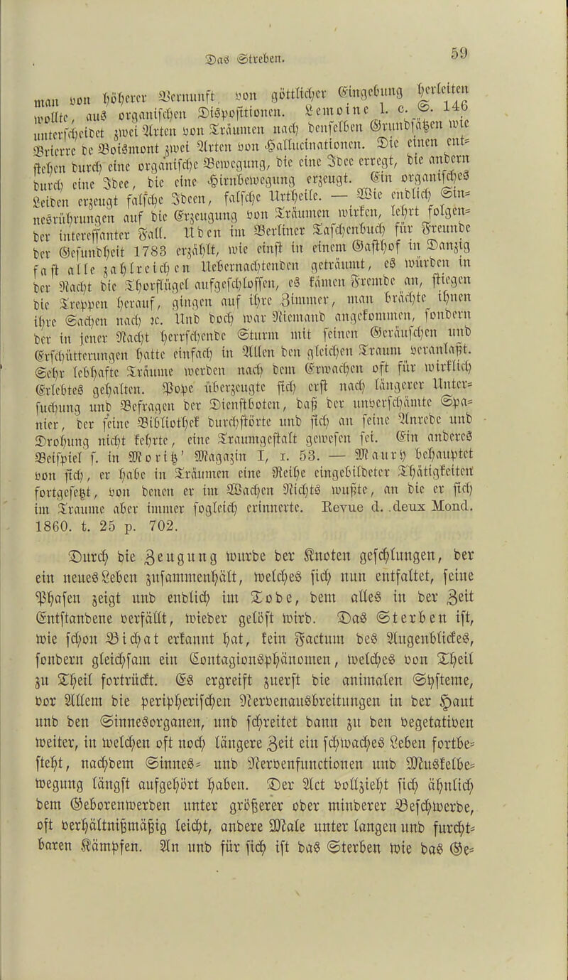 2)a0 «Streben. man bon Iberer Vernunft, bon 0ötttict;cr ©wgebung J^men sollte aug organtfd;en ©igbofttionen. Äemotne 1. c. ©. 1 untcrfieiDct zwei Slrten bon ©räumen nad; benfelben ©runbfa|en tute ‘Brierre De «Boigntont zwei Sitten bon «gallucinationen. ®tc einen ent* neben burd) eine organifdjc Sewegung, bie eine 3bce erregt, btc anbern burefy eine 3bee, bie eine £itnbewegung erzeugt. ©m o^ntf^eä Seiten erzeugt faXft^e Sbeen, faCfc^e Urteile. —,®le cnblici) ©tn* neörübumgen auf bie ©rjeugung bon ©räumen wttfen, tel;rt folgen* ber intereffanter 3'aK. üben im ^Berliner ©afd;entntd) für Sreunbe ber ©cfuitbl;eit 1783 erjagt, wie cinft in einem ©aftf;of tu ©anzig fa n «ne zahlreichen iteBcrnadjtenben geträumt, eg würben tu ber 9M)t bie Torflügel aufgefdjtoffen, eg tarnen 8'rcmbe an, fliegen bie ©teppen herauf, gingen auf tf)te Bimmet, man brächte tl;nen ibre 0ad)cn na cf k. ltnb bod; war diiemanb angefommen, jonbern ber in jener 9?acf)t l;errfd)cnbe (Sturm mit feinen ©eräufdjen unb ©rfd)ütterungen Tratte einfad) in Sillen ben gleichen ©raum bcranlafit. ©ebr lebhafte träume werben nad) beut ©rwadjeu oft für wirf ftd) ©vlebteg gehalten. SBopc überzeugte fid) erfi nacl) längerer Unter* fud)ung unb befragen ber ©ienftboten, baf ber unbcrfd)ämte ©pa= nier, ber feine ©ibliotfct bur#örte unb ftd) an feine Stnrebc unb 2)rol)ung nid)t teerte, eine ©rauntgcftalt gewefen fei. ©in anbereg Seifpiel f. in Sltorib’ 2tfaga$in I, i. 53. — ÜRaurb beraubtet oon ftcf), er t)abc in träumen eine Steife eingebilbeter ©fätigf eitert fortgefe^t, oon betten er im 2ßad;cit Sddjtg wufte, an bie er ftd) im ©raume aber immer fogleid; erinnerte. Revue cl. .deux Mond. 1860. t. 25 p. 702. ©itrd; bie Beugung würbe ber knoten gefdflungen, ber ein neueg Seben zufamntenl;ält, Weld;eg fid; nun entfaltet, feine ^afeu jeigt unb enblid; int ©obe, beut alleg in ber Beit ©ntftanbene verfällt, Wieber gelöft wirb, ©ag ©t erben ift, Wie fd;oit 23id;at erlannt f»at, fein factum beg Slitgeublid'eg, foubern gleid;fam eilt ©ontagiongff)änomen, Weldjeg bon ©heil jit ©f;eil fortrüdt. @g ergreift zvterft bie animalen ©bfterne, bor Slllent bie beribherifd)en 9?erbenaugbreitungen in ber §aut unb ben ©innegorganen, unb fdfreitet bann zu ben begetatiben Weiter, in weldjen oft ttod; längere Beit ein fd;Wad;eg Seben fortbe* fte^t, nacf)beut ©imteg* unb sJierbenfunctionen nub üDhtgfelbe* wegung längft aitfgel;ört fabelt, ©er Slct boilziel;t fid; äl;itlid; bent ©eborenwerben unter größerer ober minberer 23efd;Werbe, oft ber'^ältnifmäfjig leicht, anbere SDMe unter langen unb furd;t* baren $ämbfen. Sin unb für fiel) ift bag ©terben Wie bag ©e*