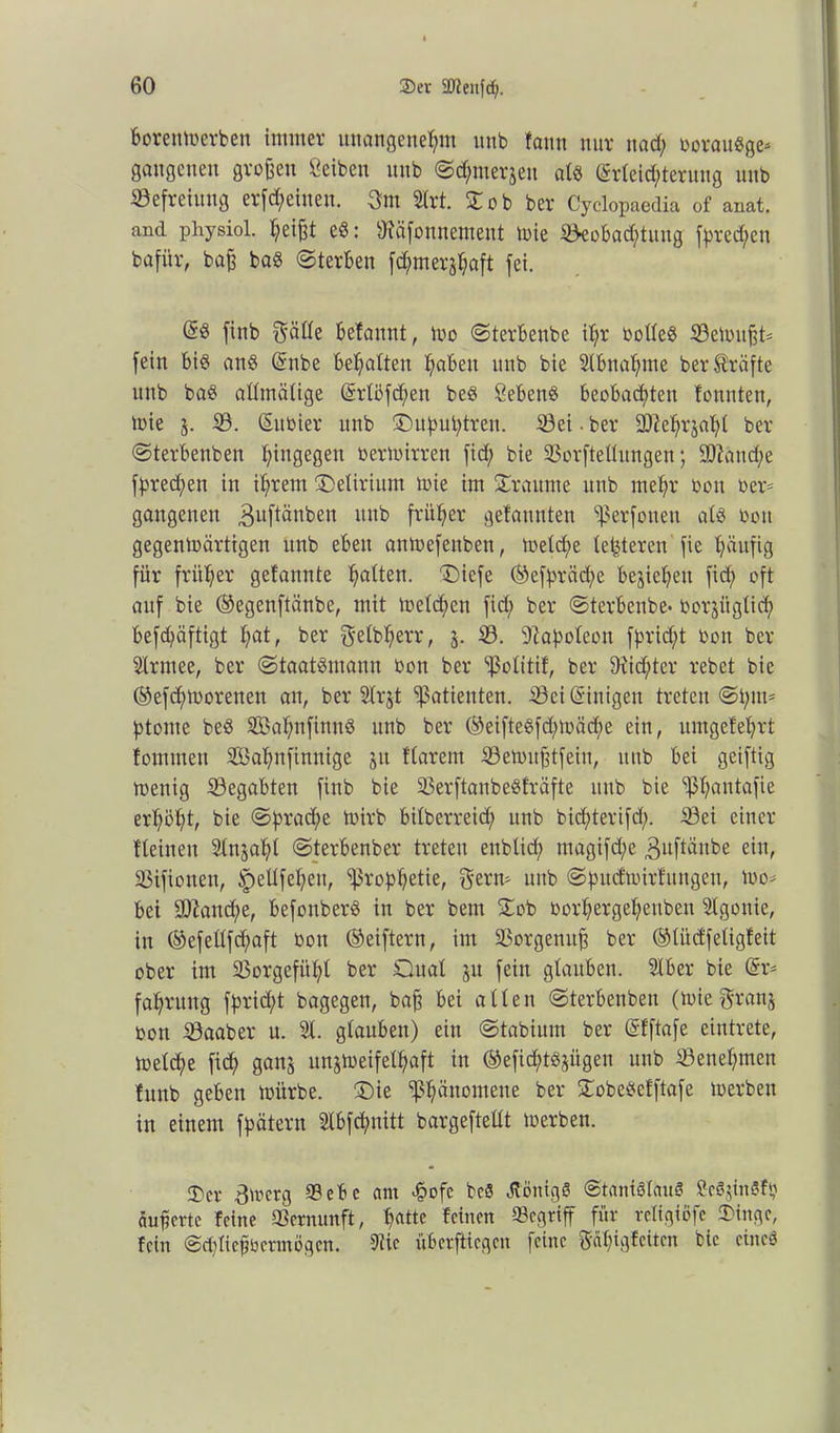 borettmerben immer unangenehm nnb faitn nur nad; boraudge* gangcueu großen Seiben nnb ©cf;merjen ald Erleichterung nnb Befreiung erlernen. 3m 21rt. SC ob ber Cyclopaedia of anat. and physiol. heißt ed: sJ?äfonnement mie Beobachtung frechen bafür, baß bad ©terben fchmerjhöft fei. Ed finb gälle befannt, mo ©terbenbe ihr bolled Bemußt* fein bid and Enbe behalten höben itnb bie Slbnahme ber Kräfte nnb bad allmälige Erlöfdfett bed Sehend beobachten tonnten, mie j. B. Subier unb ©upuptren. Bei ■ ber 2)tehr$al;l ber ©terbenben hingegen bermirren fid; bie Borftellungen; Btand;e fpredßen in ihrem Delirium mie im SCraitme unb mehr bon ber* gangcnen ^uftänben unb früher gefannten ^erfoueu ald bon gegenmärtigen unb eben anmefenben, melche letzteren fie häufig für früher gefannte ha^en. Dicfe ©efpräd;e beziehen fid; oft auf bie ©egenftänbe, mit melchen fid; ber ©terbenbe- borjitglid; befd;äftigt l;öt, ber f^etb^err, j. B. Bapoleon fprid;t bon ber Slrntee, ber ©taatdmann bon ber Sßolitif, ber 9tid;tcr rebet bie ©efd;moretteu an, ber Slrjt Patienten. Bei Einigen treten ©put* ptonte bed Sahnfinnd unb ber ©eiftedfd;mä<he ein, umgetehrt fomtneu Sahnfinnige ju flarent Bemitßtfein, unb bei geiftig menig Begabten finb bie Berftanbedfräfte nnb bie ^höutafie erhöht, bie ©prad;e mirb bilbcrreid; unb bichterifd;. Bei einer Keinen Slnjahl ©terbenber treten enblid; magifd;e 3uftänbe ein, Bifionen, ^ellfehen, Prophetie, Sern» unb ©pucfmirfitngen, mo» bei sDtattd;e, befonberd in ber beut SCob oorhergel;euben Agonie, in ©efellfdfaft bon ©eiftern, im Borgenuß ber ©litdfeligteit ober im Borgefühl ber Qual ju fein glauben. 21ber bie Er* fahrung fprid;t bagegen, baß bei allen ©terbenben (mie gratis bon Baaber u. 21. glauben) ein ©tabium ber Etftafe eintrete, melche fid; gan§ unjmeifelhaft in ©efid;td^itgen unb Benehmen htttb geben mürbe. SDie Sßhänotnene ber SCobedefftafe merbett in einem fpätern 21bfd;nitt bargeftellt merben. ®er Bmcrg Bebe am «§ofc bed tföntgd ©tanidlaud Sedjindfp äußerte feine Bernunft, !;««« Kihen Begriff für rcligiöfc Singe, fein @d;ließocrmögcn. Stic überfliegen feine gal;igfeiten bie eined