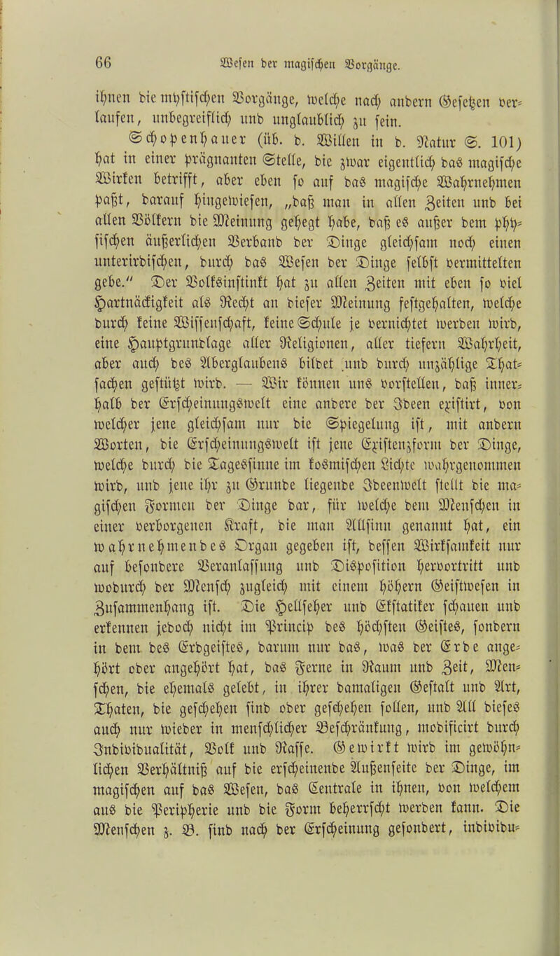 ifynni bie mpftifcpen Vorgänge, metcpe nad; anbcrn ©efcpen ber* laufen, unbegreiflicp unb unglaublid; 31t fein. ©d;openpaner (üb. b. Sitten in b. Ratur ©. 101) t;at in einer prägnanten ©teile, bie jtuar eigentiid; baö magifd;e Sirten betrifft, aber eben fo auf baS ntagifd;e Saprnepmen pa^t, baraitf piitgemiefen, „bafj mau in atten 3e^eu unb bei allen iöötfern bie ÜUteinung get;egt t;abe, bafj e$ aufjer bem ppp* fifcbeu äufjerlicpeit SSerbanb ber Singe gleid;fant nod; einen uuterirbifd;en, bitrd; baS Sefen ber Singe felbft vermittelten gebe. Ser Sßolföinftinft t;at 51t allen feiten mit eben fo biel ^partnädigfeit als Recpt an biefer Meinung feftgepalten, toeld;e burd; feine Siffenfcpaft, feine ©d;ule je bernicptet toerbeu mirb, eine (pauptgrunblage aller Religionen, aller tiefem Saprpeit, aber aud; beS SlbcrglaubenS bilbet uttb burd; itnjät;lige Spat* facpett geftü^t mirb. — Sir fönueu unS borftetteu, bafj innere palb ber (£rfd;einuugSmelt eine anbere ber gbeen epiftirt, bon mcld;er jene gleid;fain nur bie ©piegelititg ift, mit anberit Sorten, bie Gsr[d;einungSmelt ift jene (äpften^form ber Singe, meldje burd; bie SageSfittue im foSmifd;en 8id;tc maprgeuontmen mirb, unb jene if;r 31t ©ruttbe liegettbe gbeenmelt [teilt bie ma* gifd;en formen ber Singe bar, für meld;e bem sJRenfd;en in einer verborgenen föraft, bie mau Slttfimt genannt t;at, ein m at;r nehmenbeS Organ gegeben ift, beffen Sirffamfeit nur auf befoubere 33eranlaffung unb SiSpofition perbortritt unb mobitrd; ber 9Renfd; sugleid; mit einem pöpern ©eiftmefen in 3ufammenpaug ift. Sie ipellfeper unb (Sfftatifer fcpaiten unb erfemten jebod; nid;t im ^rincip beS pöd;fteu (Reifte«, fonbern in bem beS (Srbgeifteö, baritni nur baS, maS ber ©rbe auge= pdrt ober angepört pat, baS gerne in Raum unb 3eit, 9Ren- fd;en, bie epemalS gelebt, in iprer bamaligeit ©eftalt unb 2lrt, Spaten, bie gefd;epen fittb ober gefd;epen füllen, unb 21(1 biefeS aitcp nur mieber in menfd;licper 23efd;ränfuug, mobificirt burd; 3nbibibualität, 23olf unb Raffe, ©emirft mirb im gemöpm liepen 23erpältnifj auf bie erfd;eiuettbe Slufjenfeitc ber Singe, im magifd;en auf baS Sefen, baS (Neutrale in ipttett, bon meld;eut auö bie ^ßeripperie unb bie gornt beperrfd;t merbett fauu. Sie SRenfcpen 3. 23. finb naep ber ©rfd;eiuuug gefonbert, inbioibm