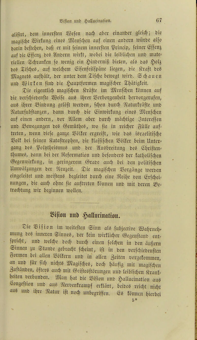 alifirt, beut innevften iCßefen ttad; aber etnanber gteict;; bie ntagifc^e 3B;irfitng etneö ä)7eitfd;ctt auf einen aubern mürbe atfo barin befielen, bajj er mit feinem innerften ^ritteip, feiner (Sffenj auf bie (Sffenj be« Stnbern mirft, mobei bie teibtid;cn unb mate* rieUeu ©cl;rattfen fo mettig ein §ittbernifs bieten, at« ba« |)otj be« £ifd;e«, auf meld;eut (Sifenfeitfpäne liegen, bie $raft be« SDagnet« auf^ätt, ber unter bent £ifd;e bemegt mirb. © d; a u e it unb SBirfen finb bie fwuptformen ntagifd;er ST^ättgfeit. ®ie eigenttid; utagifd;en Kräfte im 907eufd;eu tonnen auf bie berfcf;iebenfte 2öeife au« ihrer 23erf>orgenbeit beroorgerufen, au« ihrer iöiubmtg getöft merbett, fd;ott burd; Daturfräfte unb Daturfubftanjeit, bann burd; bie (ginmirfuug eine« !tD?enfd;en auf einen anbern, oor Altem aber burd; mächtige 3ntereffen unb SÖemegttngen be« (gemütt;e«, mo fie in reicher fyitüe auf- treten, trenn biefe gattje tßötfer ergreift, mie ba« i«raetttifd^e Sßolf bei feinen $ataftrobf;en, bie ftaffifd;en SSölfer beim Unter* gang be« ^ütt;tl;ei«mu« unb ber Ausbreitung be« (griffen* tbume«, bann bei ber Deformation unb befonber« ber fatbotifd;en (gegetjmirfung, in geringerem (grabe and; bei beit potitifeben Umtoäljungen ber Deujeit. Sie ntagifd;en Vorgänge merben eingeleitet unb meiften« begleitet burd; eine Deif;e oon <$rfd;ei* nungeu, bie and; ebne fie auftreten föuneu unb mit bereu ie* traebtung mir beginnen motten. ^iftoit unb $aIIuctttnttou, ®ie SSifion im meitefteu ©inu at« fubjectitie Sahntet;* muug be« inneren ©inneö, ber fein mirftic^er ©egeuftanb ent* fbrid;t, unb metd;e bod; burd; einen fotd;en in ben äußern ©innen ju ©taube gebracht fd;eint, ift in ben berfd;iebeuften formen bei atten SSötfern unb itt atten feiten borgefotnmen, att uttb für fid; nicht« ÜDtagifd;eS, bod; häufig mit magifd;ett 3uftänben, öfter« attd; mit (geifteSftöntngeu unb teibfid;eu $rattf* beiten berbunben. man bat bie 23ifion unb fcaHucination au« Longeftion uttb au« Deroenfrantpf erftärt, beibe« reicht nid;t au« un^ ^ie ^atuv if* «och »«begriffen. ($S föuneu hierbei 5*